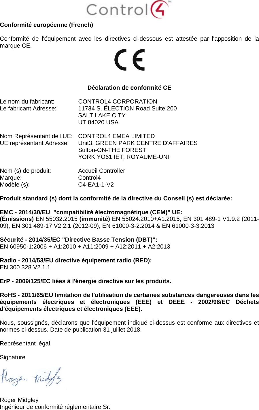  Conformité européenne (French)  Conformité de l&apos;équipement avec les directives ci-dessous est attestée par l&apos;apposition de la marque CE.     Déclaration de conformité CE  Le nom du fabricant:  CONTROL4 CORPORATION Le fabricant Adresse:  11734 S. ÉLECTION Road Suite 200  SALT LAKE CITY  UT 84020 USA                       Nom Représentant de l&apos;UE:  CONTROL4 EMEA LIMITED UE représentant Adresse:  Unit3, GREEN PARK CENTRE D&apos;AFFAIRES  Sulton-ON-THE FOREST  YORK YO61 IET, ROYAUME-UNI      Nom (s) de produit:  Accueil Controller Marque:  Control4 Modèle (s):  C4-EA1-1-V2  Produit standard (s) dont la conformité de la directive du Conseil (s) est déclarée:  EMC - 2014/30/EU  &quot;compatibilité électromagnétique (CEM)&quot; UE: (Émissions) EN 55032:2015 (immunité) EN 55024:2010+A1:2015, EN 301 489-1 V1.9.2 (2011-09), EN 301 489-17 V2.2.1 (2012-09), EN 61000-3-2:2014 &amp; EN 61000-3-3:2013  Sécurité - 2014/35/EC &quot;Directive Basse Tension (DBT)&quot;: EN 60950-1:2006 + A1:2010 + A11:2009 + A12:2011 + A2:2013  Radio - 2014/53/EU directive équipement radio (RED): EN 300 328 V2.1.1  ErP - 2009/125/EC liées à l&apos;énergie directive sur les produits.  RoHS - 2011/65/EU limitation de l&apos;utilisation de certaines substances dangereuses dans les équipements électriques et électroniques (EEE) et DEEE -  2002/96/EC  Déchets d&apos;équipements électriques et électroniques (EEE).  Nous, soussignés, déclarons que l&apos;équipement indiqué ci-dessus est conforme aux directives et normes ci-dessus. Date de publication 31 juillet 2018.  Représentant légal   Signature    Roger Midgley Ingénieur de conformité réglementaire Sr. 