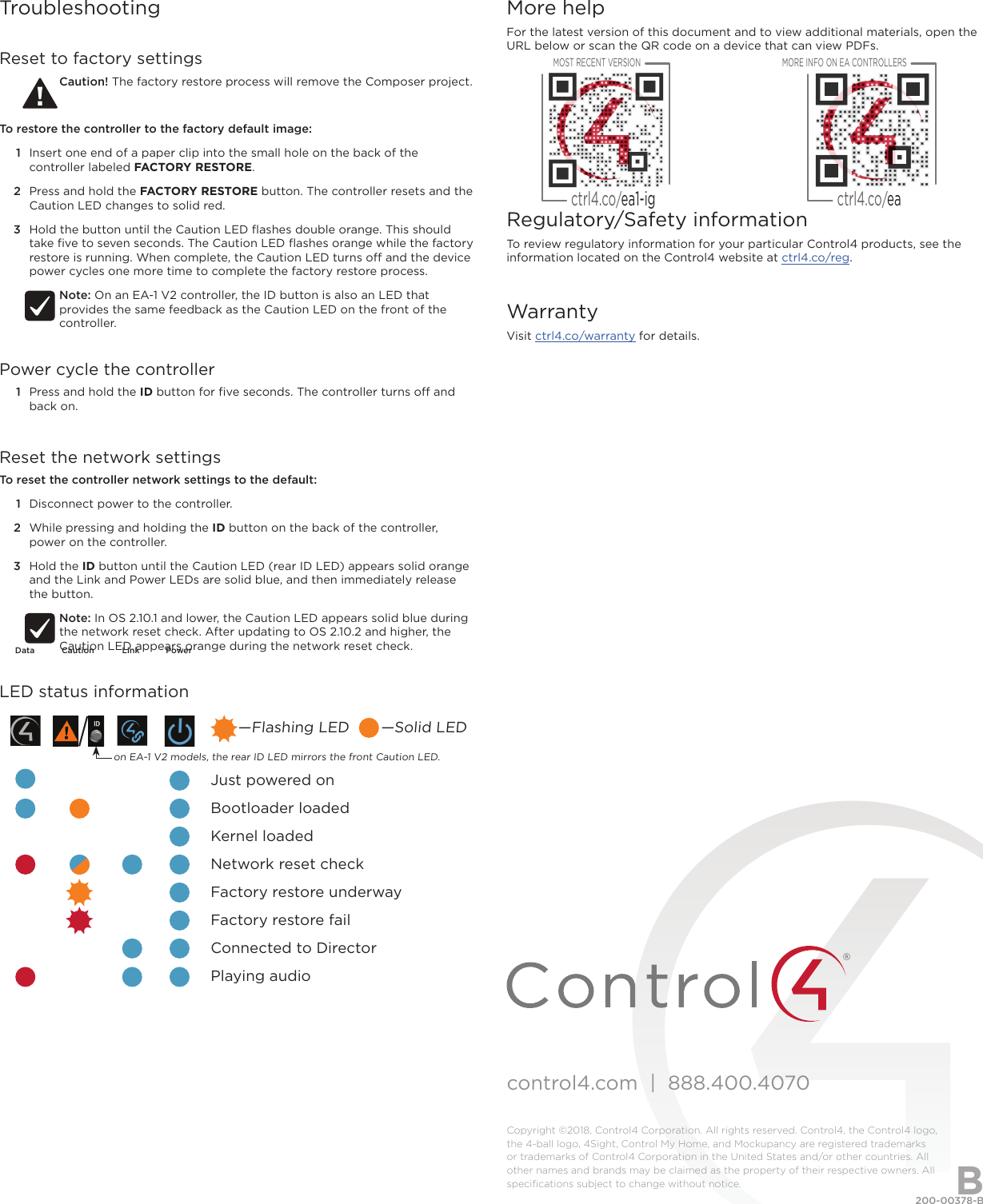 control4.com  |  888.400.4070Copyright ©2018, Control4 Corporation. All rights reserved. Control4, the Control4 logo, the 4-ball logo, 4Sight, Control My Home, and Mockupancy are registered trademarks or trademarks of Control4 Corporation in the United States and/or other countries. All other names and brands may be claimed as the property of their respective owners. All speciﬁcations subject to change without notice.More helpFor the latest version of this document and to view additional materials, open the URL below or scan the QR code on a device that can view PDFs.Regulatory/Safety informationTo review regulatory information for your particular Control4 products, see the information located on the Control4 website at ctrl4.co/reg.WarrantyVisit ctrl4.co/warranty for details.MOST RECENT VERSIONctrl4.co/ea1-igMORE INFO ON EA CONTROLLERSctrl4.co/ea200-00378-B  2018-07-19 DHBTroubleshootingReset to factory settingsCaution! The factory restore process will remove the Composer project.To restore the controller to the factory default image:1  Insert one end of a paper clip into the small hole on the back of the controller labeled FACTORY RESTORE.2  Press and hold the FACTORY RESTORE button. The controller resets and the Caution LED changes to solid red.3  Hold the button until the Caution LED ﬂashes double orange. This should take ﬁve to seven seconds. The Caution LED ﬂashes orange while the factory restore is running. When complete, the Caution LED turns o and the device power cycles one more time to complete the factory restore process.Note: On an EA-1 V2 controller, the ID button is also an LED that provides the same feedback as the Caution LED on the front of the controller.Power cycle the controller1  Press and hold the ID button for ﬁve seconds. The controller turns o and back on.Reset the network settingsTo reset the controller network settings to the default: 1  Disconnect power to the controller.2  While pressing and holding the ID button on the back of the controller, power on the controller.3  Hold the ID button until the Caution LED (rear ID LED) appears solid orange and the Link and Power LEDs are solid blue, and then immediately release the button.Note: In OS 2.10.1 and lower, the Caution LED appears solid blue during the network reset check. After updating to OS 2.10.2 and higher, the Caution LED appears orange during the network reset check.LED status information             Just powered on             Bootloader loaded             Kernel loaded             Network reset check             Factory restore underway             Factory restore fail             Connected to Director             Playing audio—Flashing LED       —Solid LEDon EA-1 V2 models, the rear ID LED mirrors the front Caution LED.Data Caution Link Power
