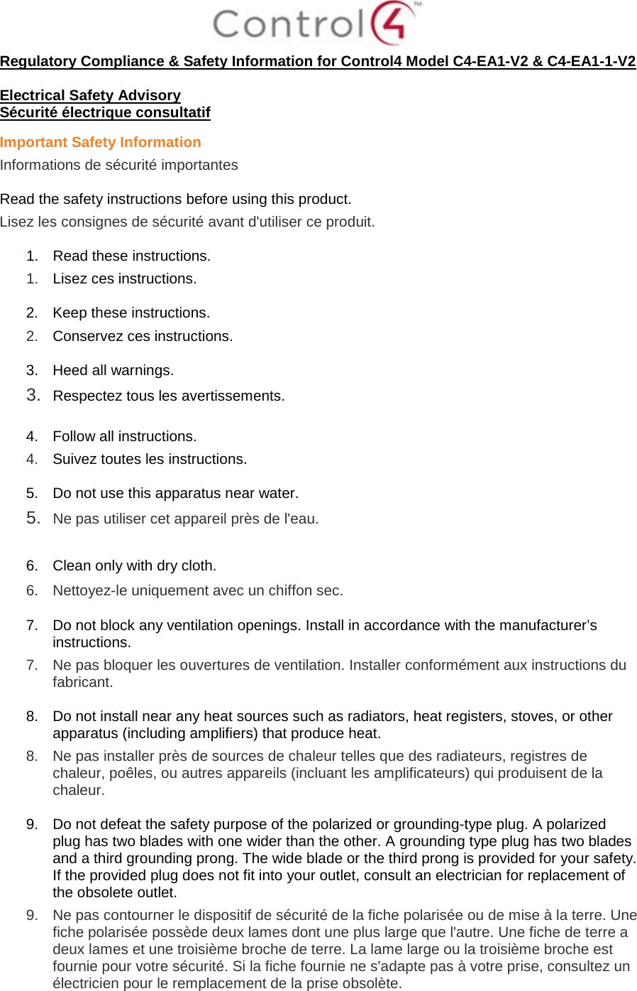  Regulatory Compliance &amp; Safety Information for Control4 Model C4-EA1-V2 &amp; C4-EA1-1-V2  Electrical Safety Advisory Sécurité électrique consultatif Important Safety Information Informations de sécurité importantes  Read the safety instructions before using this product.  Lisez les consignes de sécurité avant d&apos;utiliser ce produit.  1. Read these instructions.  1.  Lisez ces instructions.  2. Keep these instructions.  2.  Conservez ces instructions.  3. Heed all warnings. 3.  Respectez tous les avertissements.   4. Follow all instructions.  4.  Suivez toutes les instructions.  5. Do not use this apparatus near water. 5.  Ne pas utiliser cet appareil près de l&apos;eau.   6. Clean only with dry cloth.  6.  Nettoyez-le uniquement avec un chiffon sec.  7. Do not block any ventilation openings. Install in accordance with the manufacturer’s instructions.  7.  Ne pas bloquer les ouvertures de ventilation. Installer conformément aux instructions du fabricant.  8. Do not install near any heat sources such as radiators, heat registers, stoves, or other apparatus (including amplifiers) that produce heat. 8.  Ne pas installer près de sources de chaleur telles que des radiateurs, registres de chaleur, poêles, ou autres appareils (incluant les amplificateurs) qui produisent de la chaleur.  9. Do not defeat the safety purpose of the polarized or grounding-type plug. A polarized plug has two blades with one wider than the other. A grounding type plug has two blades and a third grounding prong. The wide blade or the third prong is provided for your safety. If the provided plug does not fit into your outlet, consult an electrician for replacement of the obsolete outlet. 9.  Ne pas contourner le dispositif de sécurité de la fiche polarisée ou de mise à la terre. Une fiche polarisée possède deux lames dont une plus large que l&apos;autre. Une fiche de terre a deux lames et une troisième broche de terre. La lame large ou la troisième broche est fournie pour votre sécurité. Si la fiche fournie ne s&apos;adapte pas à votre prise, consultez un électricien pour le remplacement de la prise obsolète.  