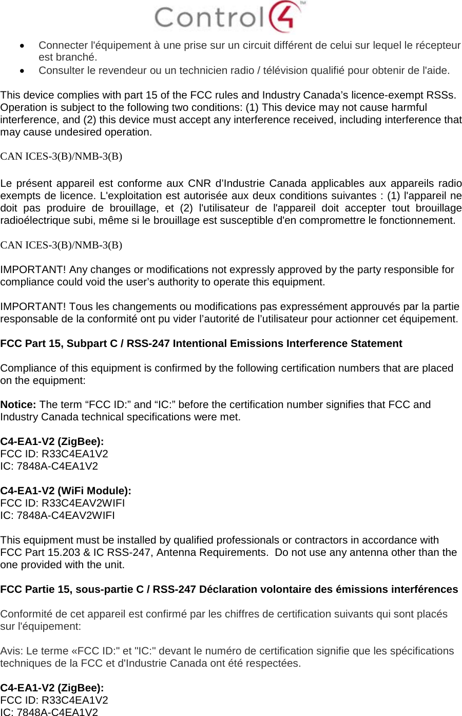  • Connecter l&apos;équipement à une prise sur un circuit différent de celui sur lequel le récepteur est branché. • Consulter le revendeur ou un technicien radio / télévision qualifié pour obtenir de l&apos;aide.  This device complies with part 15 of the FCC rules and Industry Canada’s licence-exempt RSSs. Operation is subject to the following two conditions: (1) This device may not cause harmful interference, and (2) this device must accept any interference received, including interference that may cause undesired operation.  CAN ICES-3(B)/NMB-3(B)  Le présent appareil est conforme aux CNR d’Industrie Canada applicables aux appareils radio exempts de licence. L&apos;exploitation est autorisée aux deux conditions suivantes : (1) l&apos;appareil ne doit pas produire de brouillage, et (2) l&apos;utilisateur de l&apos;appareil doit accepter tout brouillage radioélectrique subi, même si le brouillage est susceptible d&apos;en compromettre le fonctionnement.  CAN ICES-3(B)/NMB-3(B)  IMPORTANT! Any changes or modifications not expressly approved by the party responsible for compliance could void the user’s authority to operate this equipment.  IMPORTANT! Tous les changements ou modifications pas expressément approuvés par la partie responsable de la conformité ont pu vider l’autorité de l’utilisateur pour actionner cet équipement.  FCC Part 15, Subpart C / RSS-247 Intentional Emissions Interference Statement  Compliance of this equipment is confirmed by the following certification numbers that are placed on the equipment:  Notice: The term “FCC ID:” and “IC:” before the certification number signifies that FCC and Industry Canada technical specifications were met.    C4-EA1-V2 (ZigBee): FCC ID: R33C4EA1V2 IC: 7848A-C4EA1V2  C4-EA1-V2 (WiFi Module): FCC ID: R33C4EAV2WIFI IC: 7848A-C4EAV2WIFI  This equipment must be installed by qualified professionals or contractors in accordance with FCC Part 15.203 &amp; IC RSS-247, Antenna Requirements.  Do not use any antenna other than the one provided with the unit.  FCC Partie 15, sous-partie C / RSS-247 Déclaration volontaire des émissions interférences  Conformité de cet appareil est confirmé par les chiffres de certification suivants qui sont placés sur l&apos;équipement:  Avis: Le terme «FCC ID:&quot; et &quot;IC:&quot; devant le numéro de certification signifie que les spécifications techniques de la FCC et d&apos;Industrie Canada ont été respectées.   C4-EA1-V2 (ZigBee): FCC ID: R33C4EA1V2 IC: 7848A-C4EA1V2  