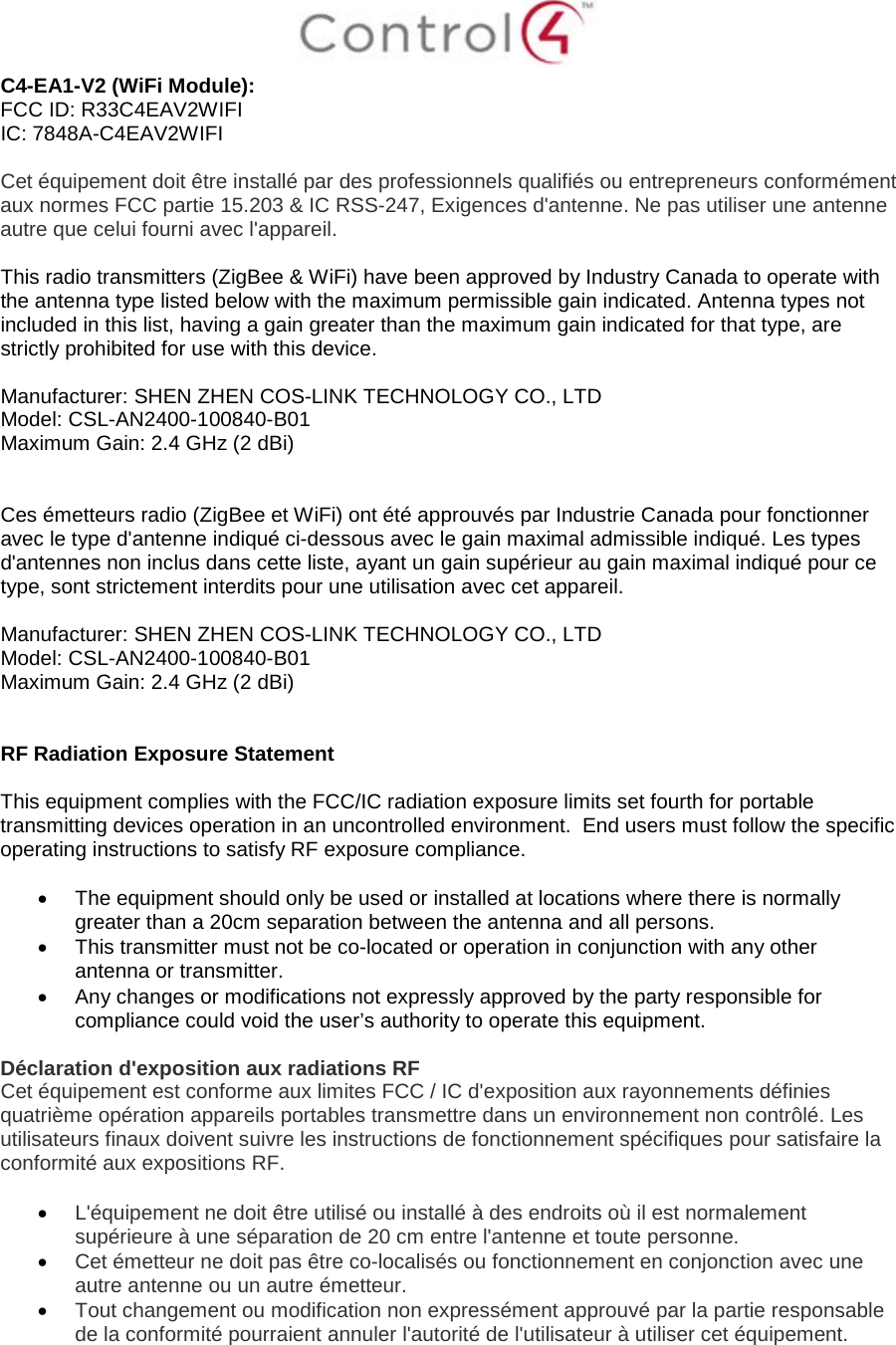  C4-EA1-V2 (WiFi Module): FCC ID: R33C4EAV2WIFI IC: 7848A-C4EAV2WIFI  Cet équipement doit être installé par des professionnels qualifiés ou entrepreneurs conformément aux normes FCC partie 15.203 &amp; IC RSS-247, Exigences d&apos;antenne. Ne pas utiliser une antenne autre que celui fourni avec l&apos;appareil.  This radio transmitters (ZigBee &amp; WiFi) have been approved by Industry Canada to operate with the antenna type listed below with the maximum permissible gain indicated. Antenna types not included in this list, having a gain greater than the maximum gain indicated for that type, are strictly prohibited for use with this device.  Manufacturer: SHEN ZHEN COS-LINK TECHNOLOGY CO., LTD  Model: CSL-AN2400-100840-B01 Maximum Gain: 2.4 GHz (2 dBi)    Ces émetteurs radio (ZigBee et WiFi) ont été approuvés par Industrie Canada pour fonctionner avec le type d&apos;antenne indiqué ci-dessous avec le gain maximal admissible indiqué. Les types d&apos;antennes non inclus dans cette liste, ayant un gain supérieur au gain maximal indiqué pour ce type, sont strictement interdits pour une utilisation avec cet appareil.  Manufacturer: SHEN ZHEN COS-LINK TECHNOLOGY CO., LTD  Model: CSL-AN2400-100840-B01 Maximum Gain: 2.4 GHz (2 dBi)   RF Radiation Exposure Statement  This equipment complies with the FCC/IC radiation exposure limits set fourth for portable transmitting devices operation in an uncontrolled environment.  End users must follow the specific operating instructions to satisfy RF exposure compliance.  • The equipment should only be used or installed at locations where there is normally greater than a 20cm separation between the antenna and all persons. • This transmitter must not be co-located or operation in conjunction with any other antenna or transmitter. • Any changes or modifications not expressly approved by the party responsible for compliance could void the user’s authority to operate this equipment.  Déclaration d&apos;exposition aux radiations RF Cet équipement est conforme aux limites FCC / IC d&apos;exposition aux rayonnements définies quatrième opération appareils portables transmettre dans un environnement non contrôlé. Les utilisateurs finaux doivent suivre les instructions de fonctionnement spécifiques pour satisfaire la conformité aux expositions RF.  • L&apos;équipement ne doit être utilisé ou installé à des endroits où il est normalement supérieure à une séparation de 20 cm entre l&apos;antenne et toute personne. • Cet émetteur ne doit pas être co-localisés ou fonctionnement en conjonction avec une autre antenne ou un autre émetteur. • Tout changement ou modification non expressément approuvé par la partie responsable de la conformité pourraient annuler l&apos;autorité de l&apos;utilisateur à utiliser cet équipement.   