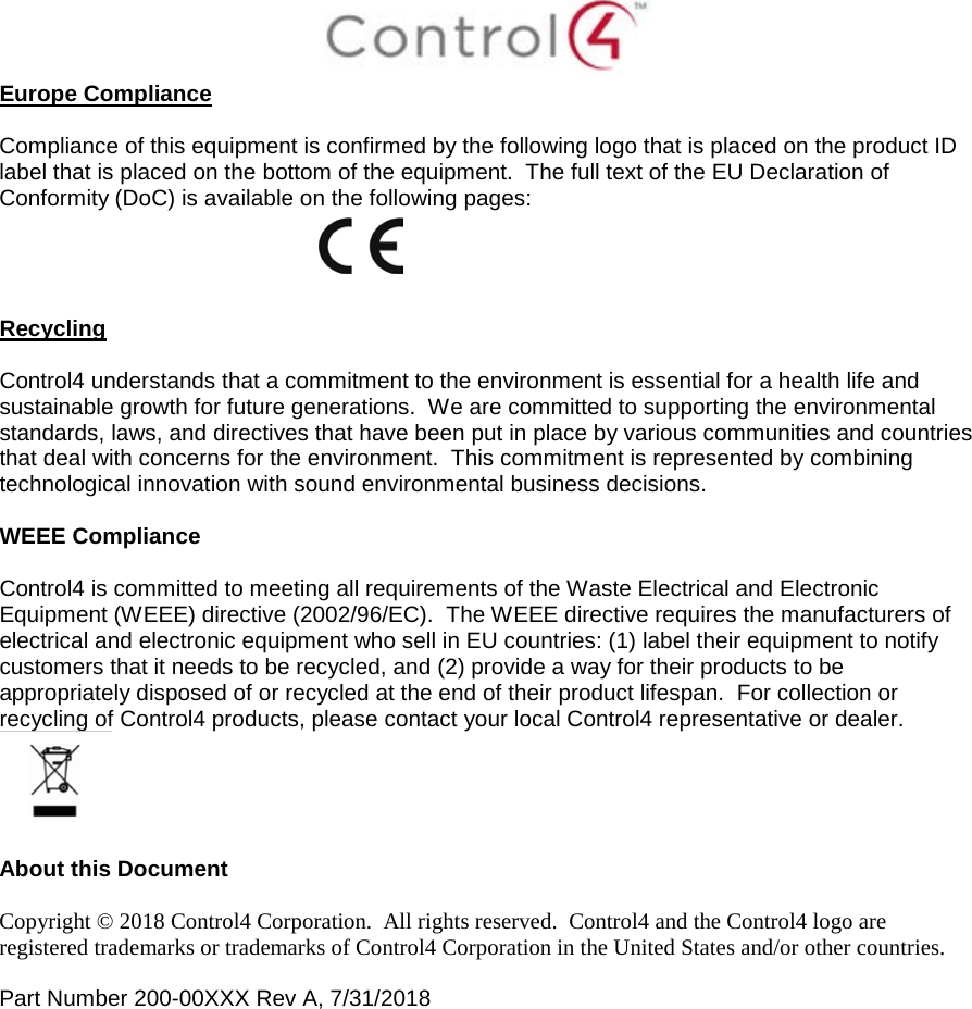  Europe Compliance    Compliance of this equipment is confirmed by the following logo that is placed on the product ID label that is placed on the bottom of the equipment.  The full text of the EU Declaration of Conformity (DoC) is available on the following pages:     Recycling  Control4 understands that a commitment to the environment is essential for a health life and sustainable growth for future generations.  We are committed to supporting the environmental standards, laws, and directives that have been put in place by various communities and countries that deal with concerns for the environment.  This commitment is represented by combining technological innovation with sound environmental business decisions.  WEEE Compliance  Control4 is committed to meeting all requirements of the Waste Electrical and Electronic Equipment (WEEE) directive (2002/96/EC).  The WEEE directive requires the manufacturers of electrical and electronic equipment who sell in EU countries: (1) label their equipment to notify customers that it needs to be recycled, and (2) provide a way for their products to be appropriately disposed of or recycled at the end of their product lifespan.  For collection or recycling of Control4 products, please contact your local Control4 representative or dealer.   About this Document  Copyright © 2018 Control4 Corporation.  All rights reserved.  Control4 and the Control4 logo are registered trademarks or trademarks of Control4 Corporation in the United States and/or other countries.   Part Number 200-00XXX Rev A, 7/31/2018    