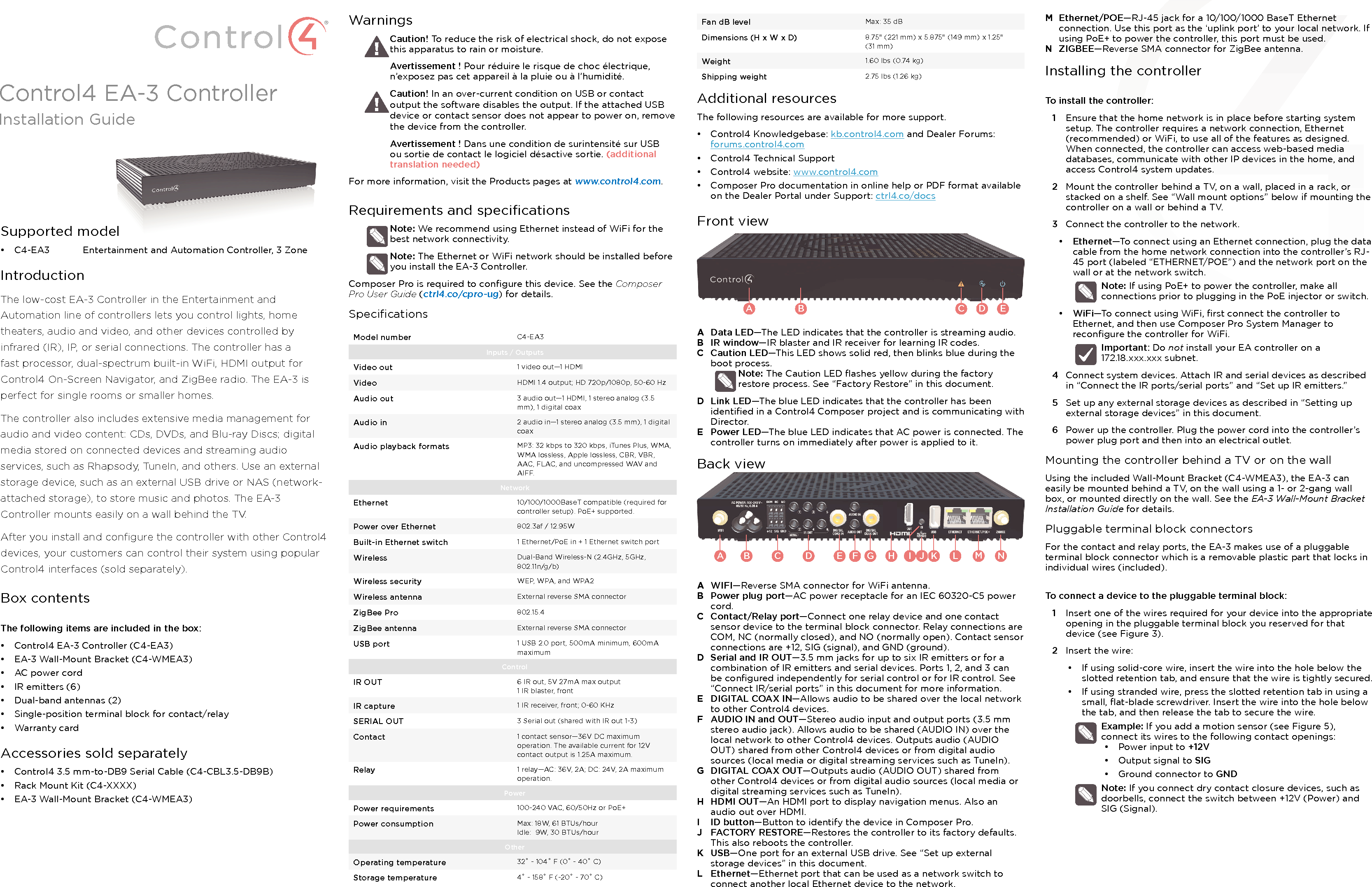 Supported model•  C4-EA3  Entertainment and Automation Controller, 3 ZoneIntroductionThe low-cost EA-3 Controller in the Entertainment and Automation line of controllers lets you control lights, home theaters, audio and video, and other devices controlled by infrared (IR), IP, or serial connections. The controller has a fast processor, dual-spectrum built-in WiFi, HDMI output for Control4 On-Screen Navigator, and ZigBee radio. The EA-3 is perfect for single rooms or smaller homes.The controller also includes extensive media management for audio and video content: CDs, DVDs, and Blu-ray Discs; digital media stored on connected devices and streaming audio services, such as Rhapsody, TuneIn, and others. Use an external storage device, such as an external USB drive or NAS (network-attached storage), to store music and photos. The EA-3 Controller mounts easily on a wall behind the TV.After you install and conﬁgure the controller with other Control4 devices, your customers can control their system using popular Control4 interfaces (sold separately).Box contentsThe following items are included in the box:•  Control4 EA-3 Controller (C4-EA3)•  EA-3 Wall-Mount Bracket (C4-WMEA3)•  AC power cord•  IR emitters (6)•  Dual-band antennas (2)•  Single-position terminal block for contact/relay•  Warranty cardAccessories sold separately•  Control4 3.5 mm-to-DB9 Serial Cable (C4-CBL3.5-DB9B)•  Rack Mount Kit (C4-XXXX)•  EA-3 Wall-Mount Bracket (C4-WMEA3) WarningsCaution! To reduce the risk of electrical shock, do not expose this apparatus to rain or moisture.Avertissement ! Pour réduire le risque de choc électrique, n’exposez pas cet appareil à la pluie ou à l’humidité.Caution! In an over-current condition on USB or contact output the software disables the output. If the attached USB device or contact sensor does not appear to power on, remove the device from the controller.Avertissement ! Dans une condition de surintensité sur USB ou sortie de contact le logiciel désactive sortie. (additional translation needed)For more information, visit the Products pages at www.control4.com.Requirements and speciﬁcationsNote: We recommend using Ethernet instead of WiFi for the best network connectivity. Note: The Ethernet or WiFi network should be installed before you install the EA-3 Controller. Composer Pro is required to conﬁgure this device. See the Composer Pro User Guide (ctrl4.co/cpro-ug) for details.SpeciﬁcationsModel number C4-EA3Inputs / Outputs Video out 1 video out—1 HDMIVideo HDMI 1.4 output; HD 720p/1080p, 50-60 HzAudio out 3 audio out—1 HDMI, 1 stereo analog (3.5 mm), 1 digital coaxAudio in 2 audio in—1 stereo analog (3.5 mm), 1 digital coaxAudio playback formats MP3: 32 kbps to 320 kbps, iTunes Plus, WMA, WMA lossless, Apple lossless, CBR, VBR, AAC, FLAC, and uncompressed WAV and AIFF.NetworkEthernet 10/100/1000BaseT compatible (required for controller setup). PoE+ supported.Power over Ethernet 802.3af / 12.95WBuilt-in Ethernet switch 1 Ethernet/PoE in + 1 Ethernet switch portWireless Dual-Band Wireless-N (2.4GHz, 5GHz, 802.11n/g/b)Wireless security WEP, WPA, and WPA2Wireless antenna External reverse SMA connectorZigBee Pro 802.15.4ZigBee antenna External reverse SMA connectorUSB port 1 USB 2.0 port, 500mA minimum, 600mA maximumControlIR OUT 6 IR out, 5V 27mA max output1 IR blaster, frontIR capture 1 IR receiver, front; 0-60 KHzSERIAL OUT 3 Serial out (shared with IR out 1-3)Contact 1 contact sensor—36V DC maximum operation. The available current for 12V contact output is 1.25A maximum.Relay 1 relay—AC: 36V, 2A; DC: 24V, 2A maximum operation. PowerPower requirements 100-240 VAC, 60/50Hz or PoE+Power consumption Max: 18W, 61 BTUs/hourIdle:  9W, 30 BTUs/hourOtherOperating temperature 32˚ - 104˚ F (0˚ - 40˚ C)Storage temperature 4˚ - 158˚ F (-20˚ - 70˚ C)M  Ethernet/POE—RJ-45 jack for a 10/100/1000 BaseT Ethernet connection. Use this port as the ‘uplink port’ to your local network. If using PoE+ to power the controller, this port must be used.N  ZIGBEE—Reverse SMA connector for ZigBee antenna.Installing the controllerTo install the controller:1  Ensure that the home network is in place before starting system setup. The controller requires a network connection, Ethernet (recommended) or WiFi, to use all of the features as designed. When connected, the controller can access web-based media databases, communicate with other IP devices in the home, and access Control4 system updates.2  Mount the controller behind a TV, on a wall, placed in a rack, or stacked on a shelf. See “Wall mount options” below if mounting the controller on a wall or behind a TV.3  Connect the controller to the network.•  Ethernet—To connect using an Ethernet connection, plug the data cable from the home network connection into the controller’s RJ-45 port (labeled “ETHERNET/POE”) and the network port on the wall or at the network switch. Note: If using PoE+ to power the controller, make all connections prior to plugging in the PoE injector or switch.•  WiFi—To connect using WiFi, ﬁrst connect the controller to Ethernet, and then use Composer Pro System Manager to reconﬁgure the controller for WiFi. Important: Do not install your EA controller on a  172.18.xxx.xxx subnet.4  Connect system devices. Attach IR and serial devices as described in “Connect the IR ports/serial ports” and “Set up IR emitters.”5  Set up any external storage devices as described in “Setting up external storage devices” in this document.6  Power up the controller. Plug the power cord into the controller’s power plug port and then into an electrical outlet. Mounting the controller behind a TV or on the wallUsing the included Wall-Mount Bracket (C4-WMEA3), the EA-3 can easily be mounted behind a TV, on the wall using a 1- or 2-gang wall box, or mounted directly on the wall. See the EA-3 Wall-Mount Bracket Installation Guide for details.Pluggable terminal block connectorsFor the contact and relay ports, the EA-3 makes use of a pluggable terminal block connector which is a removable plastic part that locks in individual wires (included).To connect a device to the pluggable terminal block:1  Insert one of the wires required for your device into the appropriate opening in the pluggable terminal block you reserved for that device (see Figure 3).2  Insert the wire:•  If using solid-core wire, insert the wire into the hole below the slotted retention tab, and ensure that the wire is tightly secured.•  If using stranded wire, press the slotted retention tab in using a small, ﬂat-blade screwdriver. Insert the wire into the hole below the tab, and then release the tab to secure the wire.Example: If you add a motion sensor (see Figure 5), connect its wires to the following contact openings:•  Power input to +12V•  Output signal to SIG•  Ground connector to GNDNote: If you connect dry contact closure devices, such as doorbells, connect the switch between +12V (Power) and SIG (Signal).Control4 EA-3 ControllerInstallation GuideFan dB level Max: 35 dBDimensions (H x W x D) 8.75&quot; (221 mm) x 5.875&quot; (149 mm) x 1.25&quot; (31 mm)Weight 1.60 lbs (0.74 kg)Shipping weight 2.75 lbs (1.26 kg)Additional resourcesThe following resources are available for more support.•  Control4 Knowledgebase: kb.control4.com and Dealer Forums: forums.control4.com•  Control4 Technical Support•  Control4 website: www.control4.com•  Composer Pro documentation in online help or PDF format available on the Dealer Portal under Support: ctrl4.co/docsFront viewA  Data LED—The LED indicates that the controller is streaming audio.B  IR window—IR blaster and IR receiver for learning IR codes.C  Caution LED—This LED shows solid red, then blinks blue during the boot process. Note: The Caution LED ﬂashes yellow during the factory restore process. See “Factory Restore” in this document.D  Link LED—The blue LED indicates that the controller has been identiﬁed in a Control4 Composer project and is communicating with Director.E  Power LED—The blue LED indicates that AC power is connected. The controller turns on immediately after power is applied to it.Back viewA  WIFI—Reverse SMA connector for WiFi antenna.B  Power plug port—AC power receptacle for an IEC 60320-C5 power cord.C  Contact/Relay port—Connect one relay device and one contact sensor device to the terminal block connector. Relay connections are COM, NC (normally closed), and NO (normally open). Contact sensor connections are +12, SIG (signal), and GND (ground).D  Serial and IR OUT—3.5 mm jacks for up to six IR emitters or for a combination of IR emitters and serial devices. Ports 1, 2, and 3 can be conﬁgured independently for serial control or for IR control. See “Connect IR/serial ports” in this document for more information.E  DIGITAL COAX IN—Allows audio to be shared over the local network to other Control4 devices.F  AUDIO IN and OUT—Stereo audio input and output ports (3.5 mm stereo audio jack). Allows audio to be shared (AUDIO IN) over the local network to other Control4 devices. Outputs audio (AUDIO OUT) shared from other Control4 devices or from digital audio sources (local media or digital streaming services such as TuneIn).G  DIGITAL COAX OUT—Outputs audio (AUDIO OUT) shared from other Control4 devices or from digital audio sources (local media or digital streaming services such as TuneIn).H  HDMI OUT—An HDMI port to display navigation menus. Also an audio out over HDMI.I  ID button—Button to identify the device in Composer Pro.J  FACTORY RESTORE—Restores the controller to its factory defaults. This also reboots the controller. K  USB—One port for an external USB drive. See “Set up external storage devices” in this document.L  Ethernet—Ethernet port that can be used as a network switch to connect another local Ethernet device to the network.A B C D EAB C D E F G H I KJ L NM