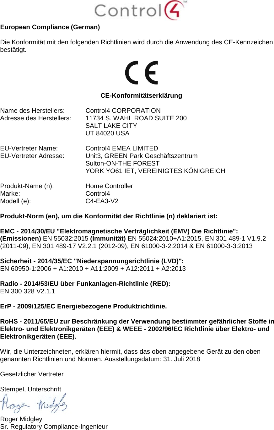  European Compliance (German)  Die Konformität mit den folgenden Richtlinien wird durch die Anwendung des CE-Kennzeichen bestätigt.    CE-Konformitätserklärung  Name des Herstellers:  Control4 CORPORATION Adresse des Herstellers:  11734 S. WAHL ROAD SUITE 200  SALT LAKE CITY  UT 84020 USA                       EU-Vertreter Name:  Control4 EMEA LIMITED EU-Vertreter Adresse:  Unit3, GREEN Park Geschäftszentrum  Sulton-ON-THE FOREST  YORK YO61 IET, VEREINIGTES KÖNIGREICH      Produkt-Name (n):  Home Controller Marke:  Control4 Modell (e):  C4-EA3-V2  Produkt-Norm (en), um die Konformität der Richtlinie (n) deklariert ist:  EMC - 2014/30/EU &quot;Elektromagnetische Verträglichkeit (EMV) Die Richtlinie&quot;: (Emissionen) EN 55032:2015 (Immunität) EN 55024:2010+A1:2015, EN 301 489-1 V1.9.2 (2011-09), EN 301 489-17 V2.2.1 (2012-09), EN 61000-3-2:2014 &amp; EN 61000-3-3:2013  Sicherheit - 2014/35/EC &quot;Niederspannungsrichtlinie (LVD)&quot;: EN 60950-1:2006 + A1:2010 + A11:2009 + A12:2011 + A2:2013  Radio - 2014/53/EU über Funkanlagen-Richtlinie (RED): EN 300 328 V2.1.1  ErP - 2009/125/EC Energiebezogene Produktrichtlinie.  RoHS - 2011/65/EU zur Beschränkung der Verwendung bestimmter gefährlicher Stoffe in Elektro- und Elektronikgeräten (EEE) &amp; WEEE - 2002/96/EC Richtlinie über Elektro- und Elektronikgeräten (EEE).  Wir, die Unterzeichneten, erklären hiermit, dass das oben angegebene Gerät zu den oben genannten Richtlinien und Normen. Ausstellungsdatum: 31. Juli 2018  Gesetzlicher Vertreter  Stempel, Unterschrift  Roger Midgley Sr. Regulatory Compliance-Ingenieur 