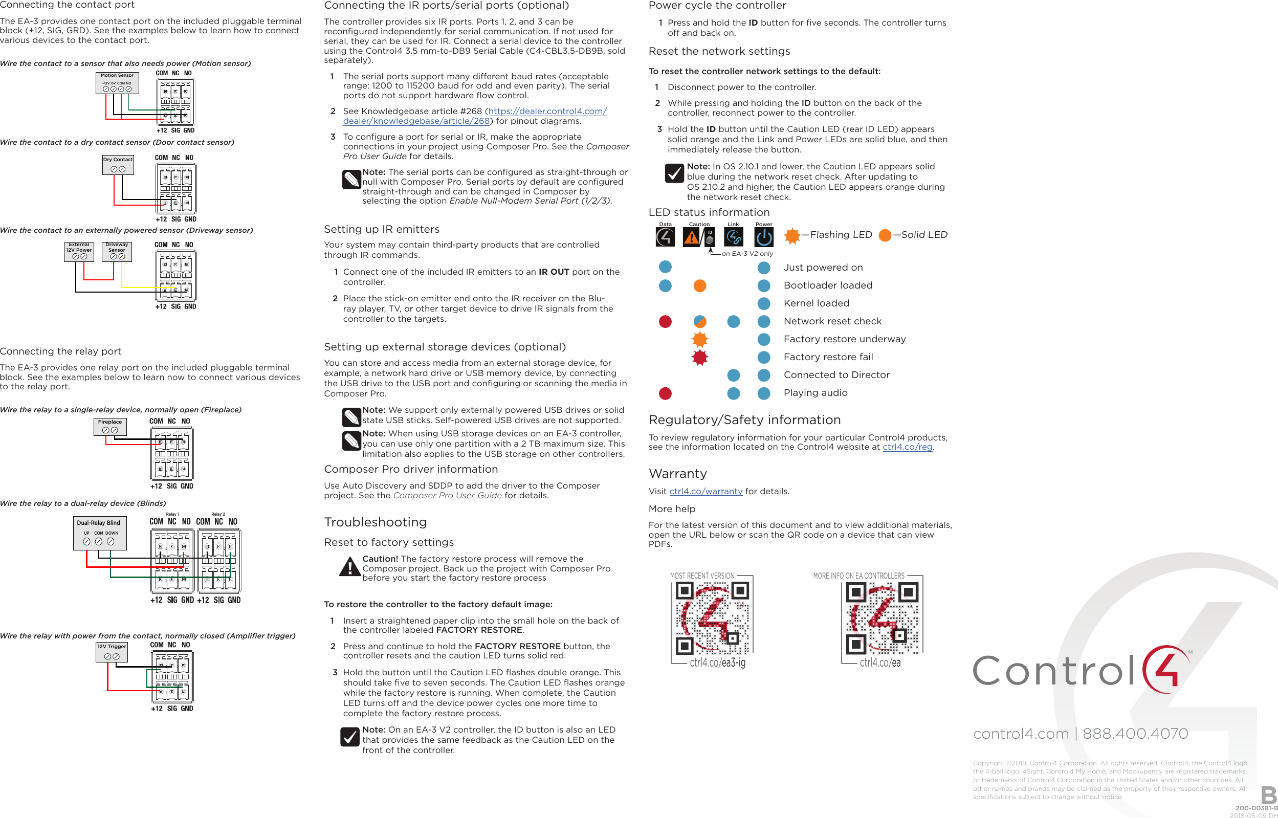 control4.com | 888.400.4070 Connecting the contact portThe EA-3 provides one contact port on the included pluggable terminal block (+12, SIG, GRD). See the examples below to learn how to connect various devices to the contact port.Wire the contact to a sensor that also needs power (Motion sensor)Wire the contact to a dry contact sensor (Door contact sensor)Wire the contact to an externally powered sensor (Driveway sensor)Connecting the relay portThe EA-3 provides one relay port on the included pluggable terminal block. See the examples below to learn now to connect various devices to the relay port. Wire the relay to a single-relay device, normally open (Fireplace)Wire the relay to a dual-relay device (Blinds)Wire the relay with power from the contact, normally closed (Ampliﬁer trigger)Motion Sensor+12V 0V COM NODry ContactDrivewaySensorExternal12V PowerFireplaceDual-Relay BlindUP COM DOWNRelay 1 Relay 212V TriggerConnecting the IR ports/serial ports (optional)The controller provides six IR ports. Ports 1, 2, and 3 can be reconﬁgured independently for serial communication. If not used for serial, they can be used for IR. Connect a serial device to the controller using the Control4 3.5 mm-to-DB9 Serial Cable (C4-CBL3.5-DB9B, sold separately). 1  The serial ports support many dierent baud rates (acceptable range: 1200 to 115200 baud for odd and even parity). The serial ports do not support hardware ﬂow control.2  See Knowledgebase article #268 (https://dealer.control4.com/dealer/knowledgebase/article/268) for pinout diagrams.3  To conﬁgure a port for serial or IR, make the appropriate connections in your project using Composer Pro. See the Composer Pro User Guide for details.Note: The serial ports can be conﬁgured as straight-through or null with Composer Pro. Serial ports by default are conﬁgured straight-through and can be changed in Composer by selecting the option Enable Null-Modem Serial Port (1/2/3).Setting up IR emittersYour system may contain third-party products that are controlled through IR commands. 1  Connect one of the included IR emitters to an IR OUT port on the controller.2  Place the stick-on emitter end onto the IR receiver on the Blu-ray player, TV, or other target device to drive IR signals from the controller to the targets.Setting up external storage devices (optional)You can store and access media from an external storage device, for example, a network hard drive or USB memory device, by connecting the USB drive to the USB port and conﬁguring or scanning the media in Composer Pro.Note: We support only externally powered USB drives or solid state USB sticks. Self-powered USB drives are not supported. Note: When using USB storage devices on an EA-3 controller, you can use only one partition with a 2 TB maximum size. This limitation also applies to the USB storage on other controllers.Composer Pro driver informationUse Auto Discovery and SDDP to add the driver to the Composer project. See the Composer Pro User Guide for details.TroubleshootingReset to factory settingsCaution! The factory restore process will remove the Composer project. Back up the project with Composer Pro before you start the factory restore process To restore the controller to the factory default image:1  Insert a straightened paper clip into the small hole on the back of the controller labeled FACTORY RESTORE.2  Press and continue to hold the FACTORY RESTORE button, the controller resets and the caution LED turns solid red.3  Hold the button until the Caution LED ﬂashes double orange. This should take ﬁve to seven seconds. The Caution LED ﬂashes orange while the factory restore is running. When complete, the Caution LED turns o and the device power cycles one more time to complete the factory restore process.Note: On an EA-3 V2 controller, the ID button is also an LED that provides the same feedback as the Caution LED on the front of the controller.Power cycle the controller1  Press and hold the ID button for ﬁve seconds. The controller turns o and back on.Reset the network settingsTo reset the controller network settings to the default: 1  Disconnect power to the controller.2  While pressing and holding the ID button on the back of the controller, reconnect power to the controller.3  Hold the ID button until the Caution LED (rear ID LED) appears solid orange and the Link and Power LEDs are solid blue, and then immediately release the button.Note: In OS 2.10.1 and lower, the Caution LED appears solid blue during the network reset check. After updating to  OS 2.10.2 and higher, the Caution LED appears orange during the network reset check.LED status information             Just powered on             Bootloader loaded             Kernel loaded             Network reset check             Factory restore underway             Factory restore fail             Connected to Director             Playing audioRegulatory/Safety informationTo review regulatory information for your particular Control4 products, see the information located on the Control4 website at ctrl4.co/reg.WarrantyVisit ctrl4.co/warranty for details.More helpFor the latest version of this document and to view additional materials, open the URL below or scan the QR code on a device that can view PDFs.Data Caution Link Power—Flashing LED       —Solid LEDon EA-3 V2 onlyMOST RECENT VERSIONctrl4.co/ea3-igMORE INFO ON EA CONTROLLERSctrl4.co/ea200-00381-B  2018-05-09 DHCopyright ©2018, Control4 Corporation. All rights reserved. Control4, the Control4 logo, the 4-ball logo, 4Sight, Control4 My Home, and Mockupancy are registered trademarks or trademarks of Control4 Corporation in the United States and/or other countries. All other names and brands may be claimed as the property of their respective owners. All speciﬁcations subject to change without notice. B