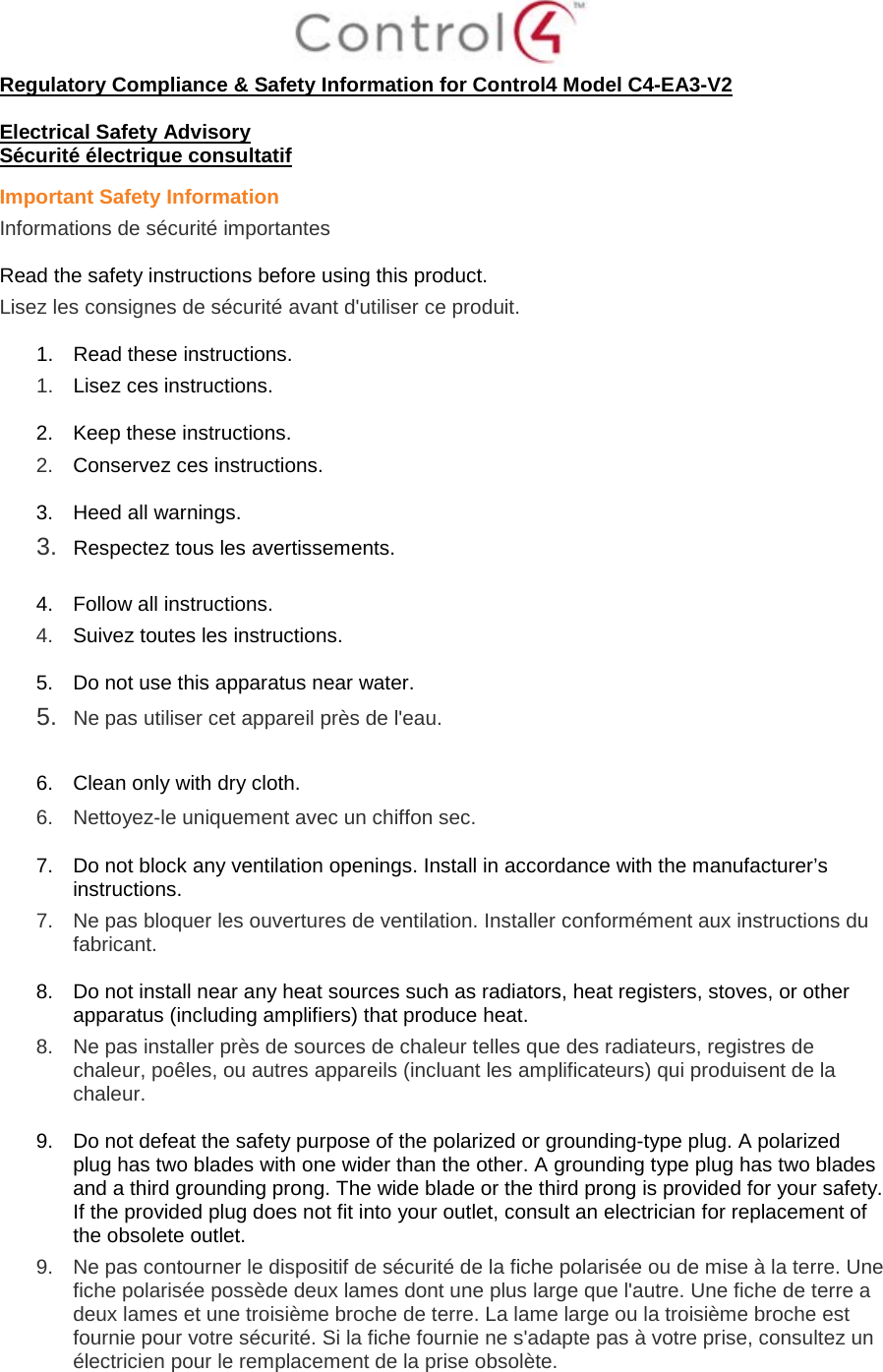  Regulatory Compliance &amp; Safety Information for Control4 Model C4-EA3-V2  Electrical Safety Advisory Sécurité électrique consultatif Important Safety Information Informations de sécurité importantes  Read the safety instructions before using this product.  Lisez les consignes de sécurité avant d&apos;utiliser ce produit.  1. Read these instructions.  1.  Lisez ces instructions.  2. Keep these instructions.  2.  Conservez ces instructions.  3. Heed all warnings. 3.  Respectez tous les avertissements.   4. Follow all instructions.  4.  Suivez toutes les instructions.  5. Do not use this apparatus near water. 5.  Ne pas utiliser cet appareil près de l&apos;eau.   6. Clean only with dry cloth.  6.  Nettoyez-le uniquement avec un chiffon sec.  7. Do not block any ventilation openings. Install in accordance with the manufacturer’s instructions.  7.  Ne pas bloquer les ouvertures de ventilation. Installer conformément aux instructions du fabricant.  8. Do not install near any heat sources such as radiators, heat registers, stoves, or other apparatus (including amplifiers) that produce heat. 8.  Ne pas installer près de sources de chaleur telles que des radiateurs, registres de chaleur, poêles, ou autres appareils (incluant les amplificateurs) qui produisent de la chaleur.  9. Do not defeat the safety purpose of the polarized or grounding-type plug. A polarized plug has two blades with one wider than the other. A grounding type plug has two blades and a third grounding prong. The wide blade or the third prong is provided for your safety. If the provided plug does not fit into your outlet, consult an electrician for replacement of the obsolete outlet. 9.  Ne pas contourner le dispositif de sécurité de la fiche polarisée ou de mise à la terre. Une fiche polarisée possède deux lames dont une plus large que l&apos;autre. Une fiche de terre a deux lames et une troisième broche de terre. La lame large ou la troisième broche est fournie pour votre sécurité. Si la fiche fournie ne s&apos;adapte pas à votre prise, consultez un électricien pour le remplacement de la prise obsolète.  