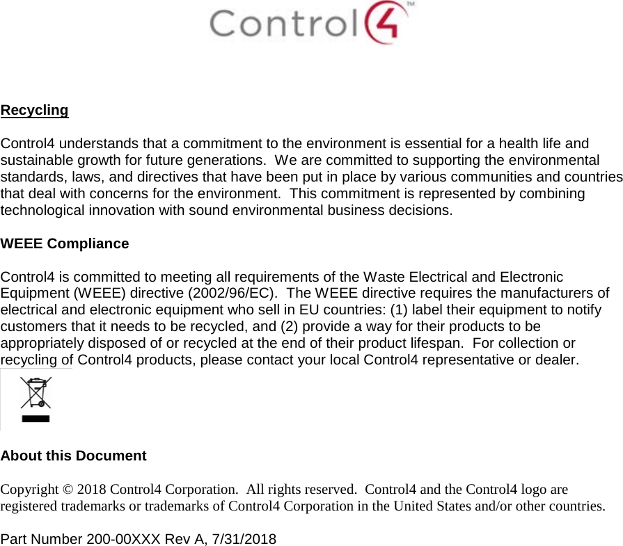     Recycling  Control4 understands that a commitment to the environment is essential for a health life and sustainable growth for future generations.  We are committed to supporting the environmental standards, laws, and directives that have been put in place by various communities and countries that deal with concerns for the environment.  This commitment is represented by combining technological innovation with sound environmental business decisions.  WEEE Compliance  Control4 is committed to meeting all requirements of the Waste Electrical and Electronic Equipment (WEEE) directive (2002/96/EC).  The WEEE directive requires the manufacturers of electrical and electronic equipment who sell in EU countries: (1) label their equipment to notify customers that it needs to be recycled, and (2) provide a way for their products to be appropriately disposed of or recycled at the end of their product lifespan.  For collection or recycling of Control4 products, please contact your local Control4 representative or dealer.   About this Document  Copyright © 2018 Control4 Corporation.  All rights reserved.  Control4 and the Control4 logo are registered trademarks or trademarks of Control4 Corporation in the United States and/or other countries.   Part Number 200-00XXX Rev A, 7/31/2018    