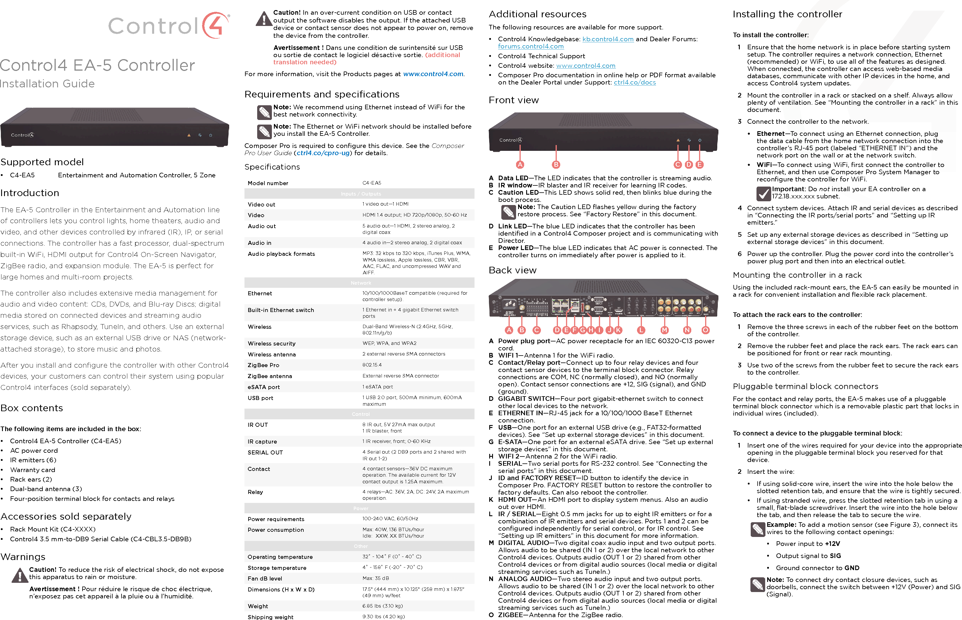 Control4 EA-5 ControllerInstallation GuideSupported model•  C4-EA5  Entertainment and Automation Controller, 5 ZoneIntroductionThe EA-5 Controller in the Entertainment and Automation line of controllers lets you control lights, home theaters, audio and video, and other devices controlled by infrared (IR), IP, or serial connections. The controller has a fast processor, dual-spectrum built-in WiFi, HDMI output for Control4 On-Screen Navigator, ZigBee radio, and expansion module. The EA-5 is perfect for large homes and multi-room projects.The controller also includes extensive media management for audio and video content: CDs, DVDs, and Blu-ray Discs; digital media stored on connected devices and streaming audio services, such as Rhapsody, TuneIn, and others. Use an external storage device, such as an external USB drive or NAS (network-attached storage), to store music and photos. After you install and conﬁgure the controller with other Control4 devices, your customers can control their system using popular Control4 interfaces (sold separately).Box contentsThe following items are included in the box:•  Control4 EA-5 Controller (C4-EA5)•  AC power cord•  IR emitters (6)•  Warranty card•  Rack ears (2)•  Dual-band antenna (3)•  Four-position terminal block for contacts and relaysAccessories sold separately•  Rack Mount Kit (C4-XXXX)•  Control4 3.5 mm-to-DB9 Serial Cable (C4-CBL3.5-DB9B)WarningsCaution! To reduce the risk of electrical shock, do not expose this apparatus to rain or moisture.Avertissement ! Pour réduire le risque de choc électrique, n’exposez pas cet appareil à la pluie ou à l’humidité.Caution! In an over-current condition on USB or contact output the software disables the output. If the attached USB device or contact sensor does not appear to power on, remove the device from the controller.Avertissement ! Dans une condition de surintensité sur USB ou sortie de contact le logiciel désactive sortie. (additional translation needed)For more information, visit the Products pages at www.control4.com.Requirements and speciﬁcationsNote: We recommend using Ethernet instead of WiFi for the best network connectivity. Note: The Ethernet or WiFi network should be installed before you install the EA-5 Controller. Composer Pro is required to conﬁgure this device. See the Composer Pro User Guide (ctrl4.co/cpro-ug) for details.SpeciﬁcationsModel number C4-EA5Inputs / Outputs Video out 1 video out—1 HDMIVideo HDMI 1.4 output; HD 720p/1080p, 50-60 HzAudio out 5 audio out—1 HDMI, 2 stereo analog, 2 digital coaxAudio in 4 audio in—2 stereo analog, 2 digital coaxAudio playback formats MP3: 32 kbps to 320 kbps, iTunes Plus, WMA, WMA lossless, Apple lossless, CBR, VBR, AAC, FLAC, and uncompressed WAV and AIFF.NetworkEthernet 10/100/1000BaseT compatible (required for controller setup). Built-in Ethernet switch 1 Ethernet in + 4 gigabit Ethernet switch portsWireless Dual-Band Wireless-N (2.4GHz, 5GHz, 802.11n/g/b)Wireless security WEP, WPA, and WPA2Wireless antenna 2 external reverse SMA connectorsZigBee Pro 802.15.4ZigBee antenna External reverse SMA connectoreSATA port 1 eSATA portUSB port 1 USB 2.0 port, 500mA minimum, 600mA maximumControlIR OUT 8 IR out, 5V 27mA max output1 IR blaster, frontIR capture 1 IR receiver, front; 0-60 KHzSERIAL OUT 4 Serial out (2 DB9 ports and 2 shared with IR out 1-2)Contact 4 contact sensors—36V DC maximum operation. The available current for 12V contact output is 1.25A maximum.Relay 4 relays—AC: 36V, 2A; DC: 24V, 2A maximum operation. PowerPower requirements 100-240 VAC, 60/50HzPower consumption Max: 40W, 136 BTUs/hourIdle:  XXW, XX BTUs/hourOtherOperating temperature 32˚ - 104˚ F (0˚ - 40˚ C)Storage temperature 4˚ - 158˚ F (-20˚ - 70˚ C)Fan dB level Max: 35 dBDimensions (H x W x D) 17.5&quot; (444 mm) x 10.125&quot; (258 mm) x 1.875&quot; (49 mm) w/feetWeight 6.85 lbs (3.10 kg)Shipping weight 9.30 lbs (4.20 kg)Additional resourcesThe following resources are available for more support.•  Control4 Knowledgebase: kb.control4.com and Dealer Forums: forums.control4.com•  Control4 Technical Support•  Control4 website: www.control4.com•  Composer Pro documentation in online help or PDF format available on the Dealer Portal under Support: ctrl4.co/docsFront viewA  Data LED—The LED indicates that the controller is streaming audio.B  IR window—IR blaster and IR receiver for learning IR codes.C  Caution LED—This LED shows solid red, then blinks blue during the boot process. Note: The Caution LED ﬂashes yellow during the factory restore process. See “Factory Restore” in this document.D  Link LED—The blue LED indicates that the controller has been identiﬁed in a Control4 Composer project and is communicating with Director.E  Power LED—The blue LED indicates that AC power is connected. The controller turns on immediately after power is applied to it.Back viewA  Power plug port—AC power receptacle for an IEC 60320-C13 power cord.B  WIFI 1—Antenna 1 for the WiFi radio.C  Contact/Relay port—Connect up to four relay devices and four contact sensor devices to the terminal block connector. Relay connections are COM, NC (normally closed), and NO (normally open). Contact sensor connections are +12, SIG (signal), and GND (ground).D  GIGABIT SWITCH—Four port gigabit-ethernet switch to connect other local devices to the network.E  ETHERNET IN—RJ-45 jack for a 10/100/1000 BaseT Ethernet connection.F  USB—One port for an external USB drive (e.g., FAT32-formatted devices). See “Set up external storage devices” in this document.G  E-SATA—One port for an external eSATA drive. See “Set up external storage devices” in this document.H  WIFI 2—Antenna 2 for the WiFi radio.I  SERIAL—Two serial ports for RS-232 control. See “Connecting the serial ports” in this document.J  ID and FACTORY RESET—ID button to identify the device in Composer Pro. FACTORY RESET button to restore the controller to factory defaults. Can also reboot the controller. K  HDMI OUT—An HDMI port to display system menus. Also an audio out over HDMI.L  IR / SERIAL—Eight 0.5 mm jacks for up to eight IR emitters or for a combination of IR emitters and serial devices. Ports 1 and 2 can be conﬁgured independently for serial control, or for IR control. See “Setting up IR emitters” in this document for more information.M  DIGITAL AUDIO—Two digital coax audio input and two output ports. Allows audio to be shared (IN 1 or 2) over the local network to other Control4 devices. Outputs audio (OUT 1 or 2) shared from other Control4 devices or from digital audio sources (local media or digital streaming services such as TuneIn.)N  ANALOG AUDIO—Two stereo audio input and two output ports. Allows audio to be shared (IN 1 or 2) over the local network to other Control4 devices. Outputs audio (OUT 1 or 2) shared from other Control4 devices or from digital audio sources (local media or digital streaming services such as TuneIn.)O  ZIGBEE—Antenna for the ZigBee radio.A B C D EA B C D E F G H I J K L MN OInstalling the controllerTo install the controller:1  Ensure that the home network is in place before starting system setup. The controller requires a network connection, Ethernet (recommended) or WiFi, to use all of the features as designed. When connected, the controller can access web-based media databases, communicate with other IP devices in the home, and access Control4 system updates.2  Mount the controller in a rack or stacked on a shelf. Always allow plenty of ventilation. See “Mounting the controller in a rack” in this document. 3  Connect the controller to the network.•  Ethernet—To connect using an Ethernet connection, plug the data cable from the home network connection into the controller’s RJ-45 port (labeled “ETHERNET IN”) and the network port on the wall or at the network switch. •  WiFi—To connect using WiFi, ﬁrst connect the controller to Ethernet, and then use Composer Pro System Manager to reconﬁgure the controller for WiFi. Important: Do not install your EA controller on a  172.18.xxx.xxx subnet.4  Connect system devices. Attach IR and serial devices as described in “Connecting the IR ports/serial ports” and “Setting up IR emitters.”5  Set up any external storage devices as described in “Setting up external storage devices” in this document.6  Power up the controller. Plug the power cord into the controller’s power plug port and then into an electrical outlet. Mounting the controller in a rackUsing the included rack-mount ears, the EA-5 can easily be mounted in a rack for convenient installation and ﬂexible rack placement.To attach the rack ears to the controller:1  Remove the three screws in each of the rubber feet on the bottom of the controller.2  Remove the rubber feet and place the rack ears. The rack ears can be positioned for front or rear rack mounting.3  Use two of the screws from the rubber feet to secure the rack ears to the controller.Pluggable terminal block connectorsFor the contact and relay ports, the EA-5 makes use of a pluggable terminal block connector which is a removable plastic part that locks in individual wires (included).To connect a device to the pluggable terminal block:1  Insert one of the wires required for your device into the appropriate opening in the pluggable terminal block you reserved for that device.2  Insert the wire:•  If using solid-core wire, insert the wire into the hole below the slotted retention tab, and ensure that the wire is tightly secured.•  If using stranded wire, press the slotted retention tab in using a small, ﬂat-blade screwdriver. Insert the wire into the hole below the tab, and then release the tab to secure the wire.Example: To add a motion sensor (see Figure 3), connect its wires to the following contact openings:•  Power input to +12V•  Output signal to SIG•  Ground connector to GNDNote: To connect dry contact closure devices, such as doorbells, connect the switch between +12V (Power) and SIG (Signal).