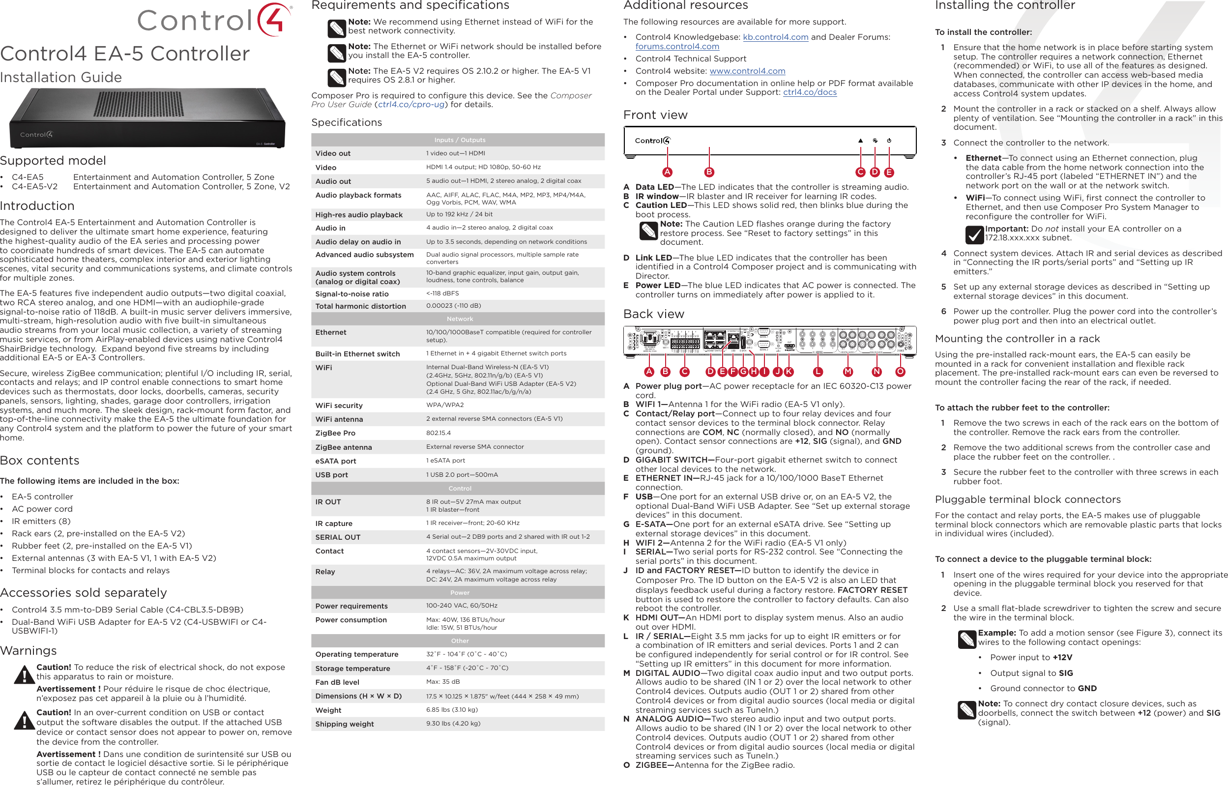 Control4 EA-5 ControllerInstallation GuideSupported model•  C4-EA5  Entertainment and Automation Controller, 5 Zone•  C4-EA5-V2  Entertainment and Automation Controller, 5 Zone, V2IntroductionThe Control4 EA-5 Entertainment and Automation Controller is designed to deliver the ultimate smart home experience, featuring the highest-quality audio of the EA series and processing power to coordinate hundreds of smart devices. The EA-5 can automate sophisticated home theaters, complex interior and exterior lighting scenes, vital security and communications systems, and climate controls for multiple zones. The EA-5 features ﬁve independent audio outputs—two digital coaxial, two RCA stereo analog, and one HDMI—with an audiophile-grade signal-to-noise ratio of 118dB. A built-in music server delivers immersive, multi-stream, high-resolution audio with ﬁve built-in simultaneous audio streams from your local music collection, a variety of streaming music services, or from AirPlay-enabled devices using native Control4 ShairBridge technology.  Expand beyond ﬁve streams by including additional EA-5 or EA-3 Controllers.  Secure, wireless ZigBee communication; plentiful I/O including IR, serial, contacts and relays; and IP control enable connections to smart home devices such as thermostats, door locks, doorbells, cameras, security panels, sensors, lighting, shades, garage door controllers, irrigation systems, and much more. The sleek design, rack-mount form factor, and top-of-the-line connectivity make the EA-5 the ultimate foundation for any Control4 system and the platform to power the future of your smart home.Box contentsThe following items are included in the box:•  EA-5 controller•  AC power cord•  IR emitters (8)•  Rack ears (2, pre-installed on the EA-5 V2)•  Rubber feet (2, pre-installed on the EA-5 V1)•  External antennas (3 with EA-5 V1, 1 with EA-5 V2)•  Terminal blocks for contacts and relaysAccessories sold separately•  Control4 3.5 mm-to-DB9 Serial Cable (C4-CBL3.5-DB9B)•  Dual-Band WiFi USB Adapter for EA-5 V2 (C4-USBWIFI or C4-USBWIFI-1)WarningsCaution! To reduce the risk of electrical shock, do not expose this apparatus to rain or moisture.Avertissement ! Pour réduire le risque de choc électrique, n’exposez pas cet appareil à la pluie ou à l’humidité.Caution! In an over-current condition on USB or contact output the software disables the output. If the attached USB device or contact sensor does not appear to power on, remove the device from the controller.Avertissement ! Dans une condition de surintensité sur USB ou sortie de contact le logiciel désactive sortie. Si le périphérique USB ou le capteur de contact connecté ne semble pas s’allumer, retirez le périphérique du contrôleur.Requirements and speciﬁcationsNote: We recommend using Ethernet instead of WiFi for the best network connectivity. Note: The Ethernet or WiFi network should be installed before you install the EA-5 controller. Note: The EA-5 V2 requires OS 2.10.2 or higher. The EA-5 V1 requires OS 2.8.1 or higher.Composer Pro is required to conﬁgure this device. See the Composer Pro User Guide (ctrl4.co/cpro-ug) for details.SpeciﬁcationsInputs / Outputs Video out 1 video out—1 HDMIVideo HDMI 1.4 output; HD 1080p, 50-60 HzAudio out 5 audio out—1 HDMI, 2 stereo analog, 2 digital coaxAudio playback formats AAC, AIFF, ALAC, FLAC, M4A, MP2, MP3, MP4/M4A, Ogg Vorbis, PCM, WAV, WMAHigh-res audio playback Up to 192 kHz / 24 bitAudio in 4 audio in—2 stereo analog, 2 digital coaxAudio delay on audio in Up to 3.5 seconds, depending on network conditionsAdvanced audio subsystem Dual audio signal processors, multiple sample rate convertersAudio system controls (analog or digital coax)10-band graphic equalizer, input gain, output gain, loudness, tone controls, balanceSignal-to-noise ratio &lt;-118 dBFSTotal harmonic distortion 0.00023 (-110 dB)NetworkEthernet 10/100/1000BaseT compatible (required for controller setup). Built-in Ethernet switch 1 Ethernet in + 4 gigabit Ethernet switch portsWiFi Internal Dual-Band Wireless-N (EA-5 V1)  (2.4GHz, 5GHz, 802.11n/g/b) (EA-5 V1)Optional Dual-Band WiFi USB Adapter (EA-5 V2)  (2.4 GHz, 5 Ghz, 802.11ac/b/g/n/a)WiFi security WPA/WPA2WiFi antenna 2 external reverse SMA connectors (EA-5 V1)ZigBee Pro 802.15.4ZigBee antenna External reverse SMA connectoreSATA port 1 eSATA portUSB port 1 USB 2.0 port—500mAControlIR OUT 8 IR out—5V 27mA max output1 IR blaster—frontIR capture 1 IR receiver—front; 20-60 KHzSERIAL OUT 4 Serial out—2 DB9 ports and 2 shared with IR out 1-2Contact 4 contact sensors—2V-30VDC input,  12VDC 0.5A maximum outputRelay 4 relays—AC: 36V, 2A maximum voltage across relay;  DC: 24V, 2A maximum voltage across relay PowerPower requirements 100-240 VAC, 60/50HzPower consumption Max: 40W, 136 BTUs/hourIdle: 15W, 51 BTUs/hourOtherOperating temperature 32˚F ~ 104˚F (0˚C ~ 40˚C)Storage temperature 4˚F ~ 158˚F (-20˚C ~ 70˚C)Fan dB level Max: 35 dBDimensions (H × W × D) 17.5 × 10.125 × 1.875&quot; w/feet (444 × 258 × 49 mm)Weight 6.85 lbs (3.10 kg)Shipping weight 9.30 lbs (4.20 kg)Additional resourcesThe following resources are available for more support.•  Control4 Knowledgebase: kb.control4.com and Dealer Forums: forums.control4.com•  Control4 Technical Support•  Control4 website: www.control4.com•  Composer Pro documentation in online help or PDF format available on the Dealer Portal under Support: ctrl4.co/docsFront viewA  Data LED—The LED indicates that the controller is streaming audio.B  IR window—IR blaster and IR receiver for learning IR codes.C  Caution LED—This LED shows solid red, then blinks blue during the boot process. Note: The Caution LED ﬂashes orange during the factory restore process. See “Reset to factory settings” in this document.D  Link LED—The blue LED indicates that the controller has been identiﬁed in a Control4 Composer project and is communicating with Director.E  Power LED—The blue LED indicates that AC power is connected. The controller turns on immediately after power is applied to it.Back viewA  Power plug port—AC power receptacle for an IEC 60320-C13 power cord.B  WIFI 1—Antenna 1 for the WiFi radio (EA-5 V1 only).C  Contact/Relay port—Connect up to four relay devices and four contact sensor devices to the terminal block connector. Relay connections are COM, NC (normally closed), and NO (normally open). Contact sensor connections are +12, SIG (signal), and GND (ground).D  GIGABIT SWITCH—Four-port gigabit ethernet switch to connect other local devices to the network.E  ETHERNET IN—RJ-45 jack for a 10/100/1000 BaseT Ethernet connection.F  USB—One port for an external USB drive or, on an EA-5 V2, the optional Dual-Band WiFi USB Adapter. See “Set up external storage devices” in this document. G  E-SATA—One port for an external eSATA drive. See “Setting up external storage devices” in this document.H  WIFI 2—Antenna 2 for the WiFi radio (EA-5 V1 only)I  SERIAL—Two serial ports for RS-232 control. See “Connecting the serial ports” in this document.J  ID and FACTORY RESET—ID button to identify the device in Composer Pro. The ID button on the EA-5 V2 is also an LED that displays feedback useful during a factory restore. FACTORY RESET button is used to restore the controller to factory defaults. Can also reboot the controller. K  HDMI OUT—An HDMI port to display system menus. Also an audio out over HDMI.L  IR / SERIAL—Eight 3.5 mm jacks for up to eight IR emitters or for a combination of IR emitters and serial devices. Ports 1 and 2 can be conﬁgured independently for serial control or for IR control. See “Setting up IR emitters” in this document for more information.M  DIGITAL AUDIO—Two digital coax audio input and two output ports. Allows audio to be shared (IN 1 or 2) over the local network to other Control4 devices. Outputs audio (OUT 1 or 2) shared from other Control4 devices or from digital audio sources (local media or digital streaming services such as TuneIn.)N  ANALOG AUDIO—Two stereo audio input and two output ports. Allows audio to be shared (IN 1 or 2) over the local network to other Control4 devices. Outputs audio (OUT 1 or 2) shared from other Control4 devices or from digital audio sources (local media or digital streaming services such as TuneIn.)O  ZIGBEE—Antenna for the ZigBee radio. AC POWER:100-240 V~60/50 Hz, 0.5 AWIFI 1 WIFI 2SERIAL 2USB E-SATAFACTORYRESETOUTCOMNCNOCOMNCNOCOMNCNOCOMNCNO+12SIGGND+12SIGGND+12SIGGND+12SIGGND357ZIGBEESERIAL 1ID468 IN 1 IN 2 OUT 1 OUT 21 2 3 4 1/ 3 IN 1 OUT 1IN 2 OUT 2DIGITAL AUDIO ANALOG AUDIOGIGABIT SWITCHETHERNET INIR /  SERIAL2/ 4A B C D E AC POWER:100-240 V~60/50 Hz, 0.5 AWIFI 1 WIFI 2SERIAL 2USB E-SATAFACTORYRESETOUTCOMNCNOCOMNCNOCOMNCNOCOMNCNO+12SIGGND+12SIGGND+12SIGGND+12SIGGND357ZIGBEESERIAL 1ID468 IN 1 IN 2 OUT 1 OUT 21 2 3 4 1/ 3 IN 1 OUT 1IN 2 OUT 2DIGITAL AUDIO ANALOG AUDIOGIGABIT SWITCHETHERNET INIR /  SERIAL2/ 4A B C D E F G H I J K L MN OInstalling the controllerTo install the controller:1  Ensure that the home network is in place before starting system setup. The controller requires a network connection, Ethernet (recommended) or WiFi, to use all of the features as designed. When connected, the controller can access web-based media databases, communicate with other IP devices in the home, and access Control4 system updates.2  Mount the controller in a rack or stacked on a shelf. Always allow plenty of ventilation. See “Mounting the controller in a rack” in this document. 3  Connect the controller to the network.•  Ethernet—To connect using an Ethernet connection, plug the data cable from the home network connection into the controller’s RJ-45 port (labeled “ETHERNET IN”) and the network port on the wall or at the network switch. •  WiFi—To connect using WiFi, ﬁrst connect the controller to Ethernet, and then use Composer Pro System Manager to reconﬁgure the controller for WiFi. Important: Do not install your EA controller on a  172.18.xxx.xxx subnet.4  Connect system devices. Attach IR and serial devices as described in “Connecting the IR ports/serial ports” and “Setting up IR emitters.”5  Set up any external storage devices as described in “Setting up external storage devices” in this document.6  Power up the controller. Plug the power cord into the controller’s power plug port and then into an electrical outlet. Mounting the controller in a rackUsing the pre-installed rack-mount ears, the EA-5 can easily be mounted in a rack for convenient installation and ﬂexible rack placement. The pre-installed rack-mount ears can even be reversed to mount the controller facing the rear of the rack, if needed.To attach the rubber feet to the controller:1  Remove the two screws in each of the rack ears on the bottom of the controller. Remove the rack ears from the controller.2  Remove the two additional screws from the controller case and place the rubber feet on the controller. .3  Secure the rubber feet to the controller with three screws in each rubber foot.Pluggable terminal block connectorsFor the contact and relay ports, the EA-5 makes use of pluggable terminal block connectors which are removable plastic parts that locks in individual wires (included).To connect a device to the pluggable terminal block:1  Insert one of the wires required for your device into the appropriate opening in the pluggable terminal block you reserved for that device.2  Use a small ﬂat-blade screwdriver to tighten the screw and secure the wire in the terminal block.Example: To add a motion sensor (see Figure 3), connect its wires to the following contact openings:•  Power input to +12V•  Output signal to SIG•  Ground connector to GNDNote: To connect dry contact closure devices, such as doorbells, connect the switch between +12 (power) and SIG (signal).