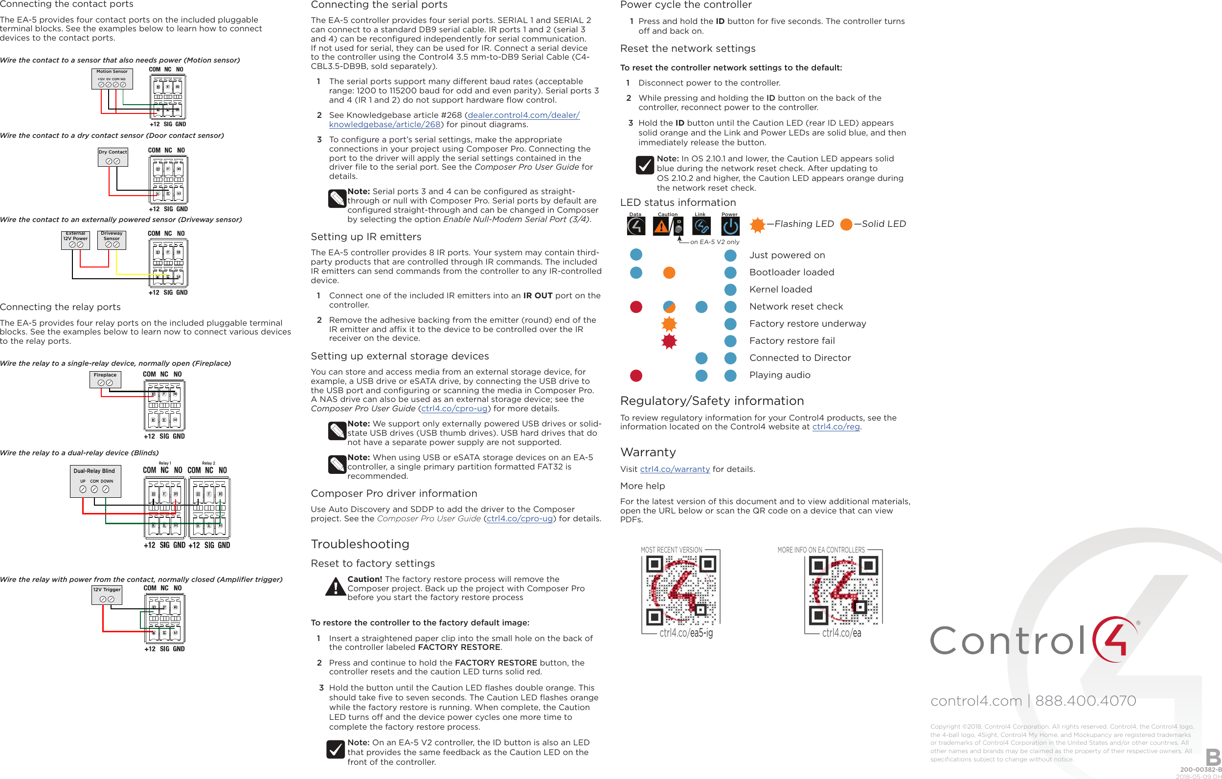 control4.com | 888.400.4070 Connecting the contact portsThe EA-5 provides four contact ports on the included pluggable terminal blocks. See the examples below to learn how to connect devices to the contact ports.Wire the contact to a sensor that also needs power (Motion sensor)Wire the contact to a dry contact sensor (Door contact sensor)Wire the contact to an externally powered sensor (Driveway sensor)Connecting the relay portsThe EA-5 provides four relay ports on the included pluggable terminal blocks. See the examples below to learn now to connect various devices to the relay ports. Wire the relay to a single-relay device, normally open (Fireplace)Wire the relay to a dual-relay device (Blinds)Wire the relay with power from the contact, normally closed (Ampliﬁer trigger)Motion Sensor+12V 0V COM NODry ContactDrivewaySensorExternal12V PowerFireplaceDual-Relay BlindUP COM DOWNRelay 1 Relay 212V TriggerConnecting the serial portsThe EA-5 controller provides four serial ports. SERIAL 1 and SERIAL 2 can connect to a standard DB9 serial cable. IR ports 1 and 2 (serial 3 and 4) can be reconﬁgured independently for serial communication. If not used for serial, they can be used for IR. Connect a serial device to the controller using the Control4 3.5 mm-to-DB9 Serial Cable (C4-CBL3.5-DB9B, sold separately). 1  The serial ports support many dierent baud rates (acceptable range: 1200 to 115200 baud for odd and even parity). Serial ports 3 and 4 (IR 1 and 2) do not support hardware ﬂow control.2  See Knowledgebase article #268 (dealer.control4.com/dealer/knowledgebase/article/268) for pinout diagrams.3  To conﬁgure a port’s serial settings, make the appropriate connections in your project using Composer Pro. Connecting the port to the driver will apply the serial settings contained in the driver ﬁle to the serial port. See the Composer Pro User Guide for details.Note: Serial ports 3 and 4 can be conﬁgured as straight-through or null with Composer Pro. Serial ports by default are conﬁgured straight-through and can be changed in Composer by selecting the option Enable Null-Modem Serial Port (3/4).Setting up IR emittersThe EA-5 controller provides 8 IR ports. Your system may contain third-party products that are controlled through IR commands. The included IR emitters can send commands from the controller to any IR-controlled device.1  Connect one of the included IR emitters into an IR OUT port on the controller.2  Remove the adhesive backing from the emitter (round) end of the IR emitter and ax it to the device to be controlled over the IR receiver on the device.Setting up external storage devicesYou can store and access media from an external storage device, for example, a USB drive or eSATA drive, by connecting the USB drive to the USB port and conﬁguring or scanning the media in Composer Pro. A NAS drive can also be used as an external storage device; see the Composer Pro User Guide (ctrl4.co/cpro-ug) for more details.Note: We support only externally powered USB drives or solid-state USB drives (USB thumb drives). USB hard drives that do not have a separate power supply are not supported. Note: When using USB or eSATA storage devices on an EA-5 controller, a single primary partition formatted FAT32 is recommended. Composer Pro driver informationUse Auto Discovery and SDDP to add the driver to the Composer project. See the Composer Pro User Guide (ctrl4.co/cpro-ug) for details.TroubleshootingReset to factory settingsCaution! The factory restore process will remove the Composer project. Back up the project with Composer Pro before you start the factory restore process To restore the controller to the factory default image:1  Insert a straightened paper clip into the small hole on the back of the controller labeled FACTORY RESTORE.2  Press and continue to hold the FACTORY RESTORE button, the controller resets and the caution LED turns solid red.3  Hold the button until the Caution LED ﬂashes double orange. This should take ﬁve to seven seconds. The Caution LED ﬂashes orange while the factory restore is running. When complete, the Caution LED turns o and the device power cycles one more time to complete the factory restore process.Note: On an EA-5 V2 controller, the ID button is also an LED that provides the same feedback as the Caution LED on the front of the controller.Power cycle the controller1  Press and hold the ID button for ﬁve seconds. The controller turns o and back on.Reset the network settingsTo reset the controller network settings to the default: 1  Disconnect power to the controller.2  While pressing and holding the ID button on the back of the controller, reconnect power to the controller.3  Hold the ID button until the Caution LED (rear ID LED) appears solid orange and the Link and Power LEDs are solid blue, and then immediately release the button.Note: In OS 2.10.1 and lower, the Caution LED appears solid blue during the network reset check. After updating to  OS 2.10.2 and higher, the Caution LED appears orange during the network reset check.LED status information             Just powered on             Bootloader loaded             Kernel loaded             Network reset check             Factory restore underway             Factory restore fail             Connected to Director             Playing audioRegulatory/Safety informationTo review regulatory information for your Control4 products, see the information located on the Control4 website at ctrl4.co/reg.WarrantyVisit ctrl4.co/warranty for details.More helpFor the latest version of this document and to view additional materials, open the URL below or scan the QR code on a device that can view PDFs.—Flashing LED       —Solid LEDon EA-5 V2 onlyMOST RECENT VERSIONctrl4.co/ea5-igMORE INFO ON EA CONTROLLERSctrl4.co/ea200-00382-B  2018-05-09 DHCopyright ©2018, Control4 Corporation. All rights reserved. Control4, the Control4 logo, the 4-ball logo, 4Sight, Control4 My Home, and Mockupancy are registered trademarks or trademarks of Control4 Corporation in the United States and/or other countries. All other names and brands may be claimed as the property of their respective owners. All speciﬁcations subject to change without notice. BData Caution Link Power