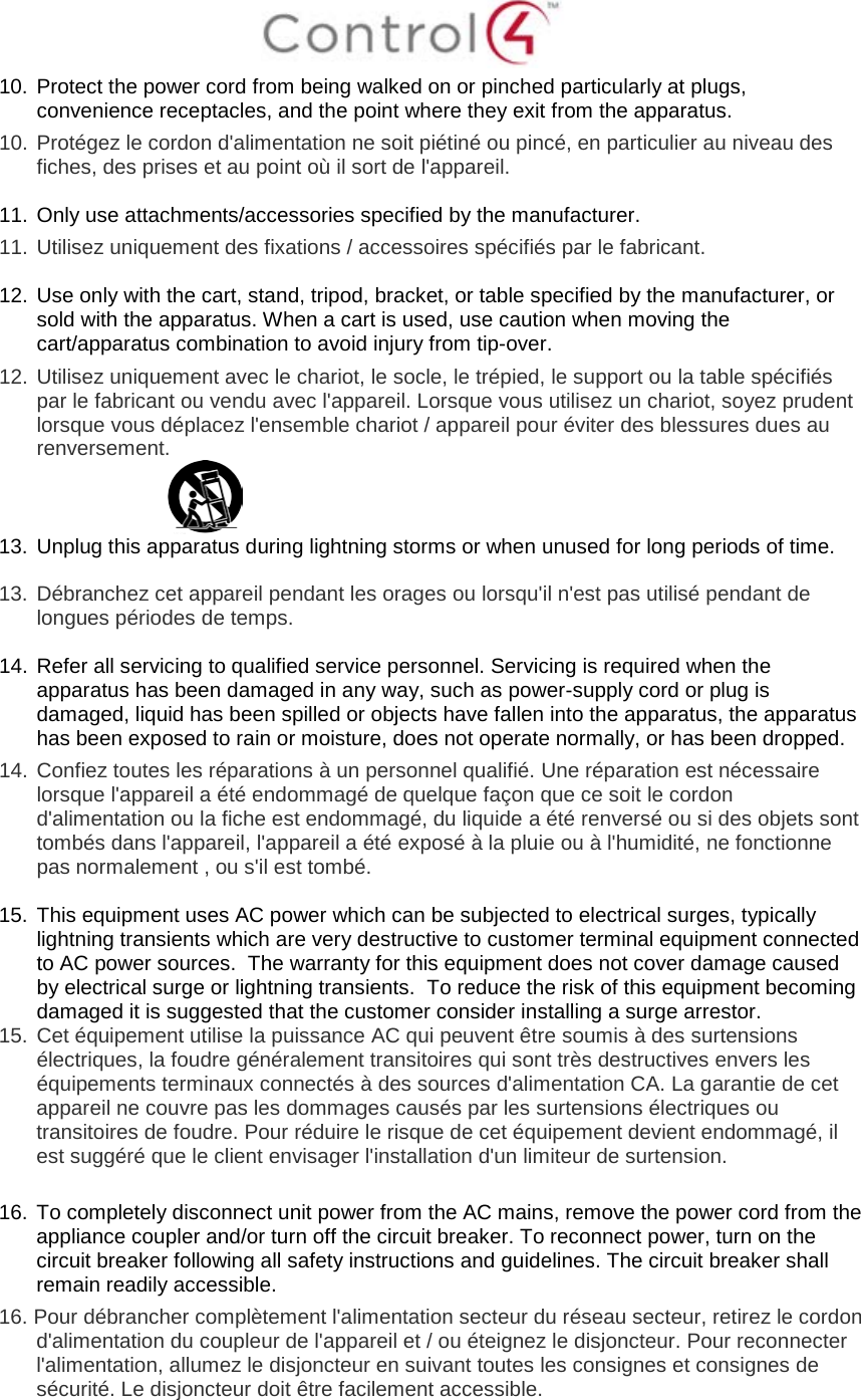  10. Protect the power cord from being walked on or pinched particularly at plugs, convenience receptacles, and the point where they exit from the apparatus. 10.  Protégez le cordon d&apos;alimentation ne soit piétiné ou pincé, en particulier au niveau des fiches, des prises et au point où il sort de l&apos;appareil.  11. Only use attachments/accessories specified by the manufacturer.  11.  Utilisez uniquement des fixations / accessoires spécifiés par le fabricant.  12. Use only with the cart, stand, tripod, bracket, or table specified by the manufacturer, or sold with the apparatus. When a cart is used, use caution when moving the cart/apparatus combination to avoid injury from tip-over. 12.  Utilisez uniquement avec le chariot, le socle, le trépied, le support ou la table spécifiés par le fabricant ou vendu avec l&apos;appareil. Lorsque vous utilisez un chariot, soyez prudent lorsque vous déplacez l&apos;ensemble chariot / appareil pour éviter des blessures dues au renversement.  13. Unplug this apparatus during lightning storms or when unused for long periods of time.    13.  Débranchez cet appareil pendant les orages ou lorsqu&apos;il n&apos;est pas utilisé pendant de longues périodes de temps.   14. Refer all servicing to qualified service personnel. Servicing is required when the apparatus has been damaged in any way, such as power-supply cord or plug is damaged, liquid has been spilled or objects have fallen into the apparatus, the apparatus has been exposed to rain or moisture, does not operate normally, or has been dropped. 14.  Confiez toutes les réparations à un personnel qualifié. Une réparation est nécessaire lorsque l&apos;appareil a été endommagé de quelque façon que ce soit le cordon d&apos;alimentation ou la fiche est endommagé, du liquide a été renversé ou si des objets sont tombés dans l&apos;appareil, l&apos;appareil a été exposé à la pluie ou à l&apos;humidité, ne fonctionne pas normalement , ou s&apos;il est tombé.  15. This equipment uses AC power which can be subjected to electrical surges, typically lightning transients which are very destructive to customer terminal equipment connected to AC power sources.  The warranty for this equipment does not cover damage caused by electrical surge or lightning transients.  To reduce the risk of this equipment becoming damaged it is suggested that the customer consider installing a surge arrestor. 15.  Cet équipement utilise la puissance AC qui peuvent être soumis à des surtensions électriques, la foudre généralement transitoires qui sont très destructives envers les équipements terminaux connectés à des sources d&apos;alimentation CA. La garantie de cet appareil ne couvre pas les dommages causés par les surtensions électriques ou transitoires de foudre. Pour réduire le risque de cet équipement devient endommagé, il est suggéré que le client envisager l&apos;installation d&apos;un limiteur de surtension.  16. To completely disconnect unit power from the AC mains, remove the power cord from the appliance coupler and/or turn off the circuit breaker. To reconnect power, turn on the circuit breaker following all safety instructions and guidelines. The circuit breaker shall remain readily accessible.  16. Pour débrancher complètement l&apos;alimentation secteur du réseau secteur, retirez le cordon d&apos;alimentation du coupleur de l&apos;appareil et / ou éteignez le disjoncteur. Pour reconnecter l&apos;alimentation, allumez le disjoncteur en suivant toutes les consignes et consignes de sécurité. Le disjoncteur doit être facilement accessible.  