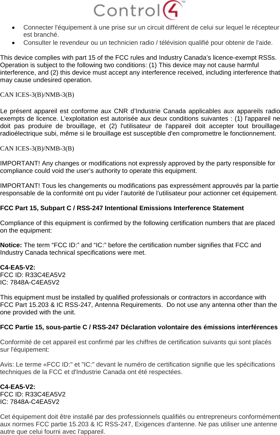  • Connecter l&apos;équipement à une prise sur un circuit différent de celui sur lequel le récepteur est branché. • Consulter le revendeur ou un technicien radio / télévision qualifié pour obtenir de l&apos;aide.  This device complies with part 15 of the FCC rules and Industry Canada’s licence-exempt RSSs. Operation is subject to the following two conditions: (1) This device may not cause harmful interference, and (2) this device must accept any interference received, including interference that may cause undesired operation.  CAN ICES-3(B)/NMB-3(B)  Le présent appareil est conforme aux CNR d’Industrie Canada applicables aux appareils radio exempts de licence. L&apos;exploitation est autorisée aux deux conditions suivantes : (1) l&apos;appareil ne doit pas produire de brouillage, et (2) l&apos;utilisateur de l&apos;appareil doit accepter tout brouillage radioélectrique subi, même si le brouillage est susceptible d&apos;en compromettre le fonctionnement.  CAN ICES-3(B)/NMB-3(B)  IMPORTANT! Any changes or modifications not expressly approved by the party responsible for compliance could void the user’s authority to operate this equipment.  IMPORTANT! Tous les changements ou modifications pas expressément approuvés par la partie responsable de la conformité ont pu vider l’autorité de l’utilisateur pour actionner cet équipement.  FCC Part 15, Subpart C / RSS-247 Intentional Emissions Interference Statement  Compliance of this equipment is confirmed by the following certification numbers that are placed on the equipment:  Notice: The term “FCC ID:” and “IC:” before the certification number signifies that FCC and Industry Canada technical specifications were met.    C4-EA5-V2: FCC ID: R33C4EA5V2 IC: 7848A-C4EA5V2  This equipment must be installed by qualified professionals or contractors in accordance with FCC Part 15.203 &amp; IC RSS-247, Antenna Requirements.  Do not use any antenna other than the one provided with the unit.  FCC Partie 15, sous-partie C / RSS-247 Déclaration volontaire des émissions interférences  Conformité de cet appareil est confirmé par les chiffres de certification suivants qui sont placés sur l&apos;équipement:  Avis: Le terme «FCC ID:&quot; et &quot;IC:&quot; devant le numéro de certification signifie que les spécifications techniques de la FCC et d&apos;Industrie Canada ont été respectées.   C4-EA5-V2: FCC ID: R33C4EA5V2 IC: 7848A-C4EA5V2  Cet équipement doit être installé par des professionnels qualifiés ou entrepreneurs conformément aux normes FCC partie 15.203 &amp; IC RSS-247, Exigences d&apos;antenne. Ne pas utiliser une antenne autre que celui fourni avec l&apos;appareil.  