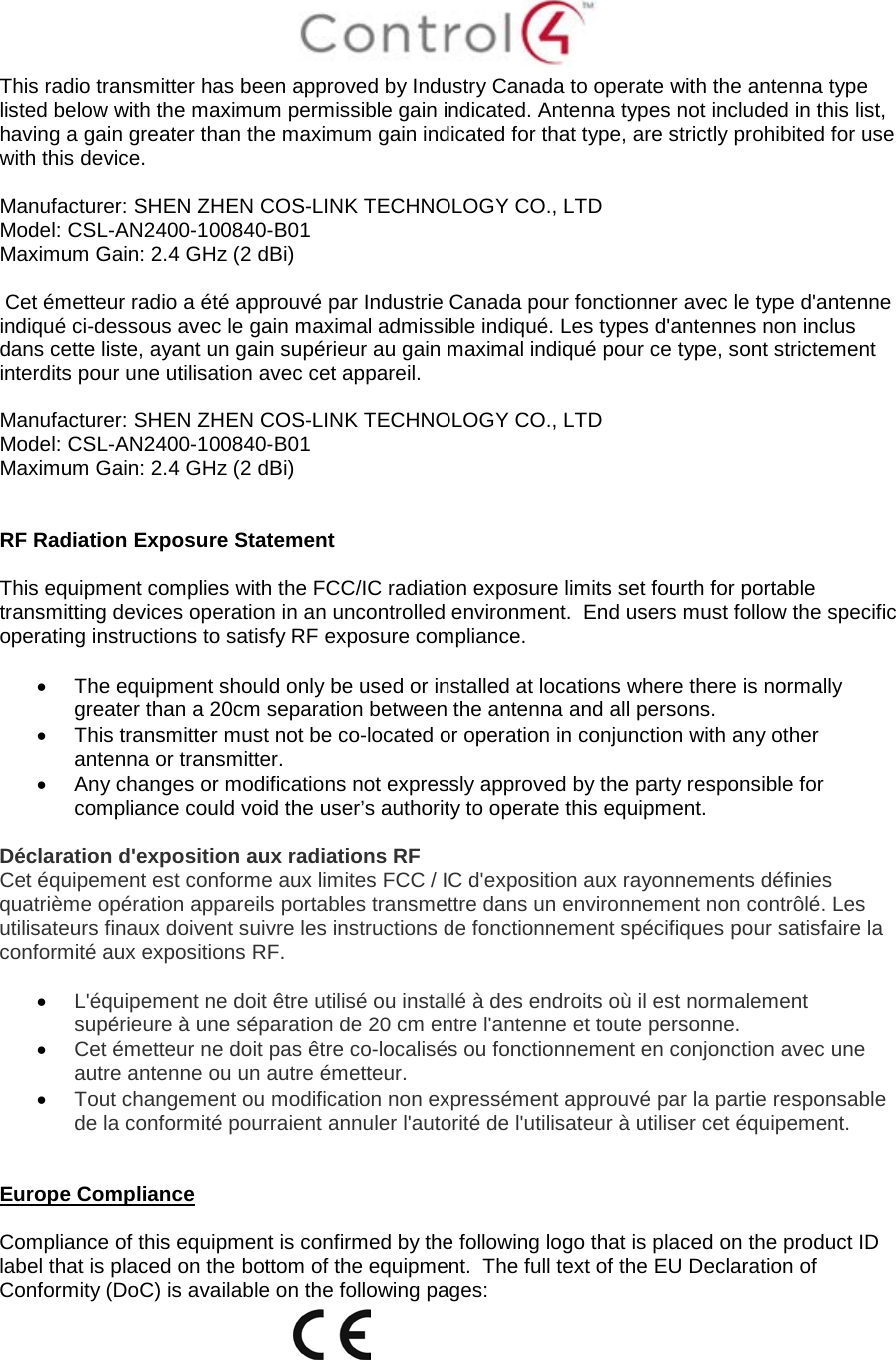  This radio transmitter has been approved by Industry Canada to operate with the antenna type listed below with the maximum permissible gain indicated. Antenna types not included in this list, having a gain greater than the maximum gain indicated for that type, are strictly prohibited for use with this device.  Manufacturer: SHEN ZHEN COS-LINK TECHNOLOGY CO., LTD  Model: CSL-AN2400-100840-B01 Maximum Gain: 2.4 GHz (2 dBi)   Cet émetteur radio a été approuvé par Industrie Canada pour fonctionner avec le type d&apos;antenne indiqué ci-dessous avec le gain maximal admissible indiqué. Les types d&apos;antennes non inclus dans cette liste, ayant un gain supérieur au gain maximal indiqué pour ce type, sont strictement interdits pour une utilisation avec cet appareil.  Manufacturer: SHEN ZHEN COS-LINK TECHNOLOGY CO., LTD  Model: CSL-AN2400-100840-B01 Maximum Gain: 2.4 GHz (2 dBi)   RF Radiation Exposure Statement  This equipment complies with the FCC/IC radiation exposure limits set fourth for portable transmitting devices operation in an uncontrolled environment.  End users must follow the specific operating instructions to satisfy RF exposure compliance.  • The equipment should only be used or installed at locations where there is normally greater than a 20cm separation between the antenna and all persons. • This transmitter must not be co-located or operation in conjunction with any other antenna or transmitter. • Any changes or modifications not expressly approved by the party responsible for compliance could void the user’s authority to operate this equipment.  Déclaration d&apos;exposition aux radiations RF Cet équipement est conforme aux limites FCC / IC d&apos;exposition aux rayonnements définies quatrième opération appareils portables transmettre dans un environnement non contrôlé. Les utilisateurs finaux doivent suivre les instructions de fonctionnement spécifiques pour satisfaire la conformité aux expositions RF.  • L&apos;équipement ne doit être utilisé ou installé à des endroits où il est normalement supérieure à une séparation de 20 cm entre l&apos;antenne et toute personne. • Cet émetteur ne doit pas être co-localisés ou fonctionnement en conjonction avec une autre antenne ou un autre émetteur. • Tout changement ou modification non expressément approuvé par la partie responsable de la conformité pourraient annuler l&apos;autorité de l&apos;utilisateur à utiliser cet équipement.   Europe Compliance    Compliance of this equipment is confirmed by the following logo that is placed on the product ID label that is placed on the bottom of the equipment.  The full text of the EU Declaration of Conformity (DoC) is available on the following pages:  