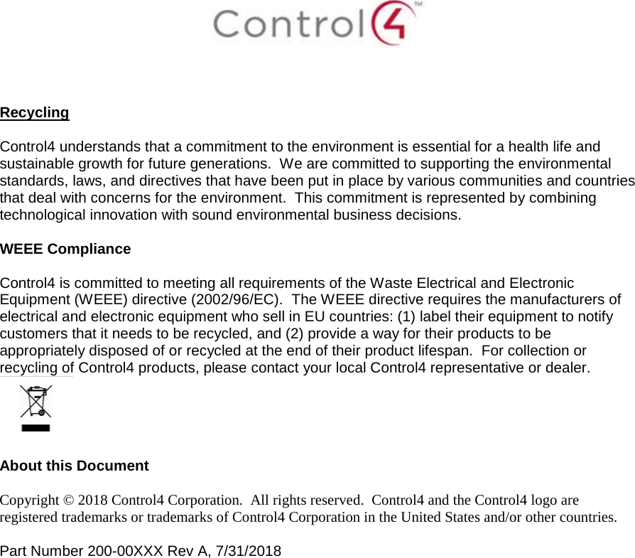     Recycling  Control4 understands that a commitment to the environment is essential for a health life and sustainable growth for future generations.  We are committed to supporting the environmental standards, laws, and directives that have been put in place by various communities and countries that deal with concerns for the environment.  This commitment is represented by combining technological innovation with sound environmental business decisions.  WEEE Compliance  Control4 is committed to meeting all requirements of the Waste Electrical and Electronic Equipment (WEEE) directive (2002/96/EC).  The WEEE directive requires the manufacturers of electrical and electronic equipment who sell in EU countries: (1) label their equipment to notify customers that it needs to be recycled, and (2) provide a way for their products to be appropriately disposed of or recycled at the end of their product lifespan.  For collection or recycling of Control4 products, please contact your local Control4 representative or dealer.   About this Document  Copyright © 2018 Control4 Corporation.  All rights reserved.  Control4 and the Control4 logo are registered trademarks or trademarks of Control4 Corporation in the United States and/or other countries.   Part Number 200-00XXX Rev A, 7/31/2018    