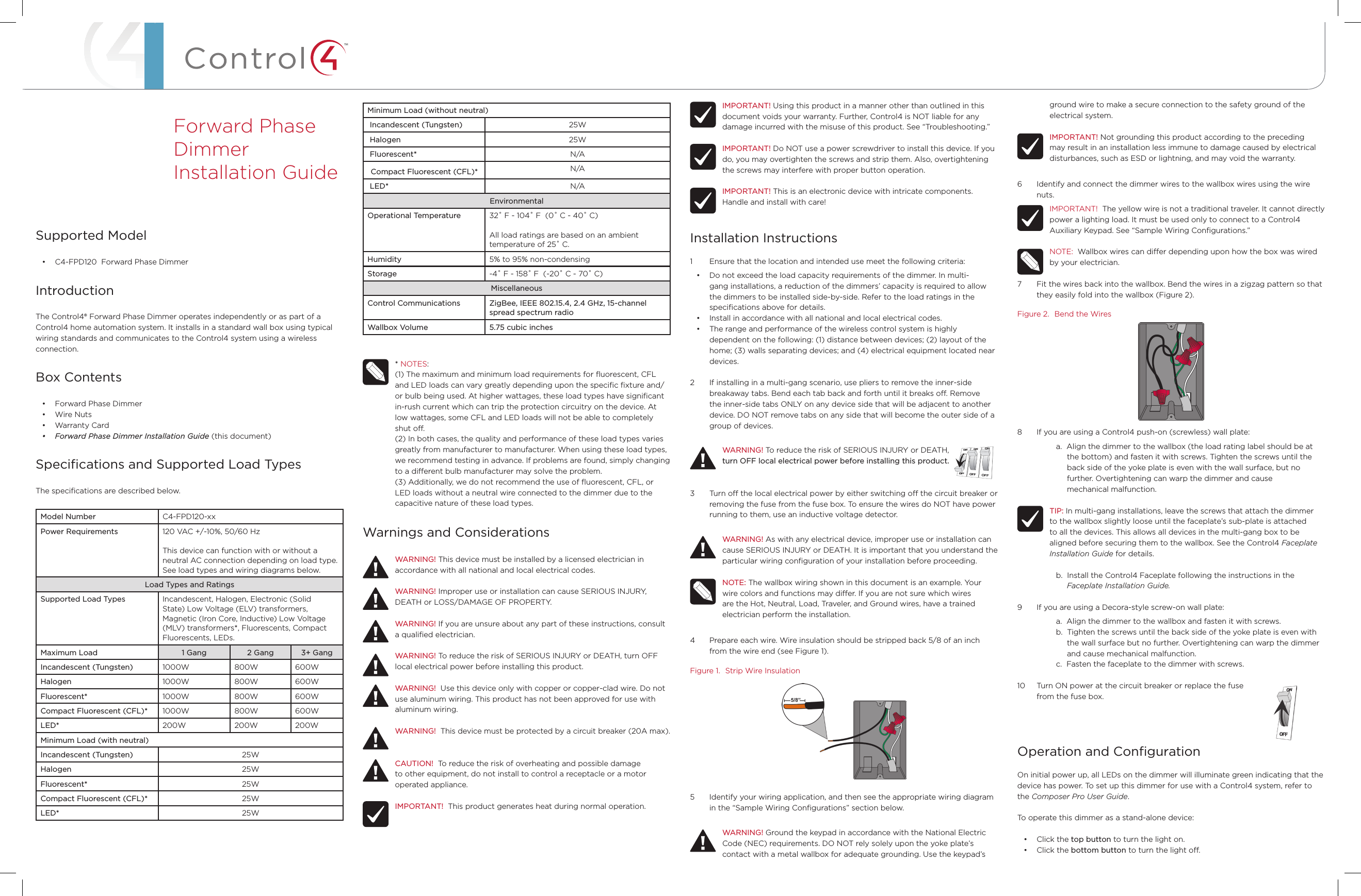™Minimum Load (without neutral) Incandescent (Tungsten) 25W Halogen 25W Fluorescent* N/A Compact Fluorescent (CFL)* N/A LED* N/AEnvironmentalOperational Temperature 32˚ F - 104˚ F  (0˚ C - 40˚ C)All load ratings are based on an ambient  temperature of 25˚ C.Humidity 5% to 95% non-condensingStorage -4˚ F - 158˚ F  (-20˚ C - 70˚ C)MiscellaneousControl Communications ZigBee, IEEE 802.15.4, 2.4 GHz, 15-channel spread spectrum radioWallbox Volume 5.75 cubic inches* NOTES: (1) The maximum and minimum load requirements for ﬂuorescent, CFL and LED loads can vary greatly depending upon the speciﬁc ﬁxture and/or bulb being used. At higher wattages, these load types have signiﬁcant in-rush current which can trip the protection circuitry on the device. At low wattages, some CFL and LED loads will not be able to completely shut o. (2) In both cases, the quality and performance of these load types varies greatly from manufacturer to manufacturer. When using these load types, we recommend testing in advance. If problems are found, simply changing to a dierent bulb manufacturer may solve the problem.(3) Additionally, we do not recommend the use of ﬂuorescent, CFL, or LED loads without a neutral wire connected to the dimmer due to the capacitive nature of these load types.Warnings and ConsiderationsWARNING! This device must be installed by a licensed electrician in accordance with all national and local electrical codes.WARNING! Improper use or installation can cause SERIOUS INJURY, DEATH or LOSS/DAMAGE OF PROPERTY.WARNING! If you are unsure about any part of these instructions, consult a qualiﬁed electrician.WARNING! To reduce the risk of SERIOUS INJURY or DEATH, turn OFF local electrical power before installing this product.WARNING!  Use this device only with copper or copper-clad wire. Do not use aluminum wiring. This product has not been approved for use with aluminum wiring.WARNING!  This device must be protected by a circuit breaker (20A max).CAUTION!  To reduce the risk of overheating and possible damage to other equipment, do not install to control a receptacle or a motor operated appliance.IMPORTANT!  This product generates heat during normal operation.Supported Model• C4-FPD120  Forward Phase DimmerIntroductionThe Control4® Forward Phase Dimmer operates independently or as part of a Control4 home automation system. It installs in a standard wall box using typical wiring standards and communicates to the Control4 system using a wireless connection.Box Contents• Forward Phase Dimmer• Wire Nuts• Warranty Card• ForwardPhaseDimmerInstallationGuide (this document)Speciﬁcations and Supported Load TypesThe speciﬁcations are described below.Model Number C4-FPD120-xxPower Requirements 120 VAC +/-10%, 50/60 HzThis device can function with or without a neutral AC connection depending on load type. See load types and wiring diagrams below.Load Types and RatingsSupported Load Types Incandescent, Halogen, Electronic (Solid State) Low Voltage (ELV) transformers, Magnetic (Iron Core, Inductive) Low Voltage (MLV) transformers*, Fluorescents, Compact Fluorescents, LEDs.Maximum Load 1 Gang 2 Gang 3+ GangIncandescent (Tungsten) 1000W 800W 600WHalogen 1000W 800W 600WFluorescent* 1000W 800W 600WCompact Fluorescent (CFL)* 1000W 800W 600WLED* 200W 200W 200WMinimum Load (with neutral)Incandescent (Tungsten) 25WHalogen 25WFluorescent* 25WCompact Fluorescent (CFL)* 25WLED* 25WForward Phase Dimmer  Installation GuideIMPORTANT! Using this product in a manner other than outlined in this document voids your warranty. Further, Control4 is NOT liable for any damage incurred with the misuse of this product. See “Troubleshooting.”IMPORTANT! Do NOT use a power screwdriver to install this device. If you do, you may overtighten the screws and strip them. Also, overtightening the screws may interfere with proper button operation.IMPORTANT! This is an electronic device with intricate components. Handle and install with care!Installation Instructions1  Ensure that the location and intended use meet the following criteria:• Do not exceed the load capacity requirements of the dimmer. In multi-gang installations, a reduction of the dimmers’ capacity is required to allow the dimmers to be installed side-by-side. Refer to the load ratings in the speciﬁcations above for details.• Install in accordance with all national and local electrical codes.• The range and performance of the wireless control system is highly dependent on the following: (1) distance between devices; (2) layout of the home; (3) walls separating devices; and (4) electrical equipment located near devices.2  If installing in a multi-gang scenario, use pliers to remove the inner-side breakaway tabs. Bend each tab back and forth until it breaks o. Remove the inner-side tabs ONLY on any device side that will be adjacent to another device. DO NOT remove tabs on any side that will become the outer side of a group of devices.WARNING! To reduce the risk of SERIOUS INJURY or DEATH,  turn OFF local electrical power before installing this product.3  Turn o the local electrical power by either switching o the circuit breaker or removing the fuse from the fuse box. To ensure the wires do NOT have power running to them, use an inductive voltage detector.WARNING! As with any electrical device, improper use or installation can cause SERIOUS INJURY or DEATH. It is important that you understand the particular wiring conﬁguration of your installation before proceeding. NOTE: The wallbox wiring shown in this document is an example. Your wire colors and functions may dier. If you are not sure which wires are the Hot, Neutral, Load, Traveler, and Ground wires, have a trained electrician perform the installation.4  Prepare each wire. Wire insulation should be stripped back 5/8 of an inch from the wire end (see Figure 1).Figure 1.  Strip Wire Insulation5  Identify your wiring application, and then see the appropriate wiring diagram in the “Sample Wiring Conﬁgurations” section below.WARNING! Ground the keypad in accordance with the National Electric Code (NEC) requirements. DO NOT rely solely upon the yoke plate’s contact with a metal wallbox for adequate grounding. Use the keypad’s ground wire to make a secure connection to the safety ground of the electrical system.IMPORTANT! Not grounding this product according to the preceding may result in an installation less immune to damage caused by electrical disturbances, such as ESD or lightning, and may void the warranty.6  Identify and connect the dimmer wires to the wallbox wires using the wire nuts.IMPORTANT!  The yellow wire is not a traditional traveler. It cannot directly power a lighting load. It must be used only to connect to a Control4 Auxiliary Keypad. See “Sample Wiring Conﬁgurations.”NOTE:  Wallbox wires can dier depending upon how the box was wired by your electrician.7  Fit the wires back into the wallbox. Bend the wires in a zigzag pattern so that they easily fold into the wallbox (Figure 2).Figure 2.  Bend the Wires8  If you are using a Control4 push-on (screwless) wall plate:  a.  Align the dimmer to the wallbox (the load rating label should be at                        the bottom) and fasten it with screws. Tighten the screws until the                        back side of the yoke plate is even with the wall surface, but no                        further. Overtightening can warp the dimmer and cause                        mechanical malfunction.TIP: In multi-gang installations, leave the screws that attach the dimmer  to the wallbox slightly loose until the faceplate’s sub-plate is attached to all the devices. This allows all devices in the multi-gang box to be aligned before securing them to the wallbox. See the Control4 Faceplate Installation Guide for details.  b.  Install the Control4 Faceplate following the instructions in the                        Faceplate Installation Guide.9  If you are using a Decora-style screw-on wall plate:  a.  Align the dimmer to the wallbox and fasten it with screws.  b.  Tighten the screws until the back side of the yoke plate is even with                        the wall surface but no further. Overtightening can warp the dimmer                        and cause mechanical malfunction.  c.  Fasten the faceplate to the dimmer with screws.10  Turn ON power at the circuit breaker or replace the fuse                             from the fuse box.Operation and ConﬁgurationOn initial power up, all LEDs on the dimmer will illuminate green indicating that the device has power. To set up this dimmer for use with a Control4 system, refer to the Composer Pro User Guide. To operate this dimmer as a stand-alone device:• Click the top button to turn the light on.• Click the bottom button to turn the light o.
