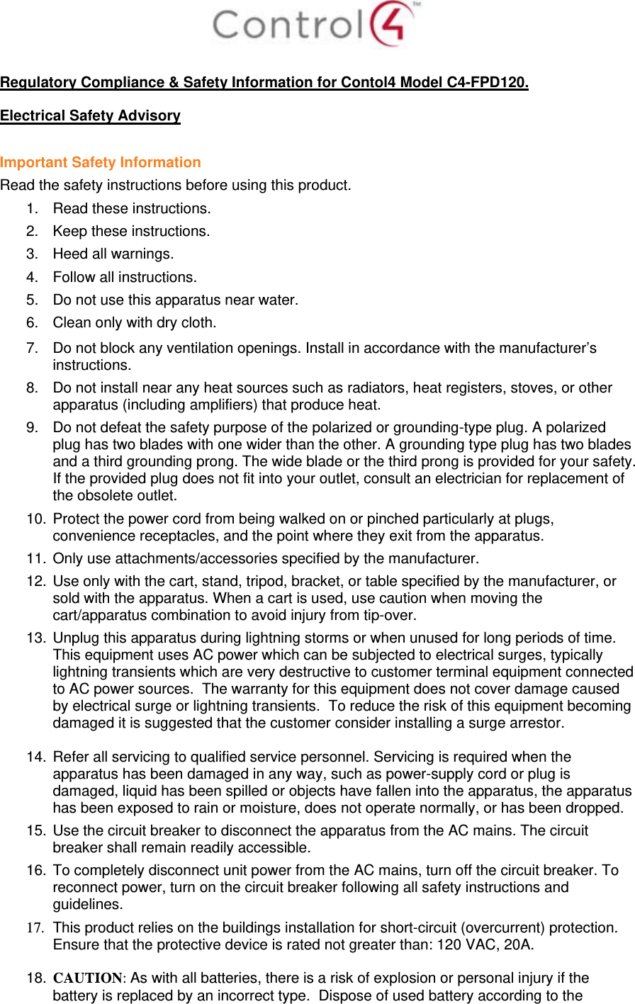   Regulatory Compliance &amp; Safety Information for Contol4 Model C4-FPD120.  Electrical Safety Advisory  Important Safety Information Read the safety instructions before using this product.  1.  Read these instructions.  2.  Keep these instructions.  3.  Heed all warnings.  4.  Follow all instructions.  5.  Do not use this apparatus near water.  6.  Clean only with dry cloth.  7.  Do not block any ventilation openings. Install in accordance with the manufacturer’s instructions.  8.  Do not install near any heat sources such as radiators, heat registers, stoves, or other apparatus (including amplifiers) that produce heat. 9.  Do not defeat the safety purpose of the polarized or grounding-type plug. A polarized plug has two blades with one wider than the other. A grounding type plug has two blades and a third grounding prong. The wide blade or the third prong is provided for your safety. If the provided plug does not fit into your outlet, consult an electrician for replacement of the obsolete outlet. 10. Protect the power cord from being walked on or pinched particularly at plugs, convenience receptacles, and the point where they exit from the apparatus. 11. Only use attachments/accessories specified by the manufacturer.  12. Use only with the cart, stand, tripod, bracket, or table specified by the manufacturer, or sold with the apparatus. When a cart is used, use caution when moving the cart/apparatus combination to avoid injury from tip-over. 13. Unplug this apparatus during lightning storms or when unused for long periods of time.  This equipment uses AC power which can be subjected to electrical surges, typically lightning transients which are very destructive to customer terminal equipment connected to AC power sources.  The warranty for this equipment does not cover damage caused by electrical surge or lightning transients.  To reduce the risk of this equipment becoming damaged it is suggested that the customer consider installing a surge arrestor.  14. Refer all servicing to qualified service personnel. Servicing is required when the apparatus has been damaged in any way, such as power-supply cord or plug is damaged, liquid has been spilled or objects have fallen into the apparatus, the apparatus has been exposed to rain or moisture, does not operate normally, or has been dropped. 15. Use the circuit breaker to disconnect the apparatus from the AC mains. The circuit breaker shall remain readily accessible.  16. To completely disconnect unit power from the AC mains, turn off the circuit breaker. To reconnect power, turn on the circuit breaker following all safety instructions and guidelines. 17.  This product relies on the buildings installation for short-circuit (overcurrent) protection.  Ensure that the protective device is rated not greater than: 120 VAC, 20A.  18. CAUTION: As with all batteries, there is a risk of explosion or personal injury if the battery is replaced by an incorrect type.  Dispose of used battery according to the 