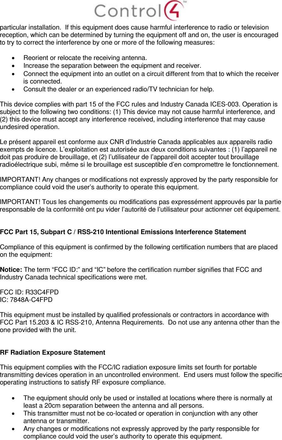  particular installation.  If this equipment does cause harmful interference to radio or television reception, which can be determined by turning the equipment off and on, the user is encouraged to try to correct the interference by one or more of the following measures:    Reorient or relocate the receiving antenna.   Increase the separation between the equipment and receiver.   Connect the equipment into an outlet on a circuit different from that to which the receiver is connected.   Consult the dealer or an experienced radio/TV technician for help.  This device complies with part 15 of the FCC rules and Industry Canada ICES-003. Operation is subject to the following two conditions: (1) This device may not cause harmful interference, and (2) this device must accept any interference received, including interference that may cause undesired operation.  Le présent appareil est conforme aux CNR d’Industrie Canada applicables aux appareils radio exempts de licence. L’exploitation est autorisée aux deux conditions suivantes : (1) l’appareil ne doit pas produire de brouillage, et (2) l’utilisateur de l’appareil doit accepter tout brouillage radioélectrique subi, même si le brouillage est susceptible d’en compromettre le fonctionnement.  IMPORTANT! Any changes or modifications not expressly approved by the party responsible for compliance could void the user’s authority to operate this equipment.  IMPORTANT! Tous les changements ou modifications pas expressément approuvés par la partie responsable de la conformité ont pu vider l’autorité de l’utilisateur pour actionner cet équipement.   FCC Part 15, Subpart C / RSS-210 Intentional Emissions Interference Statement  Compliance of this equipment is confirmed by the following certification numbers that are placed on the equipment:  Notice: The term “FCC ID:” and “IC” before the certification number signifies that FCC and Industry Canada technical specifications were met.  FCC ID: R33C4FPD IC: 7848A-C4FPD   This equipment must be installed by qualified professionals or contractors in accordance with FCC Part 15.203 &amp; IC RSS-210, Antenna Requirements.  Do not use any antenna other than the one provided with the unit.   RF Radiation Exposure Statement  This equipment complies with the FCC/IC radiation exposure limits set fourth for portable transmitting devices operation in an uncontrolled environment.  End users must follow the specific operating instructions to satisfy RF exposure compliance.    The equipment should only be used or installed at locations where there is normally at least a 20cm separation between the antenna and all persons.   This transmitter must not be co-located or operation in conjunction with any other antenna or transmitter.   Any changes or modifications not expressly approved by the party responsible for compliance could void the user’s authority to operate this equipment. 