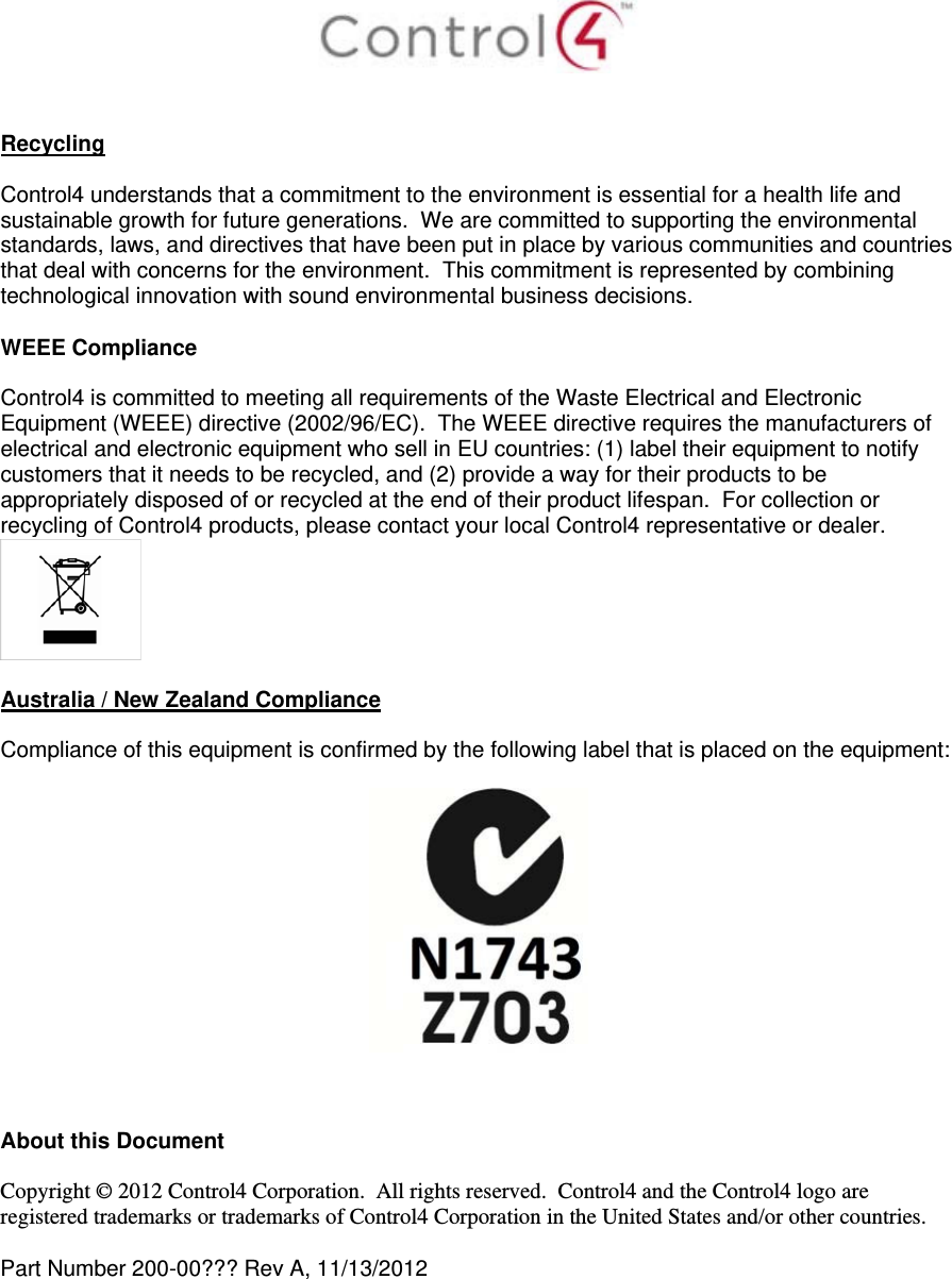    Recycling  Control4 understands that a commitment to the environment is essential for a health life and sustainable growth for future generations.  We are committed to supporting the environmental standards, laws, and directives that have been put in place by various communities and countries that deal with concerns for the environment.  This commitment is represented by combining technological innovation with sound environmental business decisions.  WEEE Compliance  Control4 is committed to meeting all requirements of the Waste Electrical and Electronic Equipment (WEEE) directive (2002/96/EC).  The WEEE directive requires the manufacturers of electrical and electronic equipment who sell in EU countries: (1) label their equipment to notify customers that it needs to be recycled, and (2) provide a way for their products to be appropriately disposed of or recycled at the end of their product lifespan.  For collection or recycling of Control4 products, please contact your local Control4 representative or dealer.   Australia / New Zealand Compliance  Compliance of this equipment is confirmed by the following label that is placed on the equipment:      About this Document  Copyright © 2012 Control4 Corporation.  All rights reserved.  Control4 and the Control4 logo are registered trademarks or trademarks of Control4 Corporation in the United States and/or other countries.   Part Number 200-00??? Rev A, 11/13/2012  