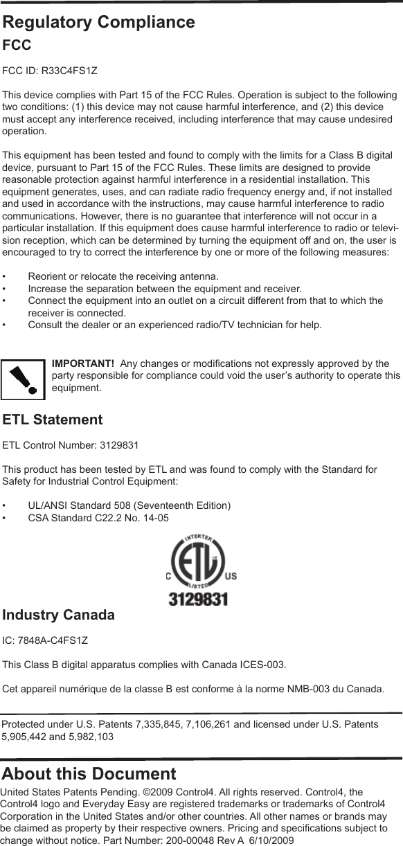 Regulatory ComplianceFCC FCC ID: R33C4FS1ZThis device complies with Part 15 of the FCC Rules. Operation is subject to the following two conditions: (1) this device may not cause harmful interference, and (2) this device must accept any interference received, including interference that may cause undesired operation.This equipment has been tested and found to comply with the limits for a Class B digital device, pursuant to Part 15 of the FCC Rules. These limits are designed to provide reasonable protection against harmful interference in a residential installation. This equipment generates, uses, and can radiate radio frequency energy and, if not installed and used in accordance with the instructions, may cause harmful interference to radio communications. However, there is no guarantee that interference will not occur in a particular installation. If this equipment does cause harmful interference to radio or televi-sion reception, which can be determined by turning the equipment off and on, the user is encouraged to try to correct the interference by one or more of the following measures:•  Reorient or relocate the receiving antenna.•  Increase the separation between the equipment and receiver.•  Connect the equipment into an outlet on a circuit different from that to which the receiver is connected.•  Consult the dealer or an experienced radio/TV technician for help.IMPORTANT!  Any changes or modiﬁ cations not expressly approved by the party responsible for compliance could void the user’s authority to operate this equipment.ETL StatementETL Control Number: 3129831This product has been tested by ETL and was found to comply with the Standard for Safety for Industrial Control Equipment:•  UL/ANSI Standard 508 (Seventeenth Edition)•  CSA Standard C22.2 No. 14-05Industry Canada IC: 7848A-C4FS1ZThis Class B digital apparatus complies with Canada ICES-003.Cet appareil numérique de la classe B est conforme à la norme NMB-003 du Canada.About this DocumentProtected under U.S. Patents 7,335,845, 7,106,261 and licensed under U.S. Patents 5,905,442 and 5,982,103United States Patents Pending. ©2009 Control4. All rights reserved. Control4, the Control4 logo and Everyday Easy are registered trademarks or trademarks of Control4 Corporation in the United States and/or other countries. All other names or brands may be claimed as property by their respective owners. Pricing and speciﬁ cations subject to change without notice. Part Number: 200-00048 Rev A  6/10/2009