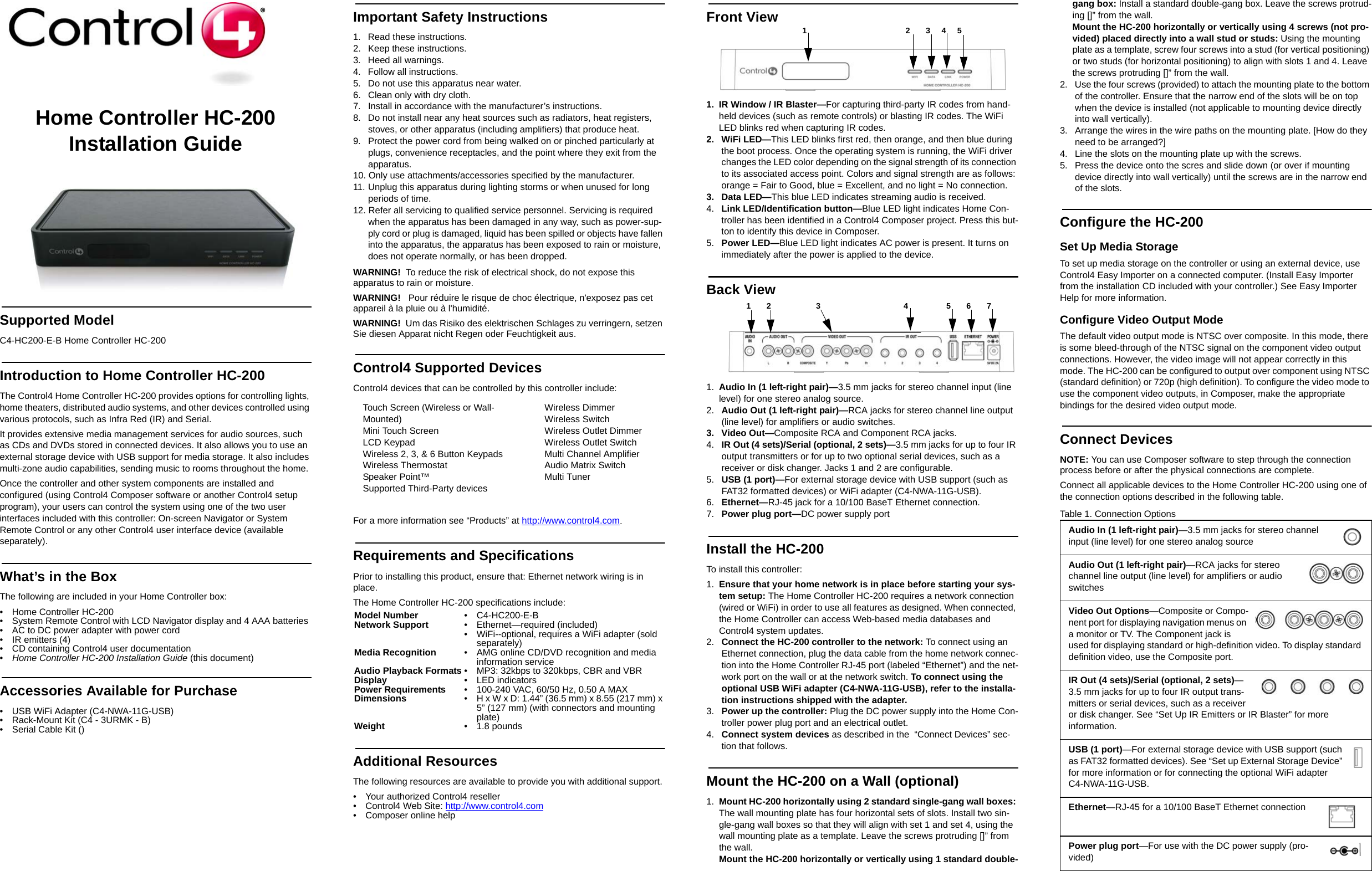 Home Controller HC-200 Installation GuideSupported ModelC4-HC200-E-B Home Controller HC-200Introduction to Home Controller HC-200 The Control4 Home Controller HC-200 provides options for controlling lights, home theaters, distributed audio systems, and other devices controlled using various protocols, such as Infra Red (IR) and Serial.It provides extensive media management services for audio sources, such as CDs and DVDs stored in connected devices. It also allows you to use an external storage device with USB support for media storage. It also includes multi-zone audio capabilities, sending music to rooms throughout the home.Once the controller and other system components are installed and configured (using Control4 Composer software or another Control4 setup program), your users can control the system using one of the two user interfaces included with this controller: On-screen Navigator or System Remote Control or any other Control4 user interface device (available separately). What’s in the BoxThe following are included in your Home Controller box:• Home Controller HC-200• System Remote Control with LCD Navigator display and 4 AAA batteries• AC to DC power adapter with power cord• IR emitters (4)• CD containing Control4 user documentation•Home Controller HC-200 Installation Guide (this document)Accessories Available for Purchase • USB WiFi Adapter (C4-NWA-11G-USB) • Rack-Mount Kit (C4 - 3URMK - B)• Serial Cable Kit ()Important Safety Instructions1.  Read these instructions.2.  Keep these instructions.3. Heed all warnings.4.  Follow all instructions.5.  Do not use this apparatus near water.6.  Clean only with dry cloth.7.  Install in accordance with the manufacturer’s instructions.8.  Do not install near any heat sources such as radiators, heat registers, stoves, or other apparatus (including amplifiers) that produce heat.9.  Protect the power cord from being walked on or pinched particularly at plugs, convenience receptacles, and the point where they exit from the apparatus.10. Only use attachments/accessories specified by the manufacturer.11. Unplug this apparatus during lighting storms or when unused for long periods of time.12. Refer all servicing to qualified service personnel. Servicing is required when the apparatus has been damaged in any way, such as power-sup-ply cord or plug is damaged, liquid has been spilled or objects have fallen into the apparatus, the apparatus has been exposed to rain or moisture, does not operate normally, or has been dropped.WARNING!  To reduce the risk of electrical shock, do not expose this apparatus to rain or moisture.WARNING!   Pour réduire le risque de choc électrique, n&apos;exposez pas cet appareil à la pluie ou à l&apos;humidité.WARNING!  Um das Risiko des elektrischen Schlages zu verringern, setzen Sie diesen Apparat nicht Regen oder Feuchtigkeit aus.Control4 Supported DevicesControl4 devices that can be controlled by this controller include: For a more information see “Products” at http://www.control4.com.Requirements and SpecificationsPrior to installing this product, ensure that: Ethernet network wiring is in place.The Home Controller HC-200 specifications include:Additional ResourcesThe following resources are available to provide you with additional support. • Your authorized Control4 reseller• Control4 Web Site: http://www.control4.com• Composer online helpFront View1. IR Window / IR Blaster—For capturing third-party IR codes from hand-held devices (such as remote controls) or blasting IR codes. The WiFi LED blinks red when capturing IR codes.2. WiFi LED—This LED blinks first red, then orange, and then blue during the boot process. Once the operating system is running, the WiFi driver changes the LED color depending on the signal strength of its connection to its associated access point. Colors and signal strength are as follows: orange = Fair to Good, blue = Excellent, and no light = No connection.3. Data LED—This blue LED indicates streaming audio is received.4.  Link LED/Identification button—Blue LED light indicates Home Con-troller has been identified in a Control4 Composer project. Press this but-ton to identify this device in Composer.5.  Power LED—Blue LED light indicates AC power is present. It turns on immediately after the power is applied to the device.Back View 1. Audio In (1 left-right pair)—3.5 mm jacks for stereo channel input (line level) for one stereo analog source.2.  Audio Out (1 left-right pair)—RCA jacks for stereo channel line output (line level) for amplifiers or audio switches.3. Video Out—Composite RCA and Component RCA jacks. 4.  IR Out (4 sets)/Serial (optional, 2 sets)—3.5 mm jacks for up to four IR output transmitters or for up to two optional serial devices, such as a receiver or disk changer. Jacks 1 and 2 are configurable.5.  USB (1 port)—For external storage device with USB support (such as FAT32 formatted devices) or WiFi adapter (C4-NWA-11G-USB).6.  Ethernet—RJ-45 jack for a 10/100 BaseT Ethernet connection.7.  Power plug port—DC power supply portInstall the HC-200To install this controller:1. Ensure that your home network is in place before starting your sys-tem setup: The Home Controller HC-200 requires a network connection (wired or WiFi) in order to use all features as designed. When connected, the Home Controller can access Web-based media databases and Control4 system updates.2.  Connect the HC-200 controller to the network: To connect using an Ethernet connection, plug the data cable from the home network connec-tion into the Home Controller RJ-45 port (labeled “Ethernet”) and the net-work port on the wall or at the network switch. To connect using the optional USB WiFi adapter (C4-NWA-11G-USB), refer to the installa-tion instructions shipped with the adapter. 3.  Power up the controller: Plug the DC power supply into the Home Con-troller power plug port and an electrical outlet.4.  Connect system devices as described in the  “Connect Devices” sec-tion that follows.Mount the HC-200 on a Wall (optional)1. Mount HC-200 horizontally using 2 standard single-gang wall boxes: The wall mounting plate has four horizontal sets of slots. Install two sin-gle-gang wall boxes so that they will align with set 1 and set 4, using the wall mounting plate as a template. Leave the screws protruding []” from the wall. Mount the HC-200 horizontally or vertically using 1 standard double-gang box: Install a standard double-gang box. Leave the screws protrud-ing []” from the wall. Mount the HC-200 horizontally or vertically using 4 screws (not pro-vided) placed directly into a wall stud or studs: Using the mounting plate as a template, screw four screws into a stud (for vertical positioning) or two studs (for horizontal positioning) to align with slots 1 and 4. Leave the screws protruding []” from the wall. 2.  Use the four screws (provided) to attach the mounting plate to the bottom of the controller. Ensure that the narrow end of the slots will be on top when the device is installed (not applicable to mounting device directly into wall vertically). 3.  Arrange the wires in the wire paths on the mounting plate. [How do they need to be arranged?]4.  Line the slots on the mounting plate up with the screws. 5.  Press the device onto the scres and slide down (or over if mounting device directly into wall vertically) until the screws are in the narrow end of the slots. Configure the HC-200Set Up Media StorageTo set up media storage on the controller or using an external device, use Control4 Easy Importer on a connected computer. (Install Easy Importer from the installation CD included with your controller.) See Easy Importer Help for more information. Configure Video Output ModeThe default video output mode is NTSC over composite. In this mode, there is some bleed-through of the NTSC signal on the component video output connections. However, the video image will not appear correctly in this mode. The HC-200 can be configured to output over component using NTSC (standard definition) or 720p (high definition). To configure the video mode to use the component video outputs, in Composer, make the appropriate bindings for the desired video output mode.Connect DevicesNOTE: You can use Composer software to step through the connection process before or after the physical connections are complete.Connect all applicable devices to the Home Controller HC-200 using one of the connection options described in the following table. Table 1. Connection OptionsTouch Screen (Wireless or Wall-Mounted)Mini Touch Screen LCD KeypadWireless 2, 3, &amp; 6 Button KeypadsWireless ThermostatSpeaker Point™Supported Third-Party devicesWireless DimmerWireless SwitchWireless Outlet DimmerWireless Outlet SwitchMulti Channel AmplifierAudio Matrix SwitchMulti TunerModel Number • C4-HC200-E-BNetwork Support • Ethernet—required (included)• WiFi--optional, requires a WiFi adapter (sold separately)Media Recognition • AMG online CD/DVD recognition and media information serviceAudio Playback Formats • MP3: 32kbps to 320kbps, CBR and VBRDisplay • LED indicatorsPower Requirements • 100-240 VAC, 60/50 Hz, 0.50 A MAXDimensions • H x W x D: 1.44” (36.5 mm) x 8.55 (217 mm) x 5” (127 mm) (with connectors and mounting plate)Weight • 1.8 pounds1                                            2       3     4     5             1       2                    3                                     4                 5       6       7         Audio In (1 left-right pair)—3.5 mm jacks for stereo channel input (line level) for one stereo analog sourceAudio Out (1 left-right pair)—RCA jacks for stereo channel line output (line level) for amplifiers or audio switchesVideo Out Options—Composite or Compo-nent port for displaying navigation menus on a monitor or TV. The Component jack is used for displaying standard or high-definition video. To display standard definition video, use the Composite port. IR Out (4 sets)/Serial (optional, 2 sets)—3.5 mm jacks for up to four IR output trans-mitters or serial devices, such as a receiver or disk changer. See “Set Up IR Emitters or IR Blaster” for more information. USB (1 port)—For external storage device with USB support (such as FAT32 formatted devices). See “Set up External Storage Device” for more information or for connecting the optional WiFi adapter C4-NWA-11G-USB.Ethernet—RJ-45 for a 10/100 BaseT Ethernet connectionPower plug port—For use with the DC power supply (pro-vided) 