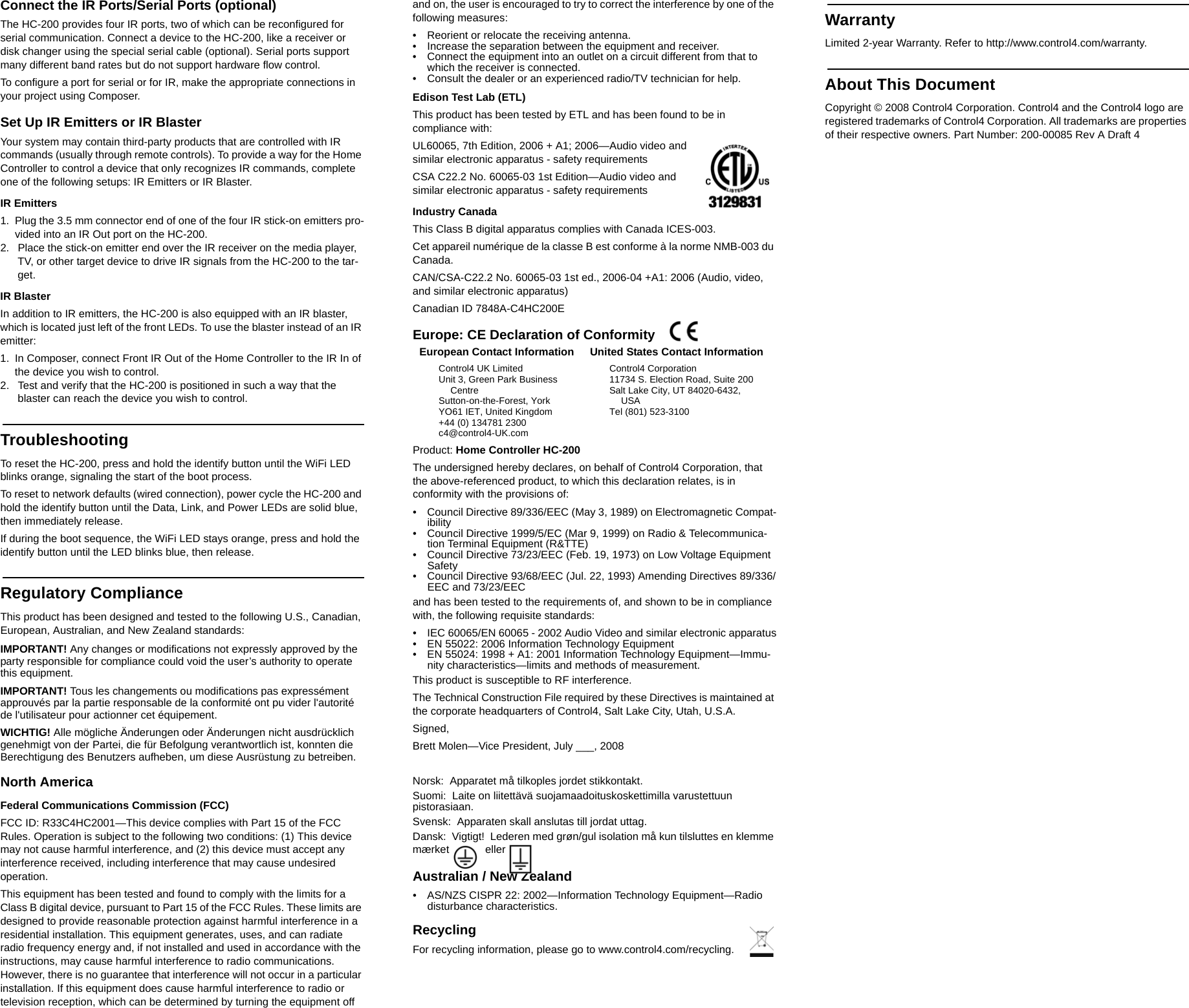 Connect the IR Ports/Serial Ports (optional)The HC-200 provides four IR ports, two of which can be reconfigured for serial communication. Connect a device to the HC-200, like a receiver or disk changer using the special serial cable (optional). Serial ports support many different band rates but do not support hardware flow control.To configure a port for serial or for IR, make the appropriate connections in your project using Composer.Set Up IR Emitters or IR BlasterYour system may contain third-party products that are controlled with IR commands (usually through remote controls). To provide a way for the Home Controller to control a device that only recognizes IR commands, complete one of the following setups: IR Emitters or IR Blaster.IR Emitters1. Plug the 3.5 mm connector end of one of the four IR stick-on emitters pro-vided into an IR Out port on the HC-200. 2.  Place the stick-on emitter end over the IR receiver on the media player, TV, or other target device to drive IR signals from the HC-200 to the tar-get.IR BlasterIn addition to IR emitters, the HC-200 is also equipped with an IR blaster, which is located just left of the front LEDs. To use the blaster instead of an IR emitter:1. In Composer, connect Front IR Out of the Home Controller to the IR In of the device you wish to control.2.  Test and verify that the HC-200 is positioned in such a way that the blaster can reach the device you wish to control.TroubleshootingTo reset the HC-200, press and hold the identify button until the WiFi LED blinks orange, signaling the start of the boot process.To reset to network defaults (wired connection), power cycle the HC-200 and hold the identify button until the Data, Link, and Power LEDs are solid blue, then immediately release.If during the boot sequence, the WiFi LED stays orange, press and hold the identify button until the LED blinks blue, then release.Regulatory ComplianceThis product has been designed and tested to the following U.S., Canadian, European, Australian, and New Zealand standards:IMPORTANT! Any changes or modifications not expressly approved by the party responsible for compliance could void the user’s authority to operate this equipment.IMPORTANT! Tous les changements ou modifications pas expressément approuvés par la partie responsable de la conformité ont pu vider l&apos;autorité de l&apos;utilisateur pour actionner cet équipement.WICHTIG! Alle mögliche Änderungen oder Änderungen nicht ausdrücklich genehmigt von der Partei, die für Befolgung verantwortlich ist, konnten die Berechtigung des Benutzers aufheben, um diese Ausrüstung zu betreiben.North AmericaFederal Communications Commission (FCC)FCC ID: R33C4HC2001—This device complies with Part 15 of the FCC Rules. Operation is subject to the following two conditions: (1) This device may not cause harmful interference, and (2) this device must accept any interference received, including interference that may cause undesired operation.This equipment has been tested and found to comply with the limits for a Class B digital device, pursuant to Part 15 of the FCC Rules. These limits are designed to provide reasonable protection against harmful interference in a residential installation. This equipment generates, uses, and can radiate radio frequency energy and, if not installed and used in accordance with the instructions, may cause harmful interference to radio communications. However, there is no guarantee that interference will not occur in a particular installation. If this equipment does cause harmful interference to radio or television reception, which can be determined by turning the equipment off and on, the user is encouraged to try to correct the interference by one of the following measures:• Reorient or relocate the receiving antenna.• Increase the separation between the equipment and receiver.• Connect the equipment into an outlet on a circuit different from that to which the receiver is connected.• Consult the dealer or an experienced radio/TV technician for help.Edison Test Lab (ETL)This product has been tested by ETL and has been found to be in compliance with:UL60065, 7th Edition, 2006 + A1; 2006—Audio video and similar electronic apparatus - safety requirementsCSA C22.2 No. 60065-03 1st Edition—Audio video and similar electronic apparatus - safety requirementsIndustry CanadaThis Class B digital apparatus complies with Canada ICES-003.Cet appareil numérique de la classe B est conforme à la norme NMB-003 du Canada.CAN/CSA-C22.2 No. 60065-03 1st ed., 2006-04 +A1: 2006 (Audio, video, and similar electronic apparatus)Canadian ID 7848A-C4HC200EEurope: CE Declaration of Conformity  Product: Home Controller HC-200The undersigned hereby declares, on behalf of Control4 Corporation, that the above-referenced product, to which this declaration relates, is in conformity with the provisions of:• Council Directive 89/336/EEC (May 3, 1989) on Electromagnetic Compat-ibility• Council Directive 1999/5/EC (Mar 9, 1999) on Radio &amp; Telecommunica-tion Terminal Equipment (R&amp;TTE)• Council Directive 73/23/EEC (Feb. 19, 1973) on Low Voltage Equipment Safety• Council Directive 93/68/EEC (Jul. 22, 1993) Amending Directives 89/336/EEC and 73/23/EECand has been tested to the requirements of, and shown to be in compliance with, the following requisite standards:• IEC 60065/EN 60065 - 2002 Audio Video and similar electronic apparatus• EN 55022: 2006 Information Technology Equipment• EN 55024: 1998 + A1: 2001 Information Technology Equipment—Immu-nity characteristics—limits and methods of measurement. This product is susceptible to RF interference.The Technical Construction File required by these Directives is maintained at the corporate headquarters of Control4, Salt Lake City, Utah, U.S.A.Signed, Brett Molen—Vice President, July ___, 2008Norsk:  Apparatet må tilkoples jordet stikkontakt.Suomi:  Laite on liitettävä suojamaadoituskoskettimilla varustettuun pistorasiaan.Svensk:  Apparaten skall anslutas till jordat uttag.Dansk:  Vigtigt!  Lederen med grøn/gul isolation må kun tilsluttes en klemme mærket   eller Australian / New Zealand• AS/NZS CISPR 22: 2002—Information Technology Equipment—Radio disturbance characteristics.RecyclingFor recycling information, please go to www.control4.com/recycling.WarrantyLimited 2-year Warranty. Refer to http://www.control4.com/warranty.About This DocumentCopyright © 2008 Control4 Corporation. Control4 and the Control4 logo are registered trademarks of Control4 Corporation. All trademarks are properties of their respective owners. Part Number: 200-00085 Rev A Draft 4European Contact InformationControl4 UK LimitedUnit 3, Green Park Business CentreSutton-on-the-Forest, YorkYO61 IET, United Kingdom+44 (0) 134781 2300c4@control4-UK.comUnited States Contact InformationControl4 Corporation11734 S. Election Road, Suite 200Salt Lake City, UT 84020-6432, USATel (801) 523-3100 
