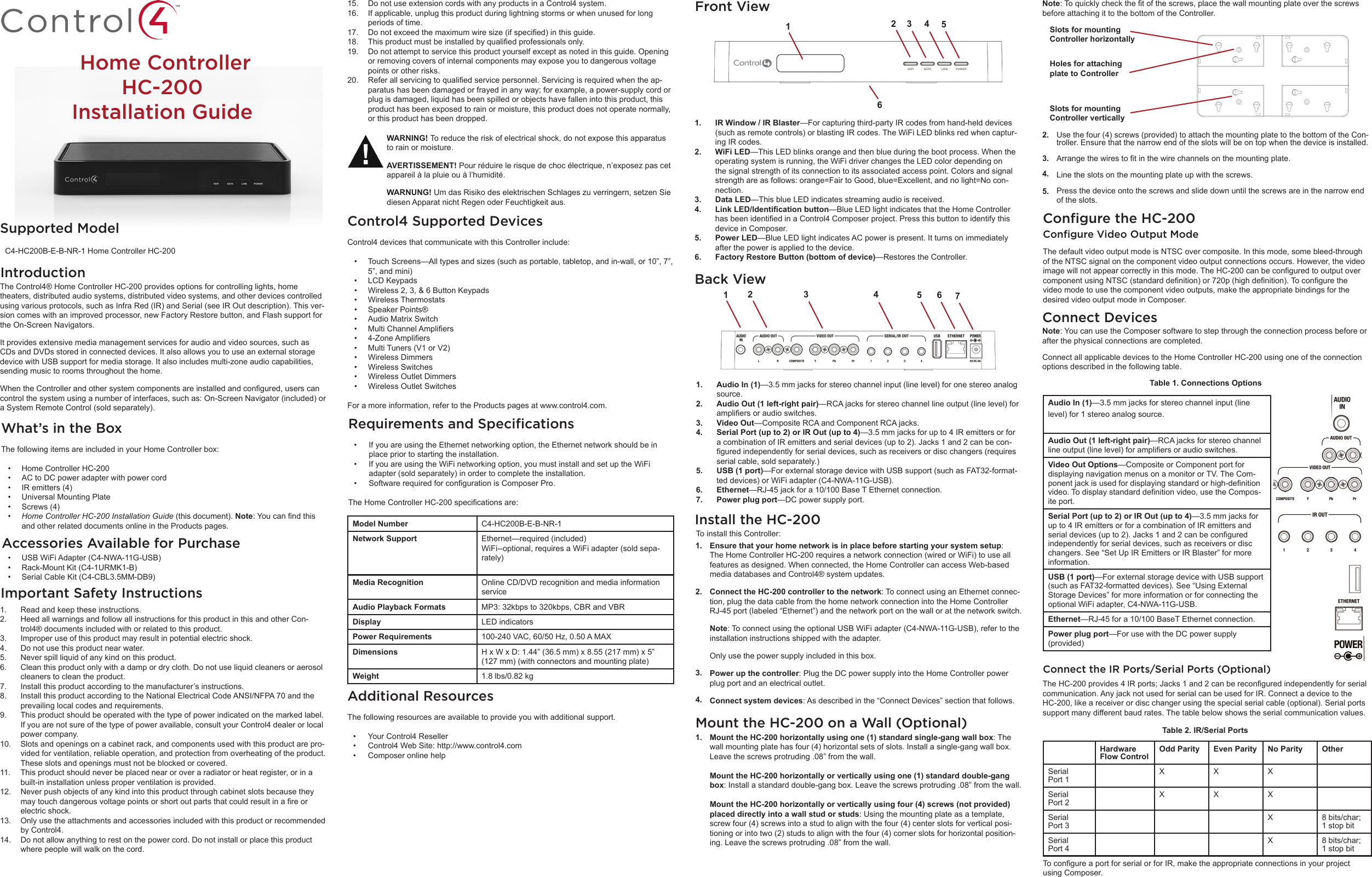  Home ControllerHC-200Installation GuideSupported Model    C4-HC200B-E-B-NR-1 Home Controller HC-200Accessories Available for PurchaseWhat’s in the BoxThe following items are included in your Home Controller box:• Home Controller HC-200• AC to DC power adapter with power cord• IR emitters (4)• Universal Mounting Plate• Screws (4)• HomeControllerHC-200InstallationGuide (this document). Note:Youcanndthisand other related documents online in the Products pages.IntroductionWARNING! To reduce the risk of electrical shock, do not expose this apparatus to rain or moisture.AVERTISSEMENT! Pour réduire le risque de choc électrique, n’exposez pas cet appareil à la pluie ou à l’humidité.WARNUNG! Um das Risiko des elektrischen Schlages zu verringern, setzen Sie diesen Apparat nicht Regen oder Feuchtigkeit aus.The Control4® Home Controller HC-200 provides options for controlling lights, home theaters, distributed audio systems, distributed video systems, and other devices controlled using various protocols, such as Infra Red (IR) and Serial (see IR Out description). This ver-sion comes with an improved processor, new Factory Restore button, and Flash support for the On-Screen Navigators.It provides extensive media management services for audio and video sources, such as CDs and DVDs stored in connected devices. It also allows you to use an external storage device with USB support for media storage. It also includes multi-zone audio capabilities, sending music to rooms throughout the home.WhentheControllerandothersystemcomponentsareinstalledandcongured,userscancontrol the system using a number of interfaces, such as: On-Screen Navigator (included) or a System Remote Control (sold separately).Ensure that your home network is in place before starting your system setup: The Home Controller HC-200 requires a network connection (wired or WiFi) to use all features as designed. When connected, the Home Controller can access Web-based media databases and Control4® system updates.Connect the HC-200 controller to the network: To connect using an Ethernet connec-tion, plug the data cable from the home network connection into the Home Controller RJ-45 port (labeled “Ethernet”) and the network port on the wall or at the network switch. Note: To connect using the optional USB WiFi adapter (C4-NWA-11G-USB), refer to the installation instructions shipped with the adapter. Only use the power supply included in this box.Power up the controller: Plug the DC power supply into the Home Controller power plug port and an electrical outlet.Connect system devices: As described in the “Connect Devices” section that follows.1.2.3.4.Install the HC-200• USB WiFi Adapter (C4-NWA-11G-USB) • Rack-Mount Kit (C4-1URMK1-B)• Serial Cable Kit (C4-CBL3.5MM-DB9)Important Safety Instructions1.  Read and keep these instructions.2.  Heed all warnings and follow all instructions for this product in this and other Con-trol4® documents included with or related to this product.3.  Improper use of this product may result in potential electric shock.4.  Do not use this product near water.5.  Never spill liquid of any kind on this product.6.  Clean this product only with a damp or dry cloth. Do not use liquid cleaners or aerosol cleaners to clean the product.7.  Install this product according to the manufacturer’s instructions.8.  Install this product according to the National Electrical Code ANSI/NFPA 70 and the prevailing local codes and requirements.9.  This product should be operated with the type of power indicated on the marked label. If you are not sure of the type of power available, consult your Control4 dealer or local power company.10.  Slots and openings on a cabinet rack, and components used with this product are pro-vided for ventilation, reliable operation, and protection from overheating of the product. These slots and openings must not be blocked or covered. 11.  This product should never be placed near or over a radiator or heat register, or in a built-in installation unless proper ventilation is provided.12.  Never push objects of any kind into this product through cabinet slots because they maytouchdangerousvoltagepointsorshortoutpartsthatcouldresultinareorelectric shock.13.  Only use the attachments and accessories included with this product or recommended by Control4.14.  Do not allow anything to rest on the power cord. Do not install or place this product where people will walk on the cord.15.  Do not use extension cords with any products in a Control4 system.16.  If applicable, unplug this product during lightning storms or when unused for long periods of time.17.  Donotexceedthemaximumwiresize(ifspecied)inthisguide.18.  Thisproductmustbeinstalledbyqualiedprofessionalsonly.19.  Do not attempt to service this product yourself except as noted in this guide. Opening or removing covers of internal components may expose you to dangerous voltage points or other risks.20.  Referallservicingtoqualiedservicepersonnel.Servicingisrequiredwhentheap-paratus has been damaged or frayed in any way; for example, a power-supply cord or plug is damaged, liquid has been spilled or objects have fallen into this product, this product has been exposed to rain or moisture, this product does not operate normally, or this product has been dropped.Control4 Supported Devices  Control4 devices that communicate with this Controller include:• Touch Screens—All types and sizes (such as portable, tabletop, and in-wall, or 10”, 7”, 5”, and mini)• LCD Keypads• Wireless 2, 3, &amp; 6 Button Keypads• Wireless Thermostats• Speaker Points®• Audio Matrix Switch• MultiChannelAmpliers• 4-ZoneAmpliers• Multi Tuners (V1 or V2)• Wireless Dimmers• Wireless Switches• Wireless Outlet Dimmers• Wireless Outlet SwitchesFor a more information, refer to the Products pages at www.control4.com.Requirements and Speciﬁcations  • If you are using the Ethernet networking option, the Ethernet network should be in place prior to starting the installation.• If you are using the WiFi networking option, you must install and set up the WiFi adapter (sold separately) in order to complete the installation.• SoftwarerequiredforcongurationisComposerPro.TheHomeControllerHC-200specicationsare:Model Number C4-HC200B-E-B-NR-1Network Support Ethernet—required (included)WiFi--optional, requires a WiFi adapter (sold sepa-rately)Media Recognition Online CD/DVD recognition and media information serviceAudio Playback Formats MP3: 32kbps to 320kbps, CBR and VBRDisplay LED indicatorsPower Requirements 100-240 VAC, 60/50 Hz, 0.50 A MAXDimensions H x W x D: 1.44” (36.5 mm) x 8.55 (217 mm) x 5” (127 mm) (with connectors and mounting plate)Weight 1.8 lbs/0.82 kgAdditional Resources  The following resources are available to provide you with additional support.• Your Control4 Reseller• Control4 Web Site: http://www.control4.com• Composer online helpFront View1.  IR Window / IR Blaster—For capturing third-party IR codes from hand-held devices (such as remote controls) or blasting IR codes. The WiFi LED blinks red when captur-ing IR codes.2.  WiFi LED—This LED blinks orange and then blue during the boot process. When the operating system is running, the WiFi driver changes the LED color depending on the signal strength of its connection to its associated access point. Colors and signal strength are as follows: orange=Fair to Good, blue=Excellent, and no light=No con-nection.3.  Data LED—This blue LED indicates streaming audio is received.4.  Link LED/Identication button—Blue LED light indicates that the Home Controller hasbeenidentiedinaControl4Composerproject.Pressthisbuttontoidentifythisdevice in Composer.5.  Power LED—Blue LED light indicates AC power is present. It turns on immediately after the power is applied to the device.6.  Factory Restore Button (bottom of device)—Restores the Controller.12 3 4 56Back View1.  Audio In (1)—3.5 mm jacks for stereo channel input (line level) for one stereo analog source.2.  Audio Out (1 left-right pair)—RCA jacks for stereo channel line output (line level) for ampliersoraudioswitches.3.  Video Out—Composite RCA and Component RCA jacks. 4.  Serial Port (up to 2) or IR Out (up to 4)—3.5 mm jacks for up to 4 IR emitters or for a combination of IR emitters and serial devices (up to 2). Jacks 1 and 2 can be con-guredindependentlyforserialdevices,suchasreceiversordiscchangers(requiresserial cable, sold separately.)5.  USB (1 port)—For external storage device with USB support (such as FAT32-format-ted devices) or WiFi adapter (C4-NWA-11G-USB).6.  Ethernet—RJ-45 jack for a 10/100 Base T Ethernet connection.7.  Power plug port—DC power supply port. 12 3 4 5 6 7To install this Controller:Mount the HC-200 on a Wall (Optional)Mount the HC-200 horizontally using one (1) standard single-gang wall box: The wall mounting plate has four (4) horizontal sets of slots. Install a single-gang wall box. Leave the screws protruding .08” from the wall.Mount the HC-200 horizontally or vertically using one (1) standard double-gang box: Install a standard double-gang box. Leave the screws protruding .08” from the wall. Mount the HC-200 horizontally or vertically using four (4) screws (not provided) placed directly into a wall stud or studs: Using the mounting plate as a template, screw four (4) screws into a stud to align with the four (4) center slots for vertical posi-tioning or into two (2) studs to align with the four (4) corner slots for horizontal position-ing. Leave the screws protruding .08” from the wall.1.Use the four (4) screws (provided) to attach the mounting plate to the bottom of the Con-troller. Ensure that the narrow end of the slots will be on top when the device is installed. Arrangethewirestotinthewirechannelsonthemountingplate.Line the slots on the mounting plate up with the screws. Press the device onto the screws and slide down until the screws are in the narrow end of the slots.2.3.4.5. Note:Toquicklycheckthetofthescrews,placethewallmountingplateoverthescrewsbefore attaching it to the bottom of the Controller.Slots for mountingController horizontallyHoles for attachingplate to ControllerSlots for mounting Controller verticallyConﬁgure the HC-200Conﬁgure Video Output ModeThe default video output mode is NTSC over composite. In this mode, some bleed-through of the NTSC signal on the component video output connections occurs. However, the video imagewillnotappearcorrectlyinthismode.TheHC-200canbeconguredtooutputovercomponentusingNTSC(standarddenition)or720p(highdenition).Tocongurethevideo mode to use the component video outputs, make the appropriate bindings for the desired video output mode in Composer.Connect DevicesNote: You can use the Composer software to step through the connection process before or after the physical connections are completed.Connect all applicable devices to the Home Controller HC-200 using one of the connection options described in the following table.Table 1. Connections OptionsAudio In (1)—3.5 mm jacks for stereo channel input (line level) for 1 stereo analog source.Audio Out (1 left-right pair)—RCA jacks for stereo channel lineoutput(linelevel)forampliersoraudioswitches.Video Out Options—Composite or Component port for displaying navigation menus on a monitor or TV. The Com-ponentjackisusedfordisplayingstandardorhigh-denitionvideo.Todisplaystandarddenitionvideo,usetheCompos-ite port.Serial Port (up to 2) or IR Out (up to 4)—3.5 mm jacks for up to 4 IR emitters or for a combination of IR emitters and serialdevices(upto2).Jacks1and2canbeconguredindependently for serial devices, such as receivers or disc changers. See “Set Up IR Emitters or IR Blaster” for more information.USB (1 port)—For external storage device with USB support (such as FAT32-formatted devices). See “Using External Storage Devices” for more information or for connecting the optional WiFi adapter, C4-NWA-11G-USB.Ethernet—RJ-45 for a 10/100 BaseT Ethernet connection.Power plug port—For use with the DC power supply (provided)Connect the IR Ports/Serial Ports (Optional)TheHC-200provides4IRports;Jacks1and2canbereconguredindependentlyforserialcommunication. Any jack not used for serial can be used for IR. Connect a device to the HC-200, like a receiver or disc changer using the special serial cable (optional). Serial ports support many different baud rates. The table below shows the serial communication values.Table 2. IR/Serial PortsHardware Flow ControlOdd Parity Even Parity No Parity OtherSerial Port 1XXXSerial Port 2X X XSerial Port 3X 8 bits/char; 1 stop bitSerial Port 4X 8 bits/char; 1 stop bitTocongureaportforserialorforIR,maketheappropriateconnectionsinyourprojectusing Composer.