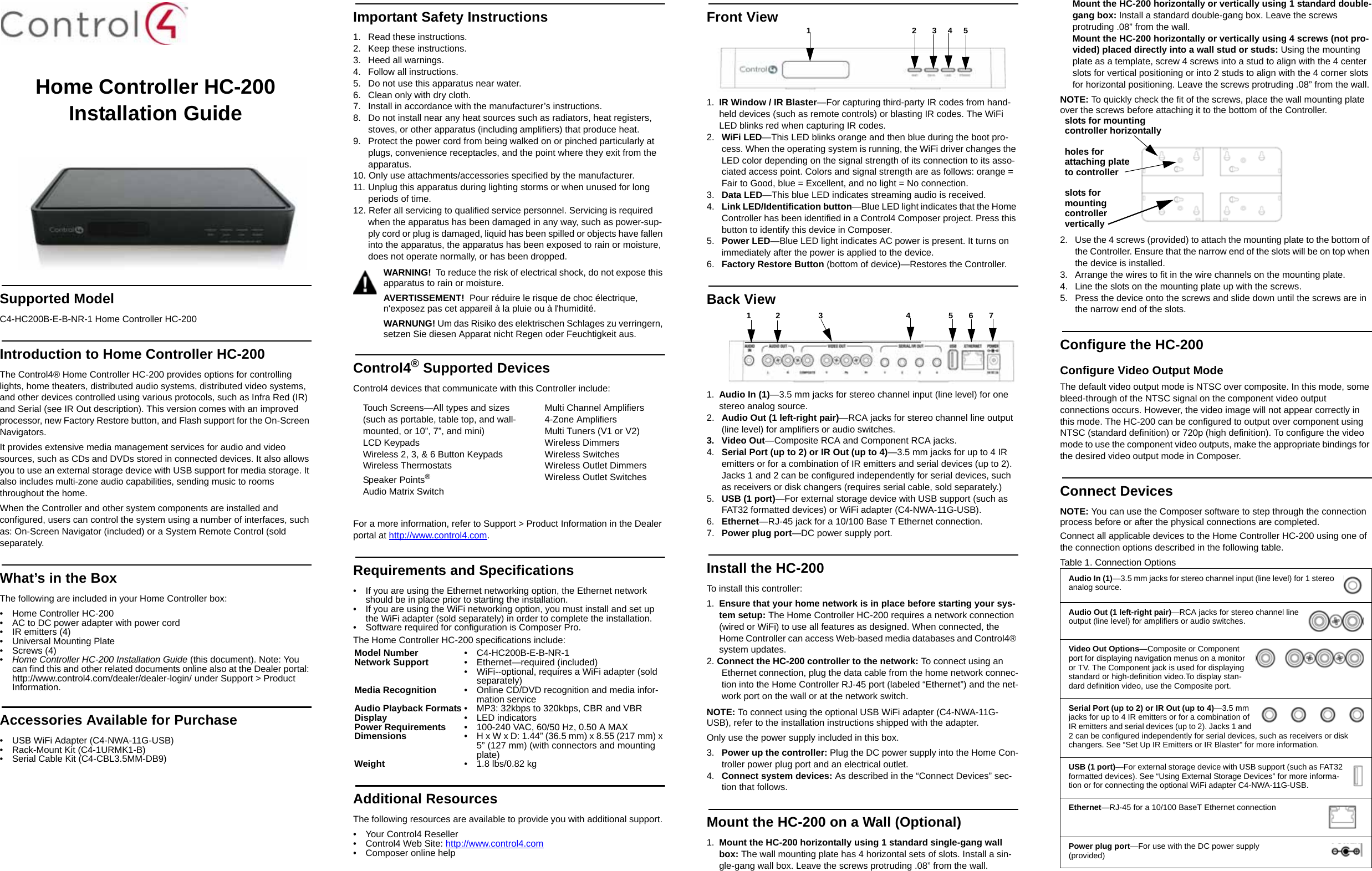 Home Controller HC-200 Installation GuideSupported ModelC4-HC200B-E-B-NR-1 Home Controller HC-200Introduction to Home Controller HC-200 The Control4® Home Controller HC-200 provides options for controlling lights, home theaters, distributed audio systems, distributed video systems, and other devices controlled using various protocols, such as Infra Red (IR) and Serial (see IR Out description). This version comes with an improved processor, new Factory Restore button, and Flash support for the On-Screen Navigators.It provides extensive media management services for audio and video sources, such as CDs and DVDs stored in connected devices. It also allows you to use an external storage device with USB support for media storage. It also includes multi-zone audio capabilities, sending music to rooms throughout the home.When the Controller and other system components are installed and configured, users can control the system using a number of interfaces, such as: On-Screen Navigator (included) or a System Remote Control (sold separately.What’s in the BoxThe following are included in your Home Controller box:• Home Controller HC-200• AC to DC power adapter with power cord• IR emitters (4)• Universal Mounting Plate• Screws (4)•Home Controller HC-200 Installation Guide (this document). Note: You can find this and other related documents online also at the Dealer portal: http://www.control4.com/dealer/dealer-login/ under Support &gt; Product Information.Accessories Available for Purchase • USB WiFi Adapter (C4-NWA-11G-USB) • Rack-Mount Kit (C4-1URMK1-B)• Serial Cable Kit (C4-CBL3.5MM-DB9)Important Safety Instructions1.  Read these instructions.2.  Keep these instructions.3.  Heed all warnings.4. Follow all instructions.5.  Do not use this apparatus near water.6.  Clean only with dry cloth.7.  Install in accordance with the manufacturer’s instructions.8.  Do not install near any heat sources such as radiators, heat registers, stoves, or other apparatus (including amplifiers) that produce heat.9.  Protect the power cord from being walked on or pinched particularly at plugs, convenience receptacles, and the point where they exit from the apparatus.10. Only use attachments/accessories specified by the manufacturer.11. Unplug this apparatus during lighting storms or when unused for long periods of time.12. Refer all servicing to qualified service personnel. Servicing is required when the apparatus has been damaged in any way, such as power-sup-ply cord or plug is damaged, liquid has been spilled or objects have fallen into the apparatus, the apparatus has been exposed to rain or moisture, does not operate normally, or has been dropped.WARNING!  To reduce the risk of electrical shock, do not expose this apparatus to rain or moisture.AVERTISSEMENT!  Pour réduire le risque de choc électrique, n&apos;exposez pas cet appareil à la pluie ou à l&apos;humidité.WARNUNG! Um das Risiko des elektrischen Schlages zu verringern, setzen Sie diesen Apparat nicht Regen oder Feuchtigkeit aus.Control4® Supported DevicesControl4 devices that communicate with this Controller include: For a more information, refer to Support &gt; Product Information in the Dealer portal at http://www.control4.com.Requirements and Specifications• If you are using the Ethernet networking option, the Ethernet network should be in place prior to starting the installation.• If you are using the WiFi networking option, you must install and set up the WiFi adapter (sold separately) in order to complete the installation.• Software required for configuration is Composer Pro.The Home Controller HC-200 specifications include:Additional ResourcesThe following resources are available to provide you with additional support. • Your Control4 Reseller• Control4 Web Site: http://www.control4.com• Composer online helpFront View1. IR Window / IR Blaster—For capturing third-party IR codes from hand-held devices (such as remote controls) or blasting IR codes. The WiFi LED blinks red when capturing IR codes.2.  WiFi LED—This LED blinks orange and then blue during the boot pro-cess. When the operating system is running, the WiFi driver changes the LED color depending on the signal strength of its connection to its asso-ciated access point. Colors and signal strength are as follows: orange = Fair to Good, blue = Excellent, and no light = No connection.3.  Data LED—This blue LED indicates streaming audio is received.4.  Link LED/Identification button—Blue LED light indicates that the Home Controller has been identified in a Control4 Composer project. Press this button to identify this device in Composer.5.  Power LED—Blue LED light indicates AC power is present. It turns on immediately after the power is applied to the device.6.  Factory Restore Button (bottom of device)—Restores the Controller.Back View 1. Audio In (1)—3.5 mm jacks for stereo channel input (line level) for one stereo analog source.2.  Audio Out (1 left-right pair)—RCA jacks for stereo channel line output (line level) for amplifiers or audio switches.3. Video Out—Composite RCA and Component RCA jacks. 4.  Serial Port (up to 2) or IR Out (up to 4)—3.5 mm jacks for up to 4 IR emitters or for a combination of IR emitters and serial devices (up to 2). Jacks 1 and 2 can be configured independently for serial devices, such as receivers or disk changers (requires serial cable, sold separately.)5.  USB (1 port)—For external storage device with USB support (such as FAT32 formatted devices) or WiFi adapter (C4-NWA-11G-USB).6.  Ethernet—RJ-45 jack for a 10/100 Base T Ethernet connection.7.  Power plug port—DC power supply port.Install the HC-200To install this controller:1. Ensure that your home network is in place before starting your sys-tem setup: The Home Controller HC-200 requires a network connection (wired or WiFi) to use all features as designed. When connected, the Home Controller can access Web-based media databases and Control4® system updates.2. Connect the HC-200 controller to the network: To connect using an Ethernet connection, plug the data cable from the home network connec-tion into the Home Controller RJ-45 port (labeled “Ethernet”) and the net-work port on the wall or at the network switch. NOTE: To connect using the optional USB WiFi adapter (C4-NWA-11G-USB), refer to the installation instructions shipped with the adapter. Only use the power supply included in this box.3.  Power up the controller: Plug the DC power supply into the Home Con-troller power plug port and an electrical outlet.4.  Connect system devices: As described in the “Connect Devices” sec-tion that follows.Mount the HC-200 on a Wall (Optional)1. Mount the HC-200 horizontally using 1 standard single-gang wall box: The wall mounting plate has 4 horizontal sets of slots. Install a sin-gle-gang wall box. Leave the screws protruding .08” from the wall. Mount the HC-200 horizontally or vertically using 1 standard double-gang box: Install a standard double-gang box. Leave the screws protruding .08” from the wall. Mount the HC-200 horizontally or vertically using 4 screws (not pro-vided) placed directly into a wall stud or studs: Using the mounting plate as a template, screw 4 screws into a stud to align with the 4 center slots for vertical positioning or into 2 studs to align with the 4 corner slots for horizontal positioning. Leave the screws protruding .08” from the wall. NOTE: To quickly check the fit of the screws, place the wall mounting plate over the screws before attaching it to the bottom of the Controller.2.  Use the 4 screws (provided) to attach the mounting plate to the bottom of the Controller. Ensure that the narrow end of the slots will be on top when the device is installed. 3.  Arrange the wires to fit in the wire channels on the mounting plate. 4.  Line the slots on the mounting plate up with the screws. 5.  Press the device onto the screws and slide down until the screws are in the narrow end of the slots. Configure the HC-200Configure Video Output ModeThe default video output mode is NTSC over composite. In this mode, some bleed-through of the NTSC signal on the component video output connections occurs. However, the video image will not appear correctly in this mode. The HC-200 can be configured to output over component using NTSC (standard definition) or 720p (high definition). To configure the video mode to use the component video outputs, make the appropriate bindings for the desired video output mode in Composer.Connect DevicesNOTE: You can use the Composer software to step through the connection process before or after the physical connections are completed.Connect all applicable devices to the Home Controller HC-200 using one of the connection options described in the following table. Table 1. Connection OptionsTouch Screens—All types and sizes(such as portable, table top, and wall-mounted, or 10”, 7”, and mini)LCD KeypadsWireless 2, 3, &amp; 6 Button KeypadsWireless ThermostatsSpeaker Points®Audio Matrix SwitchMulti Channel Amplifiers4-Zone AmplifiersMulti Tuners (V1 or V2)Wireless DimmersWireless SwitchesWireless Outlet DimmersWireless Outlet SwitchesModel Number • C4-HC200B-E-B-NR-1Network Support • Ethernet—required (included)• WiFi--optional, requires a WiFi adapter (sold separately)Media Recognition • Online CD/DVD recognition and media infor-mation serviceAudio Playback Formats • MP3: 32kbps to 320kbps, CBR and VBRDisplay • LED indicatorsPower Requirements • 100-240 VAC, 60/50 Hz, 0.50 A MAXDimensions • H x W x D: 1.44” (36.5 mm) x 8.55 (217 mm) x 5” (127 mm) (with connectors and mounting plate)Weight • 1.8 lbs/0.82 kg 1                                             2       3     4     5             1           2                 3                                     4                 5       6       7         Audio In (1)—3.5 mm jacks for stereo channel input (line level) for 1 stereo analog source.Audio Out (1 left-right pair)—RCA jacks for stereo channel line output (line level) for amplifiers or audio switches.Video Out Options—Composite or Component port for displaying navigation menus on a monitor or TV. The Component jack is used for displaying standard or high-definition video.To display stan-dard definition video, use the Composite port. Serial Port (up to 2) or IR Out (up to 4)—3.5 mm jacks for up to 4 IR emitters or for a combination of IR emitters and serial devices (up to 2). Jacks 1 and 2 can be configured independently for serial devices, such as receivers or disk changers. See “Set Up IR Emitters or IR Blaster” for more information. USB (1 port)—For external storage device with USB support (such as FAT32 formatted devices). See “Using External Storage Devices” for more informa-tion or for connecting the optional WiFi adapter C4-NWA-11G-USB.Ethernet—RJ-45 for a 10/100 BaseT Ethernet connectionPower plug port—For use with the DC power supply (provided) slots for mountingcontroller horizontallyholes for attaching plate to controllerslots formounting controllervertically