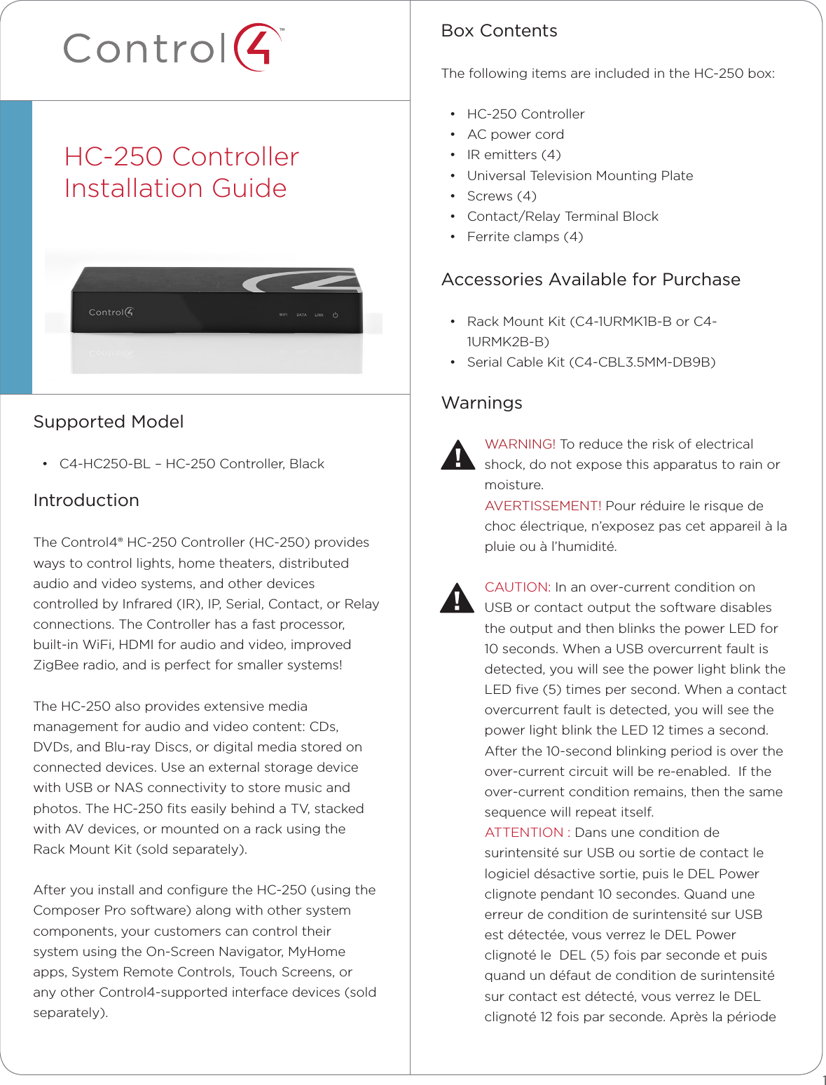 ™Box ContentsThe following items are included in the HC-250 box:• HC-250 Controller• AC power cord• IR emitters (4)• Universal Television Mounting Plate• Screws (4)• Contact/Relay Terminal Block• Ferrite clamps (4)Accessories Available for Purchase• Rack Mount Kit (C4-1URMK1B-B or C4-1URMK2B-B)• Serial Cable Kit (C4-CBL3.5MM-DB9B)WarningsWARNING! To reduce the risk of electrical shock, do not expose this apparatus to rain or moisture.AVERTISSEMENT! Pour réduire le risque de choc électrique, n’exposez pas cet appareil à la pluie ou à l’humidité.CAUTION: In an over-current condition on  USB or contact output the software disables the output and then blinks the power LED for 10 seconds. When a USB overcurrent fault is detected, you will see the power light blink the LED ﬁve (5) times per second. When a contact overcurrent fault is detected, you will see the power light blink the LED 12 times a second. After the 10-second blinking period is over the over-current circuit will be re-enabled.  If the over-current condition remains, then the same sequence will repeat itself.ATTENTION : Dans une condition de surintensité sur USB ou sortie de contact le logiciel désactive sortie, puis le DEL Power clignote pendant 10 secondes. Quand une erreur de condition de surintensité sur USB  est détectée, vous verrez le DEL Power  clignoté le  DEL (5) fois par seconde et puis quand un défaut de condition de surintensité sur contact est détecté, vous verrez le DEL clignoté 12 fois par seconde. Après la période Supported Model• C4-HC250-BL – HC-250 Controller, BlackIntroductionThe Control4® HC-250 Controller (HC-250) provides ways to control lights, home theaters, distributed audio and video systems, and other devices controlled by Infrared (IR), IP, Serial, Contact, or Relay connections. The Controller has a fast processor, built-in WiFi, HDMI for audio and video, improved ZigBee radio, and is perfect for smaller systems!The HC-250 also provides extensive media management for audio and video content: CDs, DVDs, and Blu-ray Discs, or digital media stored on connected devices. Use an external storage device with USB or NAS connectivity to store music and photos. The HC-250 ﬁts easily behind a TV, stacked with AV devices, or mounted on a rack using the Rack Mount Kit (sold separately).After you install and conﬁgure the HC-250 (using the Composer Pro software) along with other system components, your customers can control their system using the On-Screen Navigator, MyHome apps, System Remote Controls, Touch Screens, or any other Control4-supported interface devices (sold separately).HC-250 ControllerInstallation Guide  1