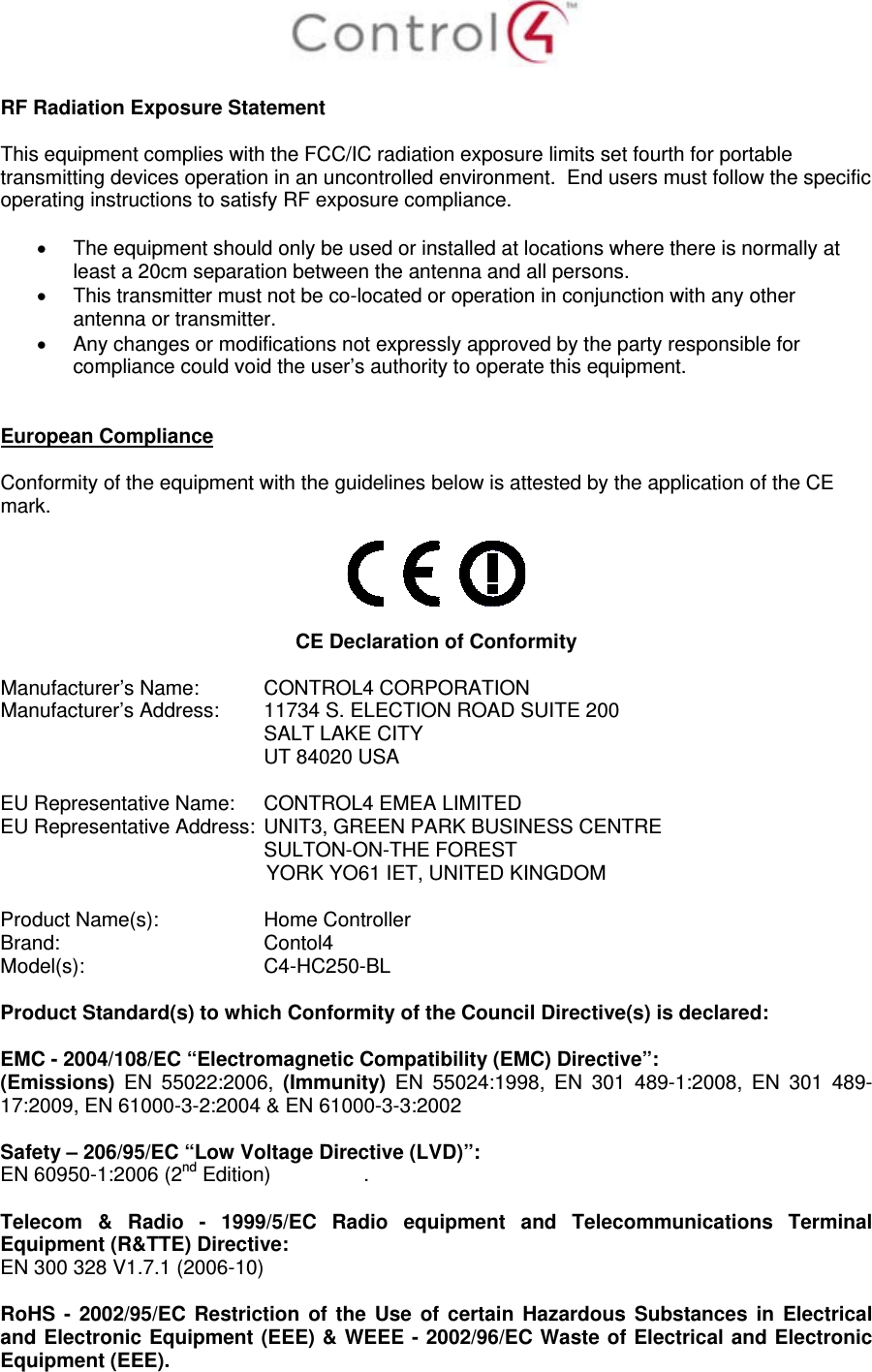   RF Radiation Exposure Statement  This equipment complies with the FCC/IC radiation exposure limits set fourth for portable transmitting devices operation in an uncontrolled environment.  End users must follow the specific operating instructions to satisfy RF exposure compliance.    The equipment should only be used or installed at locations where there is normally at least a 20cm separation between the antenna and all persons.   This transmitter must not be co-located or operation in conjunction with any other antenna or transmitter.   Any changes or modifications not expressly approved by the party responsible for compliance could void the user’s authority to operate this equipment.   European Compliance  Conformity of the equipment with the guidelines below is attested by the application of the CE mark.    CE Declaration of Conformity  Manufacturer’s Name:  CONTROL4 CORPORATION  Manufacturer’s Address:   11734 S. ELECTION ROAD SUITE 200  SALT LAKE CITY  UT 84020 USA                          EU Representative Name:  CONTROL4 EMEA LIMITED EU Representative Address:  UNIT3, GREEN PARK BUSINESS CENTRE SULTON-ON-THE FOREST YORK YO61 IET, UNITED KINGDOM       Product Name(s):   Home Controller  Brand:  Contol4     Model(s): C4-HC250-BL  Product Standard(s) to which Conformity of the Council Directive(s) is declared:  EMC - 2004/108/EC “Electromagnetic Compatibility (EMC) Directive”: (Emissions)  EN 55022:2006, (Immunity)  EN 55024:1998, EN 301 489-1:2008, EN 301 489-17:2009, EN 61000-3-2:2004 &amp; EN 61000-3-3:2002  Safety – 206/95/EC “Low Voltage Directive (LVD)”: EN 60950-1:2006 (2nd Edition)   .   Telecom &amp; Radio - 1999/5/EC Radio equipment and Telecommunications Terminal Equipment (R&amp;TTE) Directive: EN 300 328 V1.7.1 (2006-10)  RoHS - 2002/95/EC Restriction of the Use of certain Hazardous Substances in Electrical and Electronic Equipment (EEE) &amp; WEEE - 2002/96/EC Waste of Electrical and Electronic Equipment (EEE). 