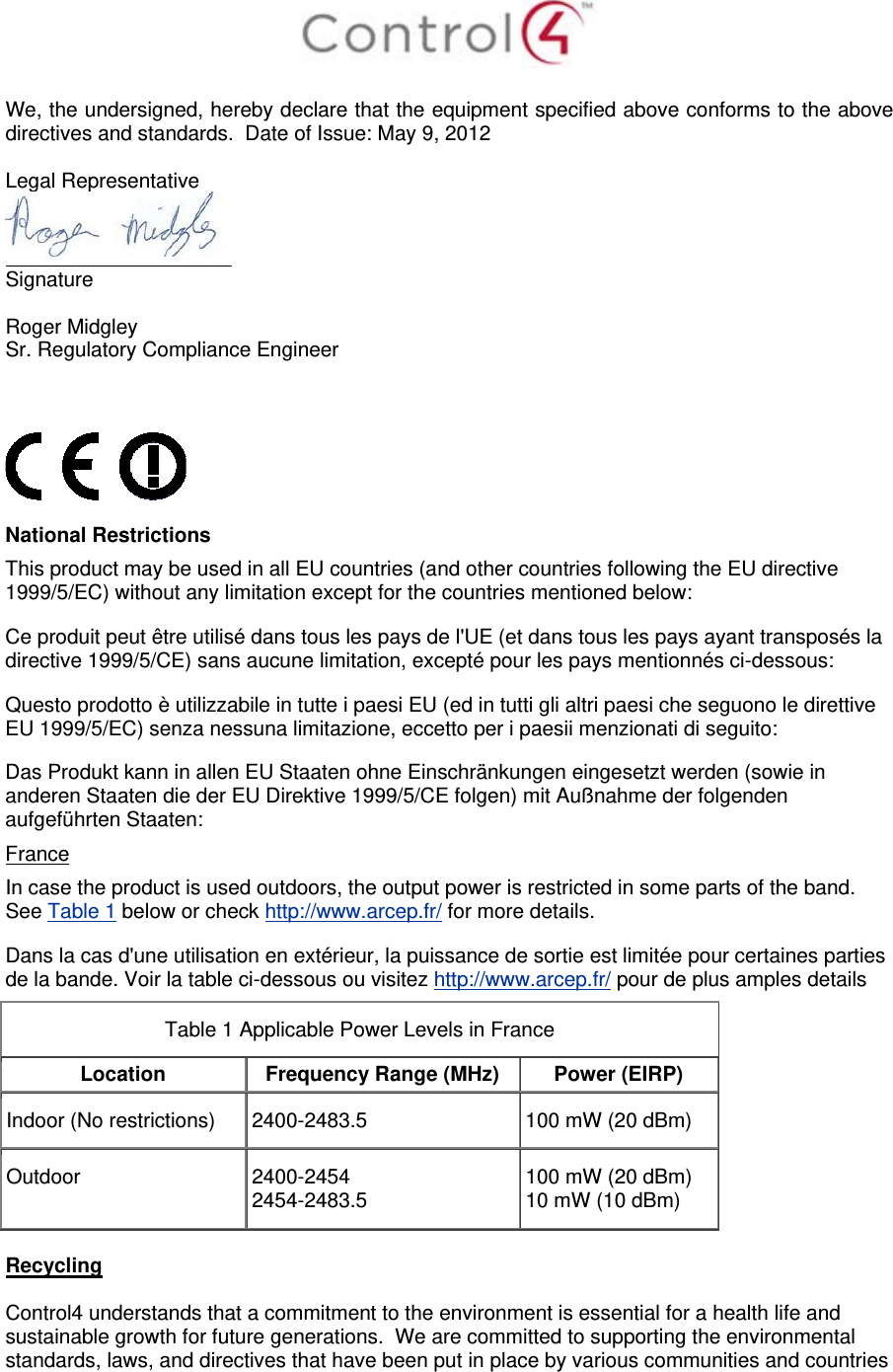   We, the undersigned, hereby declare that the equipment specified above conforms to the above directives and standards.  Date of Issue: May 9, 2012  Legal Representative  Signature     Roger Midgley    Sr. Regulatory Compliance Engineer      National Restrictions This product may be used in all EU countries (and other countries following the EU directive 1999/5/EC) without any limitation except for the countries mentioned below: Ce produit peut être utilisé dans tous les pays de l&apos;UE (et dans tous les pays ayant transposés la directive 1999/5/CE) sans aucune limitation, excepté pour les pays mentionnés ci-dessous: Questo prodotto è utilizzabile in tutte i paesi EU (ed in tutti gli altri paesi che seguono le direttive EU 1999/5/EC) senza nessuna limitazione, eccetto per i paesii menzionati di seguito: Das Produkt kann in allen EU Staaten ohne Einschränkungen eingesetzt werden (sowie in anderen Staaten die der EU Direktive 1999/5/CE folgen) mit Außnahme der folgenden aufgeführten Staaten: France In case the product is used outdoors, the output power is restricted in some parts of the band. See Table 1 below or check http://www.arcep.fr/ for more details. Dans la cas d&apos;une utilisation en extérieur, la puissance de sortie est limitée pour certaines parties de la bande. Voir la table ci-dessous ou visitez http://www.arcep.fr/ pour de plus amples details Table 1 Applicable Power Levels in France Location  Frequency Range (MHz)  Power (EIRP) Indoor (No restrictions)  2400-2483.5  100 mW (20 dBm) Outdoor  2400-2454 2454-2483.5 100 mW (20 dBm) 10 mW (10 dBm)  Recycling  Control4 understands that a commitment to the environment is essential for a health life and sustainable growth for future generations.  We are committed to supporting the environmental standards, laws, and directives that have been put in place by various communities and countries 