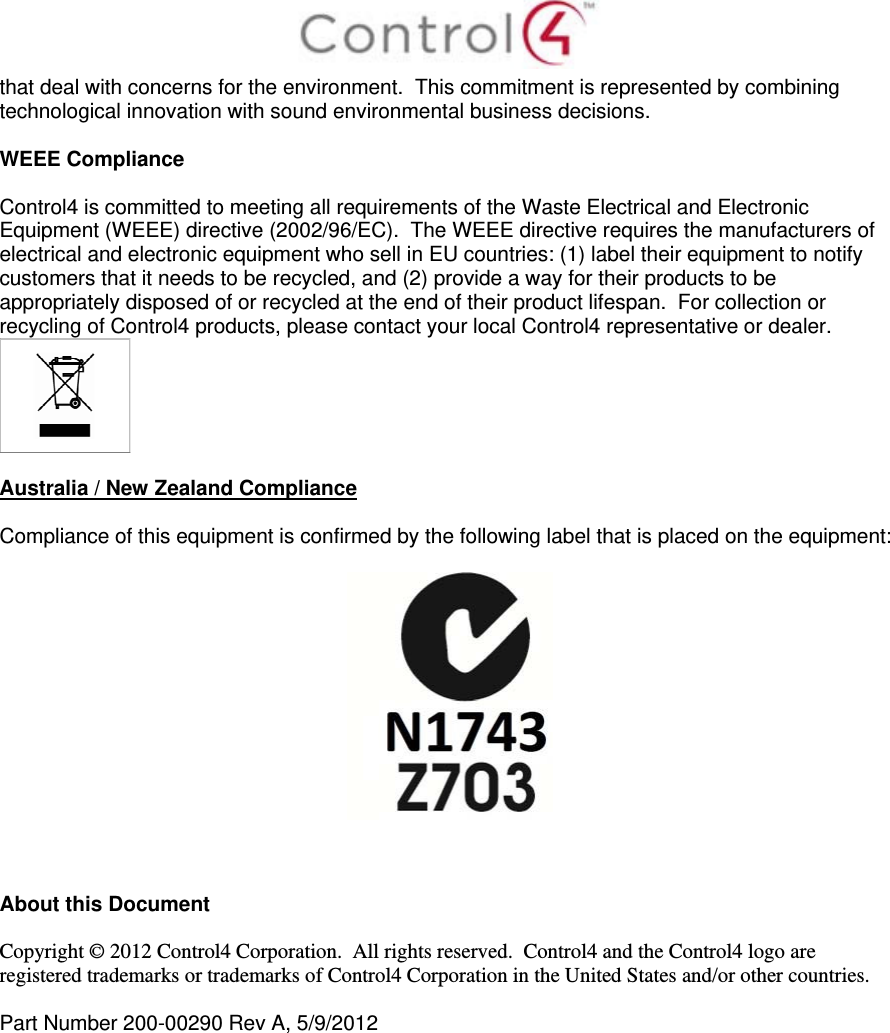  that deal with concerns for the environment.  This commitment is represented by combining technological innovation with sound environmental business decisions.  WEEE Compliance  Control4 is committed to meeting all requirements of the Waste Electrical and Electronic Equipment (WEEE) directive (2002/96/EC).  The WEEE directive requires the manufacturers of electrical and electronic equipment who sell in EU countries: (1) label their equipment to notify customers that it needs to be recycled, and (2) provide a way for their products to be appropriately disposed of or recycled at the end of their product lifespan.  For collection or recycling of Control4 products, please contact your local Control4 representative or dealer.   Australia / New Zealand Compliance  Compliance of this equipment is confirmed by the following label that is placed on the equipment:      About this Document  Copyright © 2012 Control4 Corporation.  All rights reserved.  Control4 and the Control4 logo are registered trademarks or trademarks of Control4 Corporation in the United States and/or other countries.   Part Number 200-00290 Rev A, 5/9/2012  