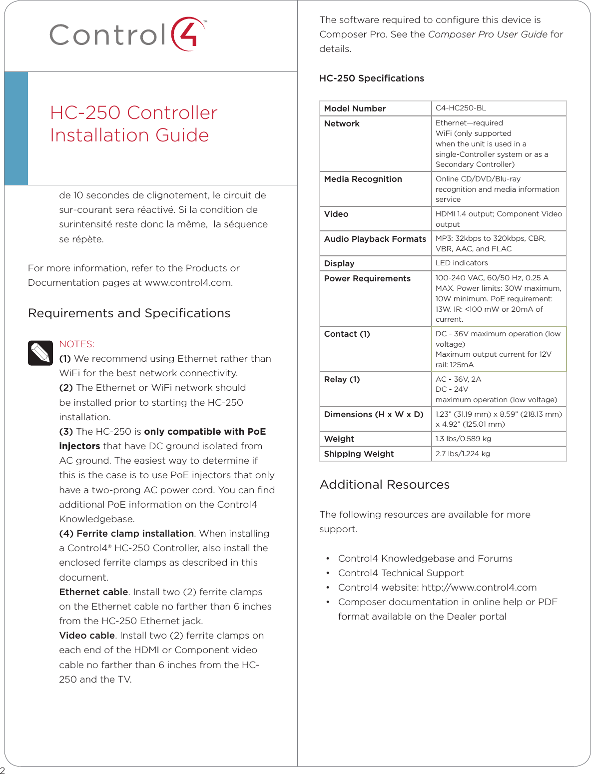 ™de 10 secondes de clignotement, le circuit de sur-courant sera réactivé. Si la condition de surintensité reste donc la même,  la séquence se répète.For more information, refer to the Products or Documentation pages at www.control4.com.Requirements and SpeciﬁcationsNOTES: (1) We recommend using Ethernet rather than WiFi for the best network connectivity. (2) The Ethernet or WiFi network should be installed prior to starting the HC-250 installation. (3) The HC-250 is only compatible with PoE injectors that have DC ground isolated from AC ground. The easiest way to determine if this is the case is to use PoE injectors that only have a two-prong AC power cord. You can ﬁnd additional PoE information on the Control4 Knowledgebase.(4) Ferrite clamp installation. When installing a Control4® HC-250 Controller, also install the enclosed ferrite clamps as described in this document.  Ethernet cable. Install two (2) ferrite clamps on the Ethernet cable no farther than 6 inches from the HC-250 Ethernet jack.Video cable. Install two (2) ferrite clamps on each end of the HDMI or Component video cable no farther than 6 inches from the HC-250 and the TV.HC-250 ControllerInstallation Guide  The software required to conﬁgure this device is Composer Pro. See the Composer Pro User Guide for details.HC-250 SpeciﬁcationsModel Number C4-HC250-BLNetwork Ethernet—requiredWiFi (only supportedwhen the unit is used in asingle-Controller system or as a Secondary Controller)Media Recognition Online CD/DVD/Blu-ray recognition and media information serviceVideo HDMI 1.4 output; Component Video outputAudio Playback Formats MP3: 32kbps to 320kbps, CBR, VBR, AAC, and FLACDisplay LED indicatorsPower Requirements 100-240 VAC, 60/50 Hz, 0.25 A MAX. Power limits: 30W maximum, 10W minimum. PoE requirement: 13W. IR: &lt;100 mW or 20mA of current.Contact (1)  DC - 36V maximum operation (low voltage) Maximum output current for 12V rail: 125mARelay (1)  AC - 36V, 2A DC - 24V maximum operation (low voltage)Dimensions (H x W x D) 1.23” (31.19 mm) x 8.59” (218.13 mm) x 4.92” (125.01 mm)Weight 1.3 lbs/0.589 kgShipping Weight 2.7 lbs/1.224 kgAdditional ResourcesThe following resources are available for more support.• Control4 Knowledgebase and Forums• Control4 Technical Support• Control4 website: http://www.control4.com• Composer documentation in online help or PDF format available on the Dealer portal2