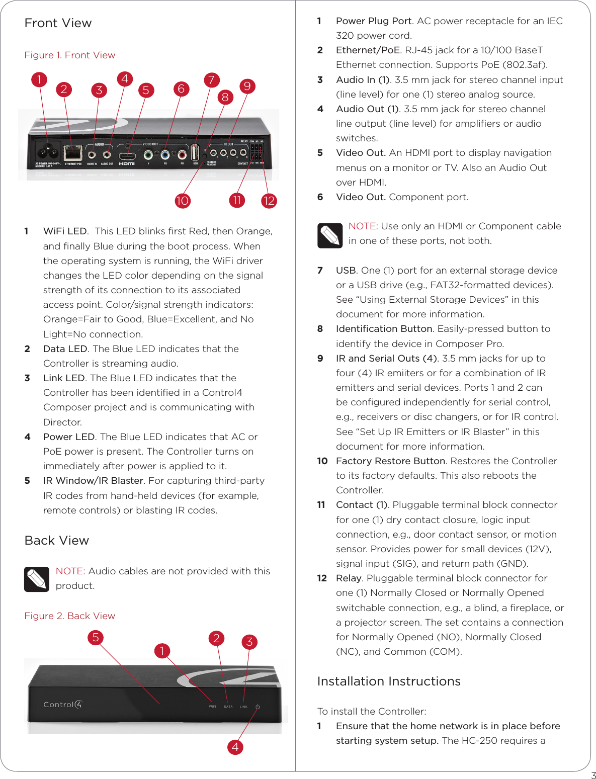 1  Power Plug Port. AC power receptacle for an IEC 320 power cord. 2  Ethernet/PoE. RJ-45 jack for a 10/100 BaseT Ethernet connection. Supports PoE (802.3af).3  Audio In (1). 3.5 mm jack for stereo channel input (line level) for one (1) stereo analog source.4  Audio Out (1). 3.5 mm jack for stereo channel line output (line level) for ampliﬁers or audio switches.5  Video Out. An HDMI port to display navigation menus on a monitor or TV. Also an Audio Out over HDMI.6  Video Out. Component port. NOTE: Use only an HDMI or Component cable in one of these ports, not both.7  USB. One (1) port for an external storage device or a USB drive (e.g., FAT32-formatted devices). See “Using External Storage Devices” in this document for more information.8  Identiﬁcation Button. Easily-pressed button to identify the device in Composer Pro.9  IR and Serial Outs (4). 3.5 mm jacks for up to four (4) IR emiiters or for a combination of IR emitters and serial devices. Ports 1 and 2 can be conﬁgured independently for serial control, e.g., receivers or disc changers, or for IR control. See “Set Up IR Emitters or IR Blaster” in this document for more information.10  Factory Restore Button. Restores the Controller to its factory defaults. This also reboots the Controller.11  Contact (1). Pluggable terminal block connector for one (1) dry contact closure, logic input connection, e.g., door contact sensor, or motion sensor. Provides power for small devices (12V), signal input (SIG), and return path (GND).12  Relay. Pluggable terminal block connector for one (1) Normally Closed or Normally Opened switchable connection, e.g., a blind, a ﬁreplace, or a projector screen. The set contains a connection for Normally Opened (NO), Normally Closed (NC), and Common (COM).Installation InstructionsTo install the Controller:1  Ensure that the home network is in place before starting system setup. The HC-250 requires a Front ViewFigure 1. Front View1  WiFi LED.  This LED blinks ﬁrst Red, then Orange, and ﬁnally Blue during the boot process. When  the operating system is running, the WiFi driver changes the LED color depending on the signal strength of its connection to its associated access point. Color/signal strength indicators: Orange=Fair to Good, Blue=Excellent, and No Light=No connection.2  Data LED. The Blue LED indicates that the Controller is streaming audio.3  Link LED. The Blue LED indicates that the Controller has been identiﬁed in a Control4 Composer project and is communicating with Director.4  Power LED. The Blue LED indicates that AC or PoE power is present. The Controller turns on immediately after power is applied to it.5  IR Window/IR Blaster. For capturing third-party IR codes from hand-held devices (for example, remote controls) or blasting IR codes.Back ViewNOTE: Audio cables are not provided with this product.Figure 2. Back View345678910 11 1212312345