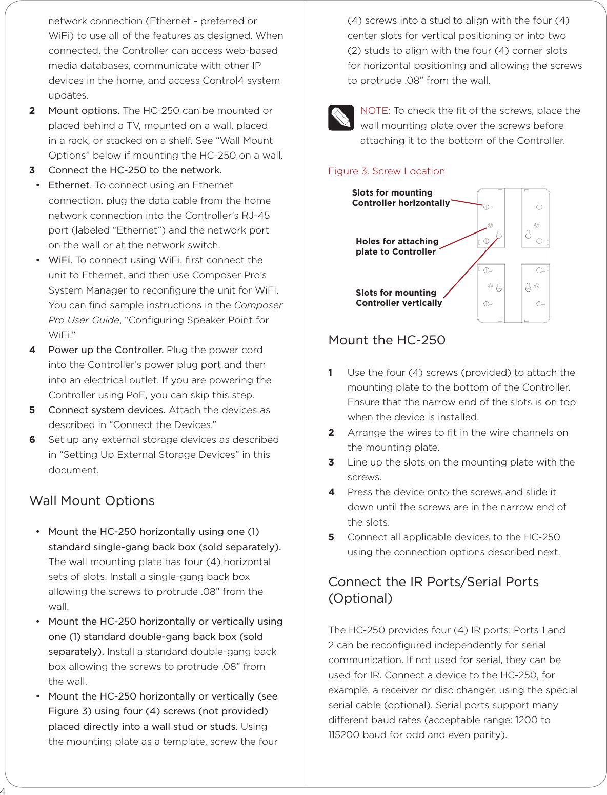 network connection (Ethernet - preferred or WiFi) to use all of the features as designed. When connected, the Controller can access web-based media databases, communicate with other IP devices in the home, and access Control4 system updates.2  Mount options. The HC-250 can be mounted or placed behind a TV, mounted on a wall, placed in a rack, or stacked on a shelf. See “Wall Mount Options” below if mounting the HC-250 on a wall.3  Connect the HC-250 to the network. • Ethernet. To connect using an Ethernet connection, plug the data cable from the home network connection into the Controller’s RJ-45 port (labeled “Ethernet”) and the network port on the wall or at the network switch. • WiFi. To connect using WiFi, ﬁrst connect the unit to Ethernet, and then use Composer Pro’s System Manager to reconﬁgure the unit for WiFi. You can ﬁnd sample instructions in the Composer Pro User Guide, “Conﬁguring Speaker Point for WiFi.”4  Power up the Controller. Plug the power cord into the Controller’s power plug port and then into an electrical outlet. If you are powering the Controller using PoE, you can skip this step.5  Connect system devices. Attach the devices as described in “Connect the Devices.”6  Set up any external storage devices as described in “Setting Up External Storage Devices” in this document.Wall Mount Options• Mount the HC-250 horizontally using one (1) standard single-gang back box (sold separately). The wall mounting plate has four (4) horizontal sets of slots. Install a single-gang back box allowing the screws to protrude .08” from the wall.• Mount the HC-250 horizontally or vertically using one (1) standard double-gang back box (sold separately). Install a standard double-gang back box allowing the screws to protrude .08” from the wall. • Mount the HC-250 horizontally or vertically (see Figure 3) using four (4) screws (not provided) placed directly into a wall stud or studs. Using the mounting plate as a template, screw the four (4) screws into a stud to align with the four (4) center slots for vertical positioning or into two (2) studs to align with the four (4) corner slots for horizontal positioning and allowing the screws to protrude .08” from the wall.NOTE: To check the ﬁt of the screws, place the wall mounting plate over the screws before attaching it to the bottom of the Controller.Figure 3. Screw LocationMount the HC-2501  Use the four (4) screws (provided) to attach the mounting plate to the bottom of the Controller. Ensure that the narrow end of the slots is on top when the device is installed. 2  Arrange the wires to ﬁt in the wire channels on the mounting plate. 3  Line up the slots on the mounting plate with the screws. 4  Press the device onto the screws and slide it down until the screws are in the narrow end of the slots.5  Connect all applicable devices to the HC-250 using the connection options described next.Connect the IR Ports/Serial Ports  (Optional)The HC-250 provides four (4) IR ports; Ports 1 and 2 can be reconﬁgured independently for serial communication. If not used for serial, they can be used for IR. Connect a device to the HC-250, for example, a receiver or disc changer, using the special serial cable (optional). Serial ports support many dierent baud rates (acceptable range: 1200 to 115200 baud for odd and even parity). 4Slots for mountingController horizontallyHoles for attachingplate to ControllerSlots for mounting Controller vertically