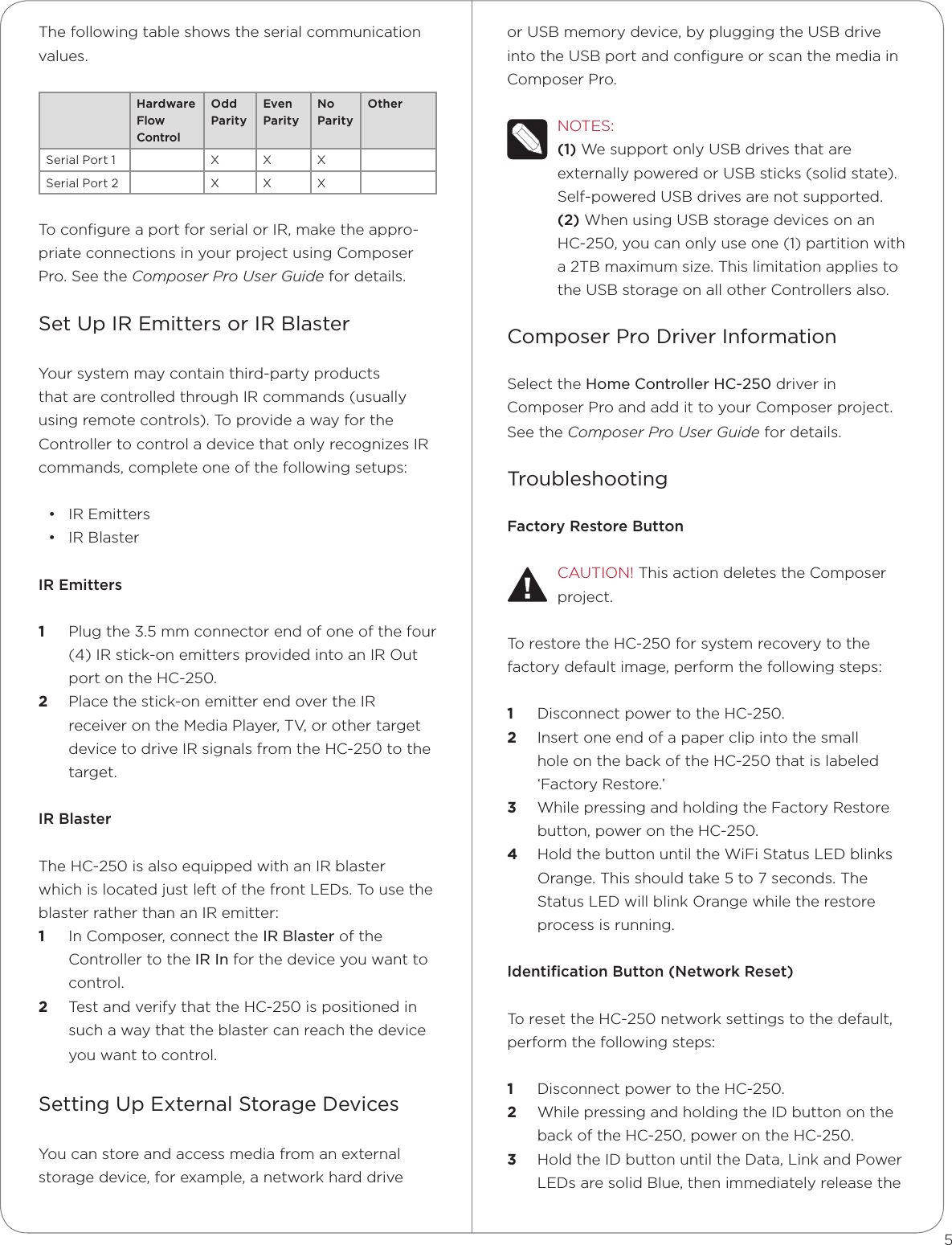 The following table shows the serial communication values.Hardware Flow ControlOdd ParityEven ParityNo ParityOtherSerial Port 1 X X XSerial Port 2 X X XTo conﬁgure a port for serial or IR, make the appro-priate connections in your project using Composer Pro. See the Composer Pro User Guide for details.Set Up IR Emitters or IR BlasterYour system may contain third-party products that are controlled through IR commands (usually using remote controls). To provide a way for the Controller to control a device that only recognizes IR commands, complete one of the following setups: • IR Emitters• IR BlasterIR Emitters1  Plug the 3.5 mm connector end of one of the four (4) IR stick-on emitters provided into an IR Out port on the HC-250. 2  Place the stick-on emitter end over the IR receiver on the Media Player, TV, or other target device to drive IR signals from the HC-250 to the target.IR BlasterThe HC-250 is also equipped with an IR blaster which is located just left of the front LEDs. To use the blaster rather than an IR emitter:1  In Composer, connect the IR Blaster of the Controller to the IR In for the device you want to control.2  Test and verify that the HC-250 is positioned in such a way that the blaster can reach the device you want to control.Setting Up External Storage DevicesYou can store and access media from an external storage device, for example, a network hard drive or USB memory device, by plugging the USB drive into the USB port and conﬁgure or scan the media in  Composer Pro.NOTES: (1) We support only USB drives that are externally powered or USB sticks (solid state). Self-powered USB drives are not supported. (2) When using USB storage devices on an HC-250, you can only use one (1) partition with a 2TB maximum size. This limitation applies to the USB storage on all other Controllers also.Composer Pro Driver InformationSelect the Home Controller HC-250 driver in Composer Pro and add it to your Composer project. See the Composer Pro User Guide for details.TroubleshootingFactory Restore ButtonCAUTION! This action deletes the Composer project.To restore the HC-250 for system recovery to the factory default image, perform the following steps:1  Disconnect power to the HC-250.2  Insert one end of a paper clip into the small hole on the back of the HC-250 that is labeled ‘Factory Restore.’ 3  While pressing and holding the Factory Restore button, power on the HC-250. 4  Hold the button until the WiFi Status LED blinks Orange. This should take 5 to 7 seconds. The Status LED will blink Orange while the restore process is running.Identiﬁcation Button (Network Reset)To reset the HC-250 network settings to the default, perform the following steps: 1  Disconnect power to the HC-250.2  While pressing and holding the ID button on the back of the HC-250, power on the HC-250.3  Hold the ID button until the Data, Link and Power LEDs are solid Blue, then immediately release the 5