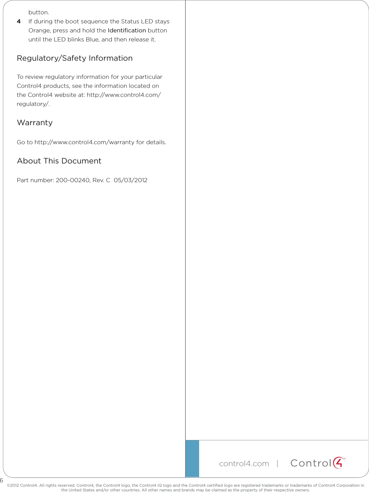 ©2012 Control4. All rights reserved. Control4, the Control4 logo, the Control4 iQ logo and the Control4 certiﬁed logo are registered trademarks or trademarks of Control4 Corporation in the United States and/or other countries. All other names and brands may be claimed as the property of their respective owners.control4.com   | ™button.4  If during the boot sequence the Status LED stays Orange, press and hold the Identiﬁcation button until the LED blinks Blue, and then release it.Regulatory/Safety InformationTo review regulatory information for your particular Control4 products, see the information located on the Control4 website at: http://www.control4.com/regulatory/.WarrantyGo to http://www.control4.com/warranty for details.About This DocumentPart number: 200-00240, Rev. C  05/03/20126