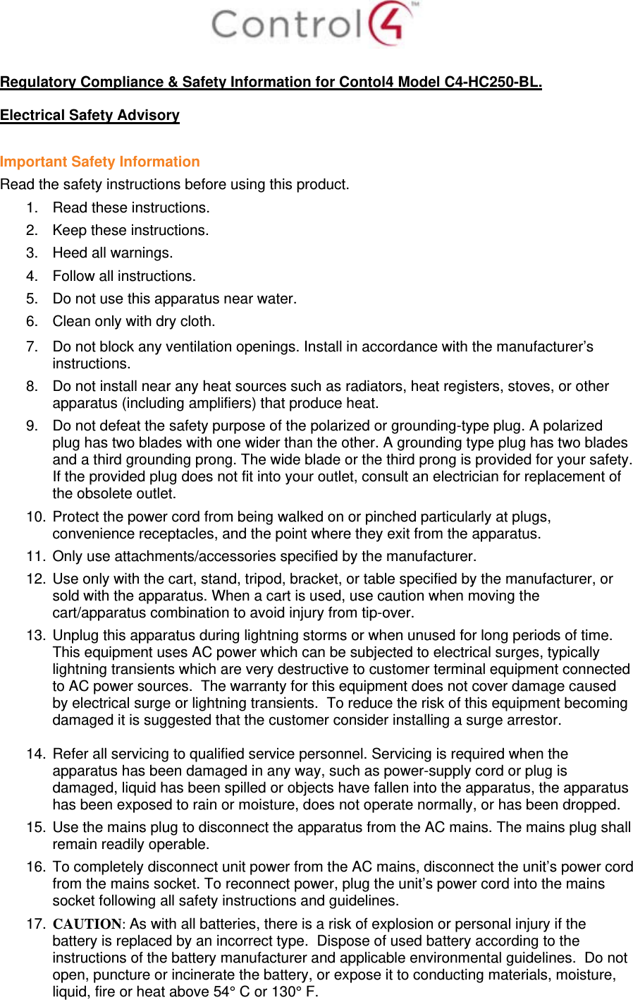   Regulatory Compliance &amp; Safety Information for Contol4 Model C4-HC250-BL.  Electrical Safety Advisory  Important Safety Information Read the safety instructions before using this product.  1.  Read these instructions.  2.  Keep these instructions.  3.  Heed all warnings.  4.  Follow all instructions.  5.  Do not use this apparatus near water.  6.  Clean only with dry cloth.  7.  Do not block any ventilation openings. Install in accordance with the manufacturer’s instructions.  8.  Do not install near any heat sources such as radiators, heat registers, stoves, or other apparatus (including amplifiers) that produce heat. 9.  Do not defeat the safety purpose of the polarized or grounding-type plug. A polarized plug has two blades with one wider than the other. A grounding type plug has two blades and a third grounding prong. The wide blade or the third prong is provided for your safety. If the provided plug does not fit into your outlet, consult an electrician for replacement of the obsolete outlet. 10.  Protect the power cord from being walked on or pinched particularly at plugs, convenience receptacles, and the point where they exit from the apparatus. 11.  Only use attachments/accessories specified by the manufacturer.  12.  Use only with the cart, stand, tripod, bracket, or table specified by the manufacturer, or sold with the apparatus. When a cart is used, use caution when moving the cart/apparatus combination to avoid injury from tip-over. 13.  Unplug this apparatus during lightning storms or when unused for long periods of time.  This equipment uses AC power which can be subjected to electrical surges, typically lightning transients which are very destructive to customer terminal equipment connected to AC power sources.  The warranty for this equipment does not cover damage caused by electrical surge or lightning transients.  To reduce the risk of this equipment becoming damaged it is suggested that the customer consider installing a surge arrestor.  14.  Refer all servicing to qualified service personnel. Servicing is required when the apparatus has been damaged in any way, such as power-supply cord or plug is damaged, liquid has been spilled or objects have fallen into the apparatus, the apparatus has been exposed to rain or moisture, does not operate normally, or has been dropped. 15.  Use the mains plug to disconnect the apparatus from the AC mains. The mains plug shall remain readily operable.  16.  To completely disconnect unit power from the AC mains, disconnect the unit’s power cord from the mains socket. To reconnect power, plug the unit’s power cord into the mains socket following all safety instructions and guidelines. 17.  CAUTION: As with all batteries, there is a risk of explosion or personal injury if the battery is replaced by an incorrect type.  Dispose of used battery according to the instructions of the battery manufacturer and applicable environmental guidelines.  Do not open, puncture or incinerate the battery, or expose it to conducting materials, moisture, liquid, fire or heat above 54° C or 130° F.  