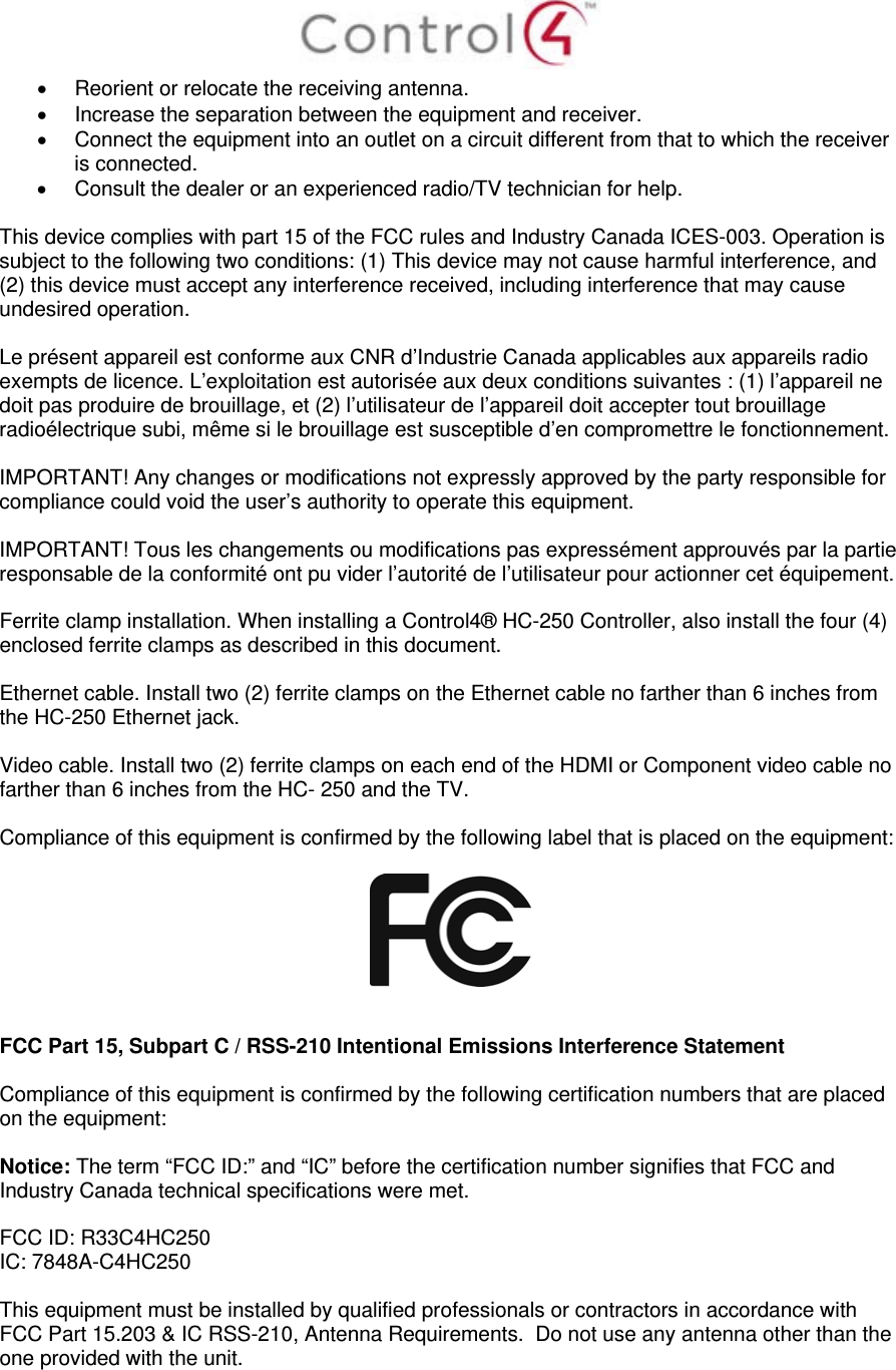    Reorient or relocate the receiving antenna.   Increase the separation between the equipment and receiver.   Connect the equipment into an outlet on a circuit different from that to which the receiver is connected.   Consult the dealer or an experienced radio/TV technician for help.  This device complies with part 15 of the FCC rules and Industry Canada ICES-003. Operation is subject to the following two conditions: (1) This device may not cause harmful interference, and (2) this device must accept any interference received, including interference that may cause undesired operation.  Le présent appareil est conforme aux CNR d’Industrie Canada applicables aux appareils radio exempts de licence. L’exploitation est autorisée aux deux conditions suivantes : (1) l’appareil ne doit pas produire de brouillage, et (2) l’utilisateur de l’appareil doit accepter tout brouillage radioélectrique subi, même si le brouillage est susceptible d’en compromettre le fonctionnement.  IMPORTANT! Any changes or modifications not expressly approved by the party responsible for compliance could void the user’s authority to operate this equipment.  IMPORTANT! Tous les changements ou modifications pas expressément approuvés par la partie responsable de la conformité ont pu vider l’autorité de l’utilisateur pour actionner cet équipement.  Ferrite clamp installation. When installing a Control4® HC-250 Controller, also install the four (4) enclosed ferrite clamps as described in this document.   Ethernet cable. Install two (2) ferrite clamps on the Ethernet cable no farther than 6 inches from the HC-250 Ethernet jack.   Video cable. Install two (2) ferrite clamps on each end of the HDMI or Component video cable no farther than 6 inches from the HC- 250 and the TV.  Compliance of this equipment is confirmed by the following label that is placed on the equipment:     FCC Part 15, Subpart C / RSS-210 Intentional Emissions Interference Statement  Compliance of this equipment is confirmed by the following certification numbers that are placed on the equipment:  Notice: The term “FCC ID:” and “IC” before the certification number signifies that FCC and Industry Canada technical specifications were met.  FCC ID: R33C4HC250 IC: 7848A-C4HC250   This equipment must be installed by qualified professionals or contractors in accordance with FCC Part 15.203 &amp; IC RSS-210, Antenna Requirements.  Do not use any antenna other than the one provided with the unit.   