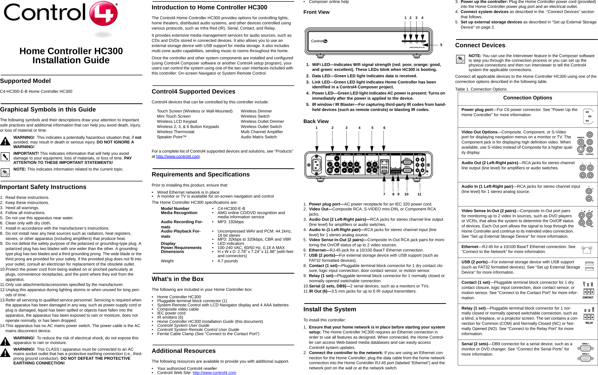 Home Controller HC300 Installation GuideSupported ModelC4-HC300-E-B Home Controller HC300Graphical Symbols in this GuideThe following symbols and their descriptions draw your attention to important safe practices and additional information that can help you avoid death, injury, or loss of material or time.WARNING!  This indicates a potentially hazardous situation that, if not avoided, may result in death or serious injury. DO NOT IGNORE A WARNING!IMPORTANT! This indicates information that will help you avoid damage to your equipment, loss of materials, or loss of time. PAY ATTENTION TO THESE IMPORTANT STATEMENTS!NOTE: This indicates information related to the current topic. Important Safety Instructions1. Read these instructions.2. Keep these instructions.3. Heed all warnings.4. Follow all instructions.5. Do not use this apparatus near water.6. Clean only with dry cloth.7. Install in accordance with the manufacturer’s instructions.8. Do not install near any heat sources such as radiators, heat registers, stoves, or other apparatus (including amplifiers) that produce heat.9. Do not defeat the safety purpose of the polarized or grounding-type plug. A polarized plug has two blades with one wider than the other. A grounding type plug has two blades and a third grounding prong. The wide blade or the third prong are provided for your safety. If the provided plug does not fit into your outlet, consult an electrician for replacement of the obsolete outlet.10.Protect the power cord from being walked on or pinched particularly at plugs, convenience receptacles, and the point where they exit from the apparatus.11.Only use attachments/accessories specified by the manufacturer.12.Unplug this apparatus during lighting storms or when unused for long peri-ods of time.13.Refer all servicing to qualified service personnel. Servicing is required when the apparatus has been damaged in any way, such as power-supply cord or plug is damaged, liquid has been spilled or objects have fallen into the apparatus, the apparatus has been exposed to rain or moisture, does not operate normally, or has been dropped.14.This apparatus has no AC mains power switch. The power cable is the AC mains disconnect device.WARNING!  To reduce the risk of electrical shock, do not expose this apparatus to rain or moisture.WARNING!  This CLASS I apparatus must be connected to an AC mains socket outlet that has a protective earthing connection (i.e., third-prong ground conductor). DO NOT DEFEAT THE PROTECTIVE EARTHING CONNECTION!Introduction to Home Controller HC300 The Control4 Home Controller HC300 provides options for controlling lights, home theaters, distributed audio systems, and other devices controlled using various protocols, such as Infra Red (IR), Serial, Contact, and Relay.It provides extensive media management services for audio sources, such as CDs and DVDs stored in connected devices. It also allows you to use an external storage device with USB support for media storage. It also includes multi-zone audio capabilities, sending music to rooms throughout the home.Once the controller and other system components are installed and configured (using Control4 Composer software or another Control4 setup program), your users can control the system using one of the two user interfaces included with this controller: On-screen Navigator or System Remote Control. Control4 Supported DevicesControl4 devices that can be controlled by this controller include: For a complete list of Control4 supported devices and solutions, see “Products” at http://www.control4.com.Requirements and SpecificationsPrior to installing this product, ensure that:• Wired Ethernet network is in place• A monitor or TV is available for on-screen navigation and controlThe Home Controller HC300 specifications are:What’s in the BoxThe following are included in your Home Controller box:• Home Controller HC300• Pluggable terminal block connector (1)• System Remote Control with LCD Navigator display and 4 AAA batteries• Composite video cable• IEC power cord• IR emitters (6)•Home Controller HC300 Installation Guide (this document)•Control4 System User Guide • Control4 System Remote Control User Guide• Ferrite Cable Clamp (See “Connect to the Contact Port”)Additional ResourcesThe following resources are available to provide you with additional support. • Your authorized Control4 reseller• Control4 Web Site: http://www.control4.com• Composer online helpFront View1. WiFi LED—Indicates Wifi signal strength (red: poor, orange: good, and green: excellent). These LEDs blink when HC300 is booting.2. Data LED—Green LED light indicates data is received.3. Link LED—Green LED light indicates Home Controller has been identified in a Control4 Composer project.4. Power LED—Green LED light indicates AC power is present: Turns on immediately after the power is applied to the device.5. IR window / IR Blaster—For capturing third-party IR codes from hand-held devices (such as remote controls) or blasting IR codes.Back View 1. Power plug port—AC power receptacle for an IEC 320 power cord.2. Video Out—Composite RCA, S-VIDEO mini-DIN, or Component RCA jacks. 3. Audio Out (2 Left-Right pairs)—RCA jacks for stereo channel line output (line level) for amplifiers or audio switches.4. Audio In (1 Left-Right pair)—RCA jacks for stereo channel input (line level) for 1 stereo analog source.5. Video Sense In-Out (2 pairs)—Composite In-Out RCA jack pairs for moni-toring the On/Off status of up to 2 video sources.6. Ethernet—RJ-45 jack for a 10/100 BaseT Ethernet connection.7. USB (2 ports)—For external storage device with USB support (such as FAT32 formatted devices). 8. Contact (1 set)—Pluggable terminal block connector for 1 dry contact clo-sure, logic input connection, door contact sensor, or motion sensor. 9. Relay (1 set)—Pluggable terminal block connector for 1 normally closed or normally opened switchable connection. 10.Serial (2 sets, DB9)—2 serial devices, such as a monitors or TVs. 11.IR Out (6)—3.5 mm jacks for up to 6 IR output transmitters. Install the SystemTo install this controller:1. Ensure that your home network is in place before starting your system setup: The Home Controller HC300 requires an Ethernet connection in order to use all features as designed. When connected, the Home Control-ler can access Web-based media databases and can easily access Control4 system updates.2. Connect the controller to the network: If you are using an Ethernet con-nection for the Home Controller, plug the data cable from the home network connection into the Home Controller RJ-45 port (labeled “Ethernet”) and the network port on the wall or at the network switch.3. Power up the controller: Plug the Home Controller power cord (provided) into the Home Controller power plug port and an electrical outlet.4. Connect system devices as described in the  “Connect Devices” section that follows.5. Set up external storage devices as described in “Set up External Storage Device” on page 2.Connect DevicesNOTE: You can use the Interviewer feature in the Composer software to step you through the connection process or you can set up the physical connections and then run Interviewer to tell the Control4 system the applicable connections.Connect all applicable devices to the Home Controller HC300 using one of the connection options described in the following table. Table 1. Connection OptionsTouch Screen (Wireless or Wall-Mounted)Mini Touch Screen Wireless LCD KeypadWireless 2, 3, &amp; 6 Button KeypadsWireless ThermostatSpeaker Point™Wireless DimmerWireless SwitchWireless Outlet DimmerWireless Outlet SwitchMulti Channel AmplifierAudio Matrix SwitchModel Number • C4-HC300-E-BMedia Recognition • AMG online CD/DVD recognition and media information serviceAudio Recording For-mats • MP3: 192kbpsAudio Playback For-mats • Uncompressed WAV and PCM: 44.1kHz, 16 bit stereo• MP3: 32kbps to 320kbps, CBR and VBRDisplay • LED indicatorsPower Requirements • 100-240 VAC, 60/50 Hz, 0.18 A MAXDimensions • H x W x D: 2.78” x 7.24” x 11.98” (with feet and connectors)Weight • 4.7 pounds 5             1   2    3    47       8   9     10         11 1              2            3           4           5          6Connection OptionsPower plug port—For C6 power connector. See “Power Up the Home Controller” for more information.Video Out Options—Composite, Component, or S-Video port for displaying navigation menus on a monitor or TV. The Component jack is for displaying high definition video. When available, use S-Video instead of Composite for a higher qual-ity display.Audio Out (2 Left-Right pairs)—RCA jacks for stereo channel line output (line level) for amplifiers or audio switches.Audio In (1 Left-Right pair)—RCA jacks for stereo channel input (line level) for 1 stereo analog source.Video Sense In-Out (2 pairs)—Composite In-Out port pairs for monitoring up to 2 video In sources, such as DVD players or VCRs, that allow the system to determine the On/Off status of devices. Each Out port allows the signal to loop through the Home Controller and continue to its intended video connection. See “Set up External Storage Device” for more information.Ethernet—RJ-45 for a 10/100 BaseT Ethernet connection. See “Connect to the Network” for more information.USB (2 ports)—For external storage device with USB support (such as FAT32 formatted devices). See “Set up External Storage Device” for more information.Contact (1 set)—Pluggable terminal block connector for 1 dry contact closure, logic input connection, door contact sensor, or motion sensor. See “Connect to the Contact Port” for more infor-mation.Relay (1 set)—Pluggable terminal block connector for 1 nor-mally closed or normally opened switchable connection, such as a blind, a fireplace, or a projector screen. The set contains a con-nection for Common (COM) and Normally Closed (NC) or Nor-mally Opened (NO). See “Connect to the Relay Port” for more information.Serial (2 sets)—DB9 connector for a serial device, such as a monitor or DVD changer. See “Connect the Serial Ports” for more information.