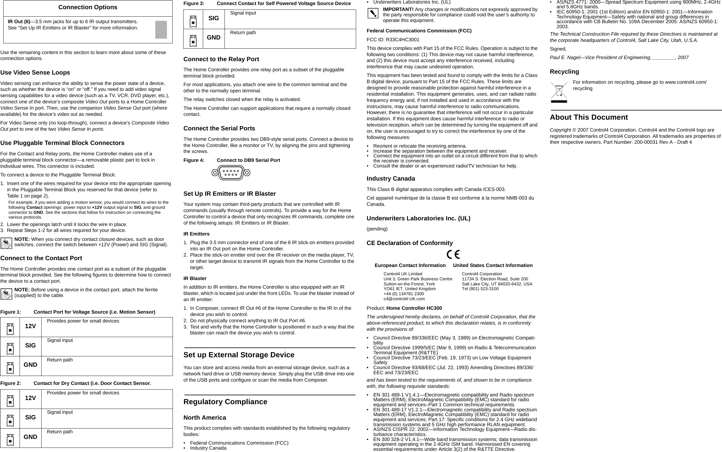 Use the remaining content in this section to learn more about some of these connection options.Use Video Sense LoopsVideo sensing can enhance the ability to sense the power state of a device, such as whether the device is “on” or “off.” If you need to add video signal sensing capabilities for a video device (such as a TV, VCR, DVD player, etc.), connect one of the device’s composite Video Out ports to a Home Controller Video Sense In port. Then, use the companion Video Sense Out port (where available) for the device’s video out as needed.For Video Sense only (no loop-through), connect a device’s Composite Video Out port to one of the two Video Sense In ports.Use Pluggable Terminal Block ConnectorsFor the Contact and Relay ports, the Home Controller makes use of a pluggable terminal block connector—a removable plastic part to lock in individual wires. This connector is included.To connect a device to the Pluggable Terminal Block:1. Insert one of the wires required for your device into the appropriate opening in the Pluggable Terminal Block you reserved for that device (refer to Table 1 on page 2). For example, if you were adding a motion sensor, you would connect its wires to the following Contact openings: power input to +12V output signal to SIG, and ground connector to GND. See the sections that follow for instruction on connecting the various protocols.2. Lower the openings latch until it locks the wire in place.3. Repeat Steps 1-2 for all wires required for your device.NOTE: When you connect dry contact closure devices, such as door switches, connect the switch between +12V (Power) and SIG (Signal). Connect to the Contact PortThe Home Controller provides one contact port as a subset of the pluggable terminal block provided. See the following figures to determine how to connect the device to a contact port.NOTE: Before using a device in the contact port, attach the ferrite (supplied) to the cable.Figure 1:  Contact Port for Voltage Source (i.e. Motion Sensor)Figure 2:  Contact for Dry Contact (i.e. Door Contact Sensor.Figure 3:  Connect Contact for Self Powered Voltage Source DeviceConnect to the Relay PortThe Home Controller provides one relay port as a subset of the pluggable terminal block provided. For most applications, you attach one wire to the common terminal and the other to the normally open terminal. The relay switches closed when the relay is activated. The Home Controller can support applications that require a normally closed contact.Connect the Serial PortsThe Home Controller provides two DB9-style serial ports. Connect a device to the Home Controller, like a monitor or TV, by aligning the pins and tightening the screws.Figure 4:  Connect to DB9 Serial PortSet Up IR Emitters or IR BlasterYour system may contain third-party products that are controlled with IR commands (usually through remote controls). To provide a way for the Home Controller to control a device that only recognizes IR commands, complete one of the following setups: IR Emitters or IR Blaster.IR Emitters1. Plug the 3.5 mm connector end of one of the 6 IR stick-on emitters provided into an IR Out port on the Home Controller. 2. Place the stick-on emitter end over the IR receiver on the media player, TV, or other target device to transmit IR signals from the Home Controller to the target.IR BlasterIn addition to IR emitters, the Home Controller is also equipped with an IR blaster, which is located just under the front LEDs. To use the blaster instead of an IR emitter:1. In Composer, connect IR Out #6 of the Home Controller to the IR In of the device you wish to control.2. Do not physically connect anything to IR Out Port #6. 3. Test and verify that the Home Controller is positioned in such a way that the blaster can reach the device you wish to control.Set up External Storage DeviceYou can store and access media from an external storage device, such as a network hard drive or USB memory device. Simply plug the USB drive into one of the USB ports and configure or scan the media from Composer.  Regulatory ComplianceNorth AmericaThis product complies with standards established by the following regulatory bodies:• Federal Communications Commission (FCC)• Industry Canada• Underwriters Laboratories Inc. (UL)IMPORTANT! Any changes or modifications not expressly approved by the party responsible for compliance could void the user’s authority to operate this equipment.Federal Communications Commission (FCC)FCC ID: R33C4HC3001This device complies with Part 15 of the FCC Rules. Operation is subject to the following two conditions: (1) This device may not cause harmful interference, and (2) this device must accept any interference received, including interference that may cause undesired operation.This equipment has been tested and found to comply with the limits for a Class B digital device, pursuant to Part 15 of the FCC Rules. These limits are designed to provide reasonable protection against harmful interference in a residential installation. This equipment generates, uses, and can radiate radio frequency energy and, if not installed and used in accordance with the instructions, may cause harmful interference to radio communications. However, there is no guarantee that interference will not occur in a particular installation. If this equipment does cause harmful interference to radio or television reception, which can be determined by turning the equipment off and on, the user is encouraged to try to correct the interference by one of the following measures:• Reorient or relocate the receiving antenna.• Increase the separation between the equipment and receiver.• Connect the equipment into an outlet on a circuit different from that to which the receiver is connected.• Consult the dealer or an experienced radio/TV technician for help.Industry CanadaThis Class B digital apparatus complies with Canada ICES-003.Cet appareil numérique de la classe B est conforme à la norme NMB-003 du Canada.Underwriters Laboratories Inc. (UL)(pending)CE Declaration of ConformityProduct: Home Controller HC300The undersigned hereby declares, on behalf of Control4 Corporation, that the above-referenced product, to which this declaration relates, is in conformity with the provisions of:• Council Directive 89/336/EEC (May 3, 1989) on Electromagnetic Compati-bility• Council Directive 1999/5/EC (Mar 9, 1999) on Radio &amp; Telecommunication Terminal Equipment (R&amp;TTE)• Council Directive 73/23/EEC (Feb. 19, 1973) on Low Voltage Equipment Safety• Council Directive 93/68/EEC (Jul. 22, 1993) Amending Directives 89/336/EEC and 73/23/EECand has been tested to the requirements of, and shown to be in compliance with, the following requisite standards:• EN 301 489-1 V1.4.1—Electromagnetic compatibility and Radio spectrum Matters (ERM); ElectroMagnetic Compatibility (EMC) standard for radio equipment and services–Part 1 Common technical requirements.• EN 301 489-17 V1.2.1—Electromagnetic compatibility and Radio spectrum Matters (ERM); ElectroMagnetic Compatibility (EMC) standard for radio equipment and services; Part 17: Specific conditions for 2.4 GHz wideband transmission systems and 5 GHz high performance RLAN equipment.• AS/NZS CISPR 22: 2002—Information Technology Equipment—Radio dis-turbance characteristics.• EN 300 328-2 V1.4.1—Wide band transmission systems; data transmission equipment operating in the 2.4GHz ISM band. Harmonised EN covering essential requirements under Article 3(2) of the R&amp;TTE Directive.• AS/NZS 4771: 2000—Spread Spectrum Equipment using 900MHz, 2.4GHz and 5.8GHz bands.• IEC 60950-1: 2001 (1st Edition) and/or EN 60950-1: 2001—Information Technology Equipment—Safety with national and group differences in accordance with CB Bulletin No. 109A December 2005: AS/NZS 60950-1: 2003.The Technical Construction File required by these Directives is maintained at the corporate headquarters of Control4, Salt Lake City, Utah, U.S.A.Signed, Paul E. Nagel—Vice President of Engineering, ________, 2007RecyclingFor information on recycling, please go to www.control4.com/recyclingAbout This DocumentCopyright © 2007 Control4 Corporation. Control4 and the Control4 logo are registered trademarks of Control4 Corporation. All trademarks are properties of their respective owners. Part Number: 200-00031 Rev A - Draft 4 IR Out (6)—3.5 mm jacks for up to 6 IR output transmitters. See “Set Up IR Emitters or IR Blaster” for more information.12V Provides power for small devicesSIG Signal inputGND Return path12V Provides power for small devicesSIG Signal inputGND Return pathConnection OptionsSIG Signal inputGND Return pathEuropean Contact InformationControl4 UK LimitedUnit 3, Green Park Business CentreSutton-on-the-Forest, YorkYO61 IET, United Kingdom+44 (0) 134781 2300c4@control4-UK.comUnited States Contact InformationControl4 Corporation11734 S. Election Road, Suite 200Salt Lake City, UT 84020-6432, USATel (801) 523-3100 