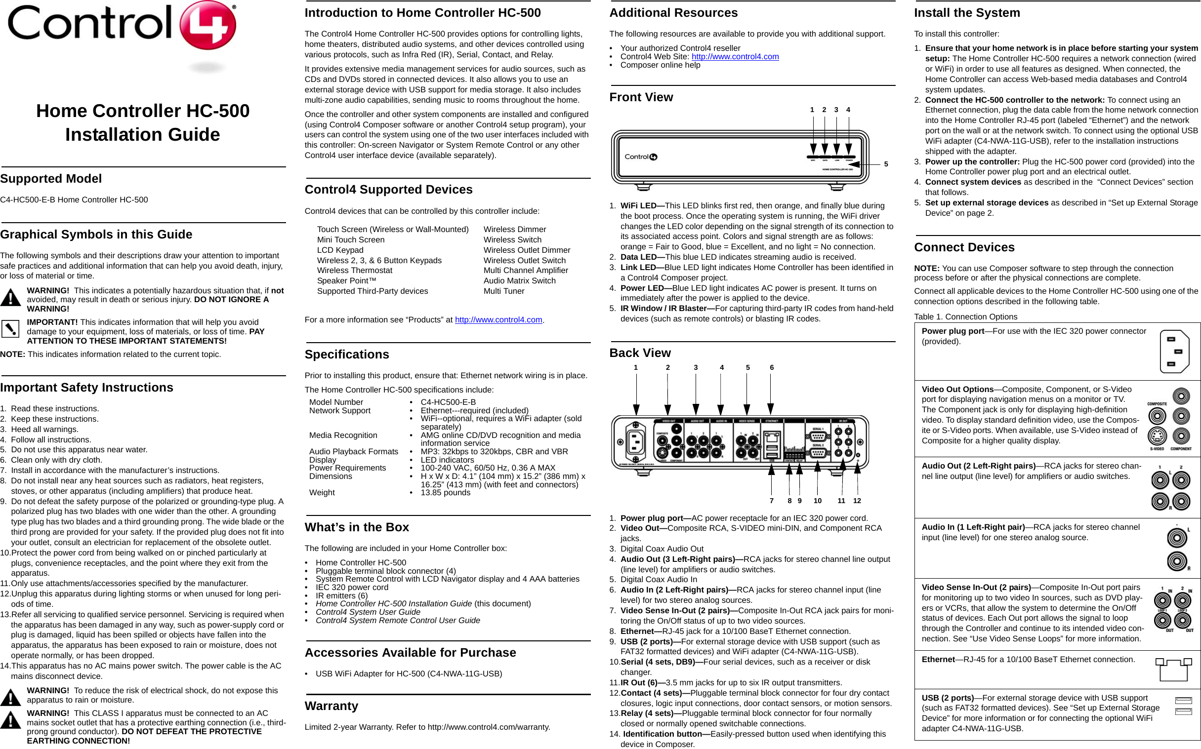 Home Controller HC-500 Installation GuideSupported ModelC4-HC500-E-B Home Controller HC-500Graphical Symbols in this GuideThe following symbols and their descriptions draw your attention to important safe practices and additional information that can help you avoid death, injury, or loss of material or time.WARNING!  This indicates a potentially hazardous situation that, if not avoided, may result in death or serious injury. DO NOT IGNORE A WARNING!IMPORTANT! This indicates information that will help you avoid damage to your equipment, loss of materials, or loss of time. PAY ATTENTION TO THESE IMPORTANT STATEMENTS!NOTE: This indicates information related to the current topic. Important Safety Instructions1. Read these instructions.2. Keep these instructions.3. Heed all warnings.4. Follow all instructions.5. Do not use this apparatus near water.6. Clean only with dry cloth.7. Install in accordance with the manufacturer’s instructions.8. Do not install near any heat sources such as radiators, heat registers, stoves, or other apparatus (including amplifiers) that produce heat.9. Do not defeat the safety purpose of the polarized or grounding-type plug. A polarized plug has two blades with one wider than the other. A grounding type plug has two blades and a third grounding prong. The wide blade or the third prong are provided for your safety. If the provided plug does not fit into your outlet, consult an electrician for replacement of the obsolete outlet.10.Protect the power cord from being walked on or pinched particularly at plugs, convenience receptacles, and the point where they exit from the apparatus.11.Only use attachments/accessories specified by the manufacturer.12.Unplug this apparatus during lighting storms or when unused for long peri-ods of time.13.Refer all servicing to qualified service personnel. Servicing is required when the apparatus has been damaged in any way, such as power-supply cord or plug is damaged, liquid has been spilled or objects have fallen into the apparatus, the apparatus has been exposed to rain or moisture, does not operate normally, or has been dropped.14.This apparatus has no AC mains power switch. The power cable is the AC mains disconnect device.WARNING!  To reduce the risk of electrical shock, do not expose this apparatus to rain or moisture.WARNING!  This CLASS I apparatus must be connected to an AC mains socket outlet that has a protective earthing connection (i.e., third-prong ground conductor). DO NOT DEFEAT THE PROTECTIVE EARTHING CONNECTION!Introduction to Home Controller HC-500 The Control4 Home Controller HC-500 provides options for controlling lights, home theaters, distributed audio systems, and other devices controlled using various protocols, such as Infra Red (IR), Serial, Contact, and Relay.It provides extensive media management services for audio sources, such as CDs and DVDs stored in connected devices. It also allows you to use an external storage device with USB support for media storage. It also includes multi-zone audio capabilities, sending music to rooms throughout the home.Once the controller and other system components are installed and configured (using Control4 Composer software or another Control4 setup program), your users can control the system using one of the two user interfaces included with this controller: On-screen Navigator or System Remote Control or any other Control4 user interface device (available separately). Control4 Supported DevicesControl4 devices that can be controlled by this controller include: For a more information see “Products” at http://www.control4.com.SpecificationsPrior to installing this product, ensure that: Ethernet network wiring is in place.The Home Controller HC-500 specifications include:What’s in the BoxThe following are included in your Home Controller box:• Home Controller HC-500• Pluggable terminal block connector (4)• System Remote Control with LCD Navigator display and 4 AAA batteries• IEC 320 power cord• IR emitters (6)•Home Controller HC-500 Installation Guide (this document)•Control4 System User Guide • Control4 System Remote Control User GuideAccessories Available for Purchase • USB WiFi Adapter for HC-500 (C4-NWA-11G-USB) WarrantyLimited 2-year Warranty. Refer to http://www.control4.com/warranty.Additional ResourcesThe following resources are available to provide you with additional support. • Your authorized Control4 reseller• Control4 Web Site: http://www.control4.com• Composer online helpFront View1. WiFi LED—This LED blinks first red, then orange, and finally blue during the boot process. Once the operating system is running, the WiFi driver changes the LED color depending on the signal strength of its connection to its associated access point. Colors and signal strength are as follows: orange = Fair to Good, blue = Excellent, and no light = No connection.2. Data LED—This blue LED indicates streaming audio is received.3. Link LED—Blue LED light indicates Home Controller has been identified in a Control4 Composer project.4. Power LED—Blue LED light indicates AC power is present. It turns on immediately after the power is applied to the device.5. IR Window / IR Blaster—For capturing third-party IR codes from hand-held devices (such as remote controls) or blasting IR codes.Back View 1. Power plug port—AC power receptacle for an IEC 320 power cord.2. Video Out—Composite RCA, S-VIDEO mini-DIN, and Component RCA jacks. 3. Digital Coax Audio Out4. Audio Out (3 Left-Right pairs)—RCA jacks for stereo channel line output (line level) for amplifiers or audio switches.5. Digital Coax Audio In6. Audio In (2 Left-Right pairs)—RCA jacks for stereo channel input (line level) for two stereo analog sources.7. Video Sense In-Out (2 pairs)—Composite In-Out RCA jack pairs for moni-toring the On/Off status of up to two video sources.8. Ethernet—RJ-45 jack for a 10/100 BaseT Ethernet connection.9. USB (2 ports)—For external storage device with USB support (such as FAT32 formatted devices) and WiFi adapter (C4-NWA-11G-USB).10.Serial (4 sets, DB9)—Four serial devices, such as a receiver or disk changer. 11.IR Out (6)—3.5 mm jacks for up to six IR output transmitters.12.Contact (4 sets)—Pluggable terminal block connector for four dry contact closures, logic input connections, door contact sensors, or motion sensors. 13.Relay (4 sets)—Pluggable terminal block connector for four normally closed or normally opened switchable connections. 14. Identification button—Easily-pressed button used when identifying this device in Composer.Install the SystemTo install this controller:1. Ensure that your home network is in place before starting your system setup: The Home Controller HC-500 requires a network connection (wired or WiFi) in order to use all features as designed. When connected, the Home Controller can access Web-based media databases and Control4 system updates.2. Connect the HC-500 controller to the network: To connect using an Ethernet connection, plug the data cable from the home network connection into the Home Controller RJ-45 port (labeled “Ethernet”) and the network port on the wall or at the network switch. To connect using the optional USB WiFi adapter (C4-NWA-11G-USB), refer to the installation instructions shipped with the adapter. 3. Power up the controller: Plug the HC-500 power cord (provided) into the Home Controller power plug port and an electrical outlet.4. Connect system devices as described in the  “Connect Devices” section that follows.5. Set up external storage devices as described in “Set up External Storage Device” on page 2.Connect DevicesNOTE: You can use Composer software to step through the connection process before or after the physical connections are complete.Connect all applicable devices to the Home Controller HC-500 using one of the connection options described in the following table. Table 1. Connection OptionsTouch Screen (Wireless or Wall-Mounted)Mini Touch Screen LCD KeypadWireless 2, 3, &amp; 6 Button KeypadsWireless ThermostatSpeaker Point™Supported Third-Party devicesWireless DimmerWireless SwitchWireless Outlet DimmerWireless Outlet SwitchMulti Channel AmplifierAudio Matrix SwitchMulti TunerModel Number • C4-HC500-E-BNetwork Support • Ethernet---required (included)• WiFi--optional, requires a WiFi adapter (sold separately)Media Recognition • AMG online CD/DVD recognition and media information serviceAudio Playback Formats • MP3: 32kbps to 320kbps, CBR and VBRDisplay • LED indicatorsPower Requirements • 100-240 VAC, 60/50 Hz, 0.36 A MAXDimensions • H x W x D: 4.1” (104 mm) x 15.2” (386 mm) x 16.25” (413 mm) (with feet and connectors)Weight • 13.85 pounds 5            1    2    3    47       8   9      10        11    12 1              2            3           4           5          6Power plug port—For use with the IEC 320 power connector (provided).Video Out Options—Composite, Component, or S-Video port for displaying navigation menus on a monitor or TV. The Component jack is only for displaying high-definition video. To display standard definition video, use the Compos-ite or S-Video ports. When available, use S-Video instead of Composite for a higher quality display.Audio Out (2 Left-Right pairs)—RCA jacks for stereo chan-nel line output (line level) for amplifiers or audio switches.Audio In (1 Left-Right pair)—RCA jacks for stereo channel input (line level) for one stereo analog source.Video Sense In-Out (2 pairs)—Composite In-Out port pairs for monitoring up to two video In sources, such as DVD play-ers or VCRs, that allow the system to determine the On/Off status of devices. Each Out port allows the signal to loop through the Controller and continue to its intended video con-nection. See “Use Video Sense Loops” for more information.Ethernet—RJ-45 for a 10/100 BaseT Ethernet connection.USB (2 ports)—For external storage device with USB support (such as FAT32 formatted devices). See “Set up External Storage Device” for more information or for connecting the optional WiFi adapter C4-NWA-11G-USB.