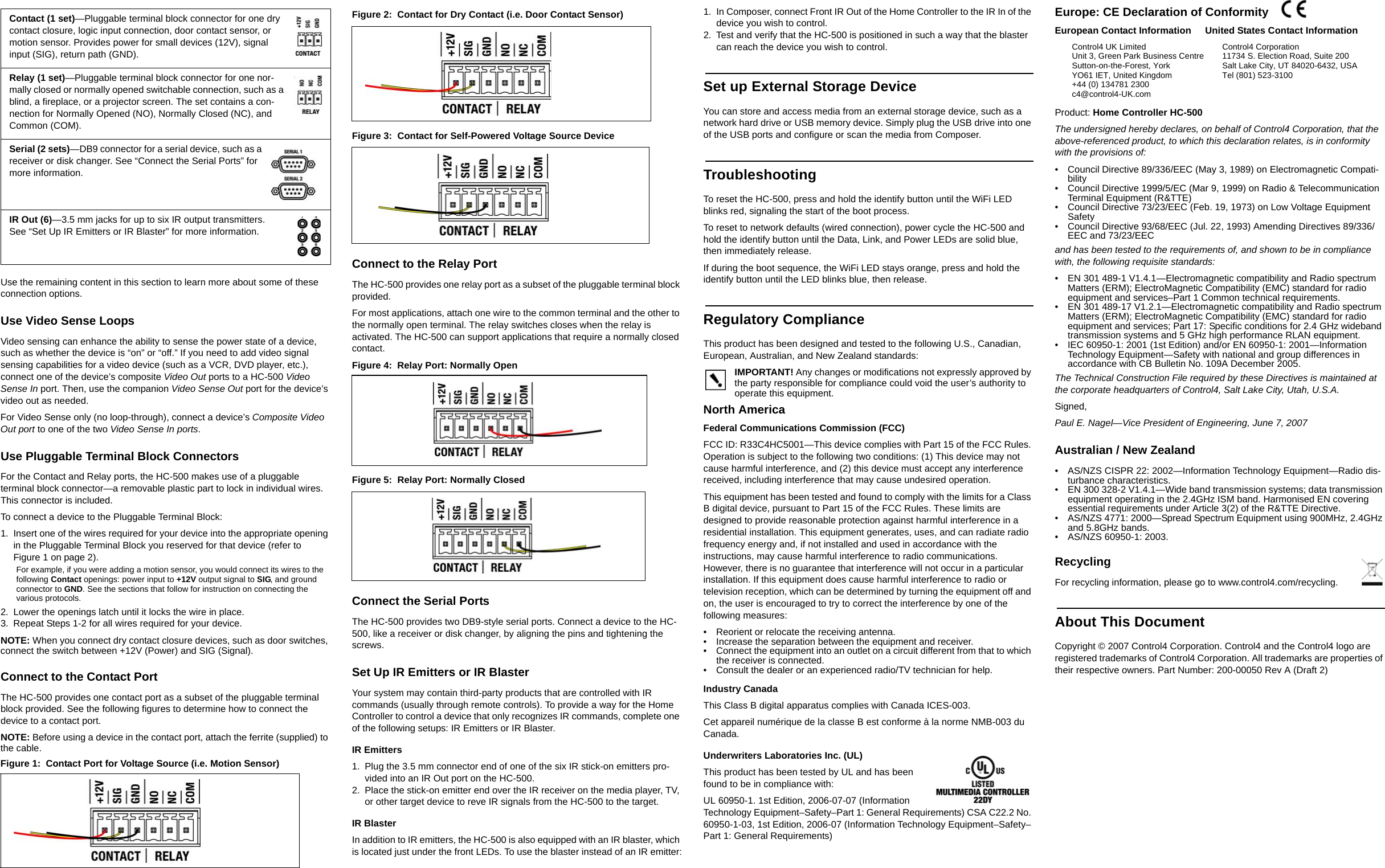 Use the remaining content in this section to learn more about some of these connection options.Use Video Sense LoopsVideo sensing can enhance the ability to sense the power state of a device, such as whether the device is “on” or “off.” If you need to add video signal sensing capabilities for a video device (such as a VCR, DVD player, etc.), connect one of the device’s composite Video Out ports to a HC-500 Video Sense In port. Then, use the companion Video Sense Out port for the device’s video out as needed.For Video Sense only (no loop-through), connect a device’s Composite Video Out port to one of the two Video Sense In ports.Use Pluggable Terminal Block ConnectorsFor the Contact and Relay ports, the HC-500 makes use of a pluggable terminal block connector—a removable plastic part to lock in individual wires. This connector is included.To connect a device to the Pluggable Terminal Block:1. Insert one of the wires required for your device into the appropriate opening in the Pluggable Terminal Block you reserved for that device (refer to Figure 1 on page 2). For example, if you were adding a motion sensor, you would connect its wires to the following Contact openings: power input to +12V output signal to SIG, and ground connector to GND. See the sections that follow for instruction on connecting the various protocols.2. Lower the openings latch until it locks the wire in place.3. Repeat Steps 1-2 for all wires required for your device.NOTE: When you connect dry contact closure devices, such as door switches, connect the switch between +12V (Power) and SIG (Signal). Connect to the Contact PortThe HC-500 provides one contact port as a subset of the pluggable terminal block provided. See the following figures to determine how to connect the device to a contact port.NOTE: Before using a device in the contact port, attach the ferrite (supplied) to the cable.Figure 1:  Contact Port for Voltage Source (i.e. Motion Sensor)Figure 2:  Contact for Dry Contact (i.e. Door Contact Sensor)Figure 3:  Contact for Self-Powered Voltage Source DeviceConnect to the Relay PortThe HC-500 provides one relay port as a subset of the pluggable terminal block provided. For most applications, attach one wire to the common terminal and the other to the normally open terminal. The relay switches closes when the relay is activated. The HC-500 can support applications that require a normally closed contact.Figure 4:  Relay Port: Normally OpenFigure 5:  Relay Port: Normally ClosedConnect the Serial PortsThe HC-500 provides two DB9-style serial ports. Connect a device to the HC-500, like a receiver or disk changer, by aligning the pins and tightening the screws.Set Up IR Emitters or IR BlasterYour system may contain third-party products that are controlled with IR commands (usually through remote controls). To provide a way for the Home Controller to control a device that only recognizes IR commands, complete one of the following setups: IR Emitters or IR Blaster.IR Emitters1. Plug the 3.5 mm connector end of one of the six IR stick-on emitters pro-vided into an IR Out port on the HC-500. 2. Place the stick-on emitter end over the IR receiver on the media player, TV, or other target device to reve IR signals from the HC-500 to the target.IR BlasterIn addition to IR emitters, the HC-500 is also equipped with an IR blaster, which is located just under the front LEDs. To use the blaster instead of an IR emitter:1. In Composer, connect Front IR Out of the Home Controller to the IR In of the device you wish to control.2. Test and verify that the HC-500 is positioned in such a way that the blaster can reach the device you wish to control.Set up External Storage DeviceYou can store and access media from an external storage device, such as a network hard drive or USB memory device. Simply plug the USB drive into one of the USB ports and configure or scan the media from Composer. TroubleshootingTo reset the HC-500, press and hold the identify button until the WiFi LED blinks red, signaling the start of the boot process.To reset to network defaults (wired connection), power cycle the HC-500 and hold the identify button until the Data, Link, and Power LEDs are solid blue, then immediately release.If during the boot sequence, the WiFi LED stays orange, press and hold the identify button until the LED blinks blue, then release.Regulatory ComplianceThis product has been designed and tested to the following U.S., Canadian, European, Australian, and New Zealand standards:IMPORTANT! Any changes or modifications not expressly approved by the party responsible for compliance could void the user’s authority to operate this equipment.North AmericaFederal Communications Commission (FCC)FCC ID: R33C4HC5001—This device complies with Part 15 of the FCC Rules. Operation is subject to the following two conditions: (1) This device may not cause harmful interference, and (2) this device must accept any interference received, including interference that may cause undesired operation.This equipment has been tested and found to comply with the limits for a Class B digital device, pursuant to Part 15 of the FCC Rules. These limits are designed to provide reasonable protection against harmful interference in a residential installation. This equipment generates, uses, and can radiate radio frequency energy and, if not installed and used in accordance with the instructions, may cause harmful interference to radio communications. However, there is no guarantee that interference will not occur in a particular installation. If this equipment does cause harmful interference to radio or television reception, which can be determined by turning the equipment off and on, the user is encouraged to try to correct the interference by one of the following measures:• Reorient or relocate the receiving antenna.• Increase the separation between the equipment and receiver.• Connect the equipment into an outlet on a circuit different from that to which the receiver is connected.• Consult the dealer or an experienced radio/TV technician for help.Industry CanadaThis Class B digital apparatus complies with Canada ICES-003.Cet appareil numérique de la classe B est conforme à la norme NMB-003 du Canada.Underwriters Laboratories Inc. (UL)This product has been tested by UL and has been found to be in compliance with:UL 60950-1. 1st Edition, 2006-07-07 (Information Technology Equipment–Safety–Part 1: General Requirements) CSA C22.2 No. 60950-1-03, 1st Edition, 2006-07 (Information Technology Equipment–Safety–Part 1: General Requirements)Europe: CE Declaration of Conformity  Product: Home Controller HC-500The undersigned hereby declares, on behalf of Control4 Corporation, that the above-referenced product, to which this declaration relates, is in conformity with the provisions of:• Council Directive 89/336/EEC (May 3, 1989) on Electromagnetic Compati-bility• Council Directive 1999/5/EC (Mar 9, 1999) on Radio &amp; Telecommunication Terminal Equipment (R&amp;TTE)• Council Directive 73/23/EEC (Feb. 19, 1973) on Low Voltage Equipment Safety• Council Directive 93/68/EEC (Jul. 22, 1993) Amending Directives 89/336/EEC and 73/23/EECand has been tested to the requirements of, and shown to be in compliance with, the following requisite standards:• EN 301 489-1 V1.4.1—Electromagnetic compatibility and Radio spectrum Matters (ERM); ElectroMagnetic Compatibility (EMC) standard for radio equipment and services–Part 1 Common technical requirements.• EN 301 489-17 V1.2.1—Electromagnetic compatibility and Radio spectrum Matters (ERM); ElectroMagnetic Compatibility (EMC) standard for radio equipment and services; Part 17: Specific conditions for 2.4 GHz wideband transmission systems and 5 GHz high performance RLAN equipment.• IEC 60950-1: 2001 (1st Edition) and/or EN 60950-1: 2001—Information Technology Equipment—Safety with national and group differences in accordance with CB Bulletin No. 109A December 2005.The Technical Construction File required by these Directives is maintained at the corporate headquarters of Control4, Salt Lake City, Utah, U.S.A.Signed, Paul E. Nagel—Vice President of Engineering, June 7, 2007Australian / New Zealand• AS/NZS CISPR 22: 2002—Information Technology Equipment—Radio dis-turbance characteristics.• EN 300 328-2 V1.4.1—Wide band transmission systems; data transmission equipment operating in the 2.4GHz ISM band. Harmonised EN covering essential requirements under Article 3(2) of the R&amp;TTE Directive.• AS/NZS 4771: 2000—Spread Spectrum Equipment using 900MHz, 2.4GHz and 5.8GHz bands.• AS/NZS 60950-1: 2003.RecyclingFor recycling information, please go to www.control4.com/recycling.About This DocumentCopyright © 2007 Control4 Corporation. Control4 and the Control4 logo are registered trademarks of Control4 Corporation. All trademarks are properties of their respective owners. Part Number: 200-00050 Rev A (Draft 2)Contact (1 set)—Pluggable terminal block connector for one dry contact closure, logic input connection, door contact sensor, or motion sensor. Provides power for small devices (12V), signal input (SIG), return path (GND).Relay (1 set)—Pluggable terminal block connector for one nor-mally closed or normally opened switchable connection, such as a blind, a fireplace, or a projector screen. The set contains a con-nection for Normally Opened (NO), Normally Closed (NC), and Common (COM).Serial (2 sets)—DB9 connector for a serial device, such as a receiver or disk changer. See “Connect the Serial Ports” for more information.IR Out (6)—3.5 mm jacks for up to six IR output transmitters. See “Set Up IR Emitters or IR Blaster” for more information.European Contact InformationControl4 UK LimitedUnit 3, Green Park Business CentreSutton-on-the-Forest, YorkYO61 IET, United Kingdom+44 (0) 134781 2300c4@control4-UK.comUnited States Contact InformationControl4 Corporation11734 S. Election Road, Suite 200Salt Lake City, UT 84020-6432, USATel (801) 523-3100  