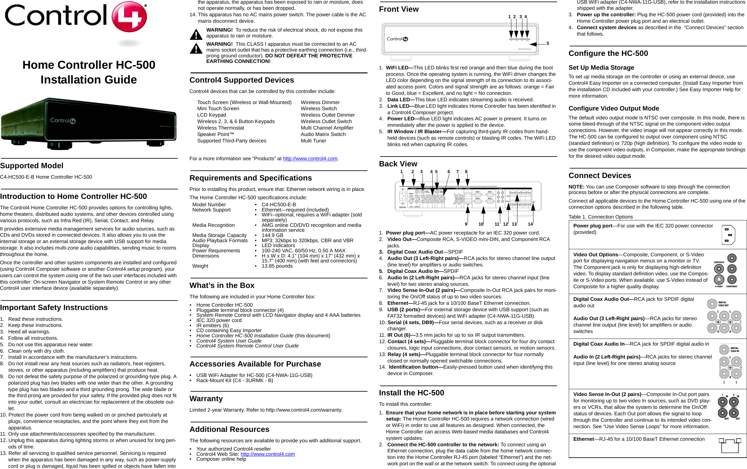 Home Controller HC-500 Installation GuideSupported ModelC4-HC500-E-B Home Controller HC-500Introduction to Home Controller HC-500 The Control4 Home Controller HC-500 provides options for controlling lights, home theaters, distributed audio systems, and other devices controlled using various protocols, such as Infra Red (IR), Serial, Contact, and Relay.It provides extensive media management services for audio sources, such as CDs and DVDs stored in connected devices. It also allows you to use the internal storage or an external storage device with USB support for media storage. It also includes multi-zone audio capabilities, sending music to rooms throughout the home.Once the controller and other system components are installed and configured (using Control4 Composer software or another Control4 setup program), your users can control the system using one of the two user interfaces included with this controller: On-screen Navigator or System Remote Control or any other Control4 user interface device (available separately). Important Safety Instructions1.  Read these instructions.2.  Keep these instructions.3.  Heed all warnings.4.  Follow all instructions.5.  Do not use this apparatus near water.6.  Clean only with dry cloth.7.  Install in accordance with the manufacturer’s instructions.8.  Do not install near any heat sources such as radiators, heat registers, stoves, or other apparatus (including amplifiers) that produce heat.9.  Do not defeat the safety purpose of the polarized or grounding-type plug. A polarized plug has two blades with one wider than the other. A grounding type plug has two blades and a third grounding prong. The wide blade or the third prong are provided for your safety. If the provided plug does not fit into your outlet, consult an electrician for replacement of the obsolete out-let.10. Protect the power cord from being walked on or pinched particularly at plugs, convenience receptacles, and the point where they exit from the apparatus.11. Only use attachments/accessories specified by the manufacturer.12. Unplug this apparatus during lighting storms or when unused for long peri-ods of time.13. Refer all servicing to qualified service personnel. Servicing is required when the apparatus has been damaged in any way, such as power-supply cord or plug is damaged, liquid has been spilled or objects have fallen into the apparatus, the apparatus has been exposed to rain or moisture, does not operate normally, or has been dropped.14. This apparatus has no AC mains power switch. The power cable is the AC mains disconnect device.WARNING!  To reduce the risk of electrical shock, do not expose this apparatus to rain or moisture.WARNING!  This CLASS I apparatus must be connected to an AC mains socket outlet that has a protective earthing connection (i.e., third-prong ground conductor). DO NOT DEFEAT THE PROTECTIVE EARTHING CONNECTION!Control4 Supported DevicesControl4 devices that can be controlled by this controller include: For a more information see “Products” at http://www.control4.com.Requirements and SpecificationsPrior to installing this product, ensure that: Ethernet network wiring is in place.The Home Controller HC-500 specifications include:What’s in the BoxThe following are included in your Home Controller box:• Home Controller HC-500• Pluggable terminal block connector (4)• System Remote Control with LCD Navigator display and 4 AAA batteries• IEC 320 power cord• IR emitters (6)• CD containing Easy Importer•Home Controller HC-500 Installation Guide (this document)•Control4 System User Guide • Control4 System Remote Control User GuideAccessories Available for Purchase • USB WiFi Adapter for HC-500 (C4-NWA-11G-USB) • Rack-Mount Kit (C4 - 3URMK - B)WarrantyLimited 2-year Warranty. Refer to http://www.control4.com/warranty.Additional ResourcesThe following resources are available to provide you with additional support. • Your authorized Control4 reseller• Control4 Web Site: http://www.control4.com• Composer online helpFront View1. WiFi LED—This LED blinks first red orange and then blue during the boot process. Once the operating system is running, the WiFi driver changes the LED color depending on the signal strength of its connection to its associ-ated access point. Colors and signal strength are as follows: orange = Fair to Good, blue = Excellent, and no light = No connection.2.  Data LED—This blue LED indicates streaming audio is received.3.  Link LED—Blue LED light indicates Home Controller has been identified in a Control4 Composer project.4.  Power LED—Blue LED light indicates AC power is present. It turns on immediately after the power is applied to the device.5.  IR Window / IR Blaster—For capturing third-party IR codes from hand-held devices (such as remote controls) or blasting IR codes. The WiFi LED blinks red when capturing IR codes.Back View 1. Power plug port—AC power receptacle for an IEC 320 power cord.2.  Video Out—Composite RCA, S-VIDEO mini-DIN, and Component RCA jacks. 3.  Digital Coax Audio Out—SPDIF4.  Audio Out (3 Left-Right pairs)—RCA jacks for stereo channel line output (line level) for amplifiers or audio switches.5.  Digital Coax Audio In—SPDIF6.  Audio In (2 Left-Right pairs)—RCA jacks for stereo channel input (line level) for two stereo analog sources.7.  Video Sense In-Out (2 pairs)—Composite In-Out RCA jack pairs for moni-toring the On/Off status of up to two video sources.8.  Ethernet—RJ-45 jack for a 10/100 BaseT Ethernet connection.9.  USB (2 ports)—For external storage device with USB support (such as FAT32 formatted devices) and WiFi adapter (C4-NWA-11G-USB).10. Serial (4 sets, DB9)—Four serial devices, such as a receiver or disk changer. 11. IR Out (6)—3.5 mm jacks for up to six IR output transmitters.12. Contact (4 sets)—Pluggable terminal block connector for four dry contact closures, logic input connections, door contact sensors, or motion sensors. 13. Relay (4 sets)—Pluggable terminal block connector for four normally closed or normally opened switchable connections. 14.  Identification button—Easily-pressed button used when identifying this device in Composer.Install the HC-500To install this controller:1. Ensure that your home network is in place before starting your system setup: The Home Controller HC-500 requires a network connection (wired or WiFi) in order to use all features as designed. When connected, the Home Controller can access Web-based media databases and Control4 system updates.2.  Connect the HC-500 controller to the network: To connect using an Ethernet connection, plug the data cable from the home network connec-tion into the Home Controller RJ-45 port (labeled “Ethernet”) and the net-work port on the wall or at the network switch. To connect using the optional USB WiFi adapter (C4-NWA-11G-USB), refer to the installation instructions shipped with the adapter. 3.  Power up the controller: Plug the HC-500 power cord (provided) into the Home Controller power plug port and an electrical outlet.4.  Connect system devices as described in the  “Connect Devices” section that follows.Configure the HC-500Set Up Media StorageTo set up media storage on the controller or using an external device, use Control4 Easy Importer on a connected computer. (Install Easy Importer from the installation CD included with your controller.) See Easy Importer Help for more information. Configure Video Output ModeThe default video output mode is NTSC over composite. In this mode, there is some bleed-through of the NTSC signal on the component video output connections. However, the video image will not appear correctly in this mode. The HC-500 can be configured to output over component using NTSC (standard definition) or 720p (high definition). To configure the video mode to use the component video outputs, in Composer, make the appropriate bindings for the desired video output mode.Connect DevicesNOTE: You can use Composer software to step through the connection process before or after the physical connections are complete.Connect all applicable devices to the Home Controller HC-500 using one of the connection options described in the following table. Table 1. Connection OptionsTouch Screen (Wireless or Wall-Mounted)Mini Touch Screen LCD KeypadWireless 2, 3, &amp; 6 Button KeypadsWireless ThermostatSpeaker Point™Supported Third-Party devicesWireless DimmerWireless SwitchWireless Outlet DimmerWireless Outlet SwitchMulti Channel AmplifierAudio Matrix SwitchMulti TunerModel Number • C4-HC500-E-BNetwork Support • Ethernet—required (included)• WiFi--optional, requires a WiFi adapter (sold separately)Media Recognition • AMG online CD/DVD recognition and media information serviceMedia Storage Capacity • 144.9 GBAudio Playback Formats • MP3: 32kbps to 320kbps, CBR and VBRDisplay • LED indicatorsPower Requirements • 100-240 VAC, 60/50 Hz, 0.50 A MAXDimensions • H x W x D: 4.1” (104 mm) x 17” (432 mm) x 15.7” (400 mm) (with feet and connectors)Weight • 13.85 pounds 51  2   3  49         10         11   12   13         141       2     3      4  5        6     7     8Power plug port—For use with the IEC 320 power connector (provided)Video Out Options—Composite, Component, or S-Video port for displaying navigation menus on a monitor or TV. The Component jack is only for displaying high-definition video. To display standard definition video, use the Compos-ite or S-Video ports. When available, use S-Video instead of Composite for a higher quality display.Digital Coax Audio Out—RCA jack for SPDIF digital audio outAudio Out (3 Left-Right pairs)—RCA jacks for stereo channel line output (line level) for amplifiers or audio switchesDigital Coax Audio In—RCA jack for SPDIF digital audio inAudio In (2 Left-Right pairs)—RCA jacks for stereo channel input (line level) for one stereo analog sourceVideo Sense In-Out (2 pairs)—Composite In-Out port pairs for monitoring up to two video In sources, such as DVD play-ers or VCRs, that allow the system to determine the On/Off status of devices. Each Out port allows the signal to loop through the Controller and continue to its intended video con-nection. See “Use Video Sense Loops” for more information.Ethernet—RJ-45 for a 10/100 BaseT Ethernet connection
