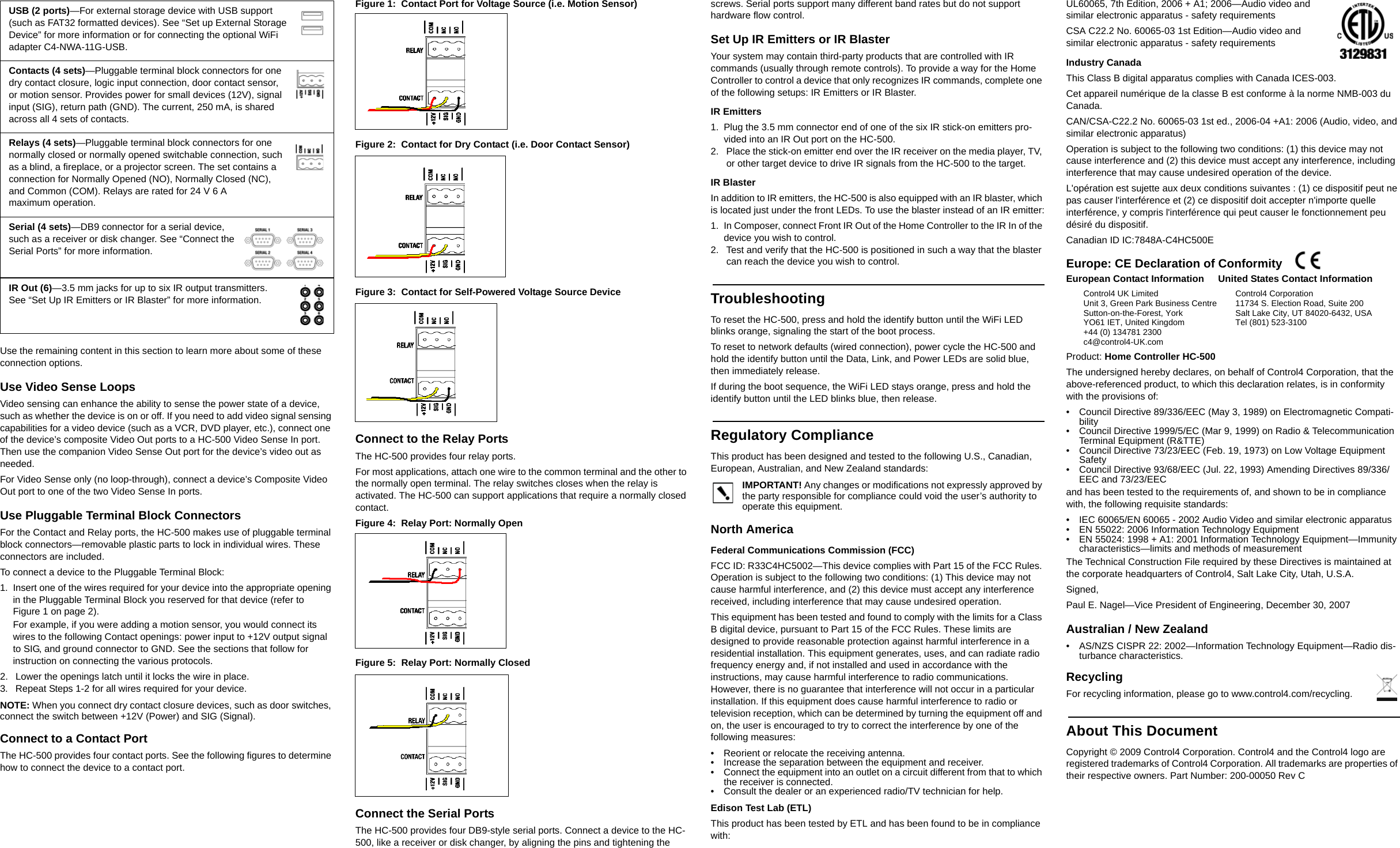 Use the remaining content in this section to learn more about some of these connection options.Use Video Sense LoopsVideo sensing can enhance the ability to sense the power state of a device, such as whether the device is on or off. If you need to add video signal sensing capabilities for a video device (such as a VCR, DVD player, etc.), connect one of the device’s composite Video Out ports to a HC-500 Video Sense In port. Then use the companion Video Sense Out port for the device’s video out as needed.For Video Sense only (no loop-through), connect a device’s Composite Video Out port to one of the two Video Sense In ports.Use Pluggable Terminal Block ConnectorsFor the Contact and Relay ports, the HC-500 makes use of pluggable terminal block connectors—removable plastic parts to lock in individual wires. These connectors are included.To connect a device to the Pluggable Terminal Block:1. Insert one of the wires required for your device into the appropriate opening in the Pluggable Terminal Block you reserved for that device (refer to Figure 1 on page 2). For example, if you were adding a motion sensor, you would connect its wires to the following Contact openings: power input to +12V output signal to SIG, and ground connector to GND. See the sections that follow for instruction on connecting the various protocols.2.  Lower the openings latch until it locks the wire in place.3.  Repeat Steps 1-2 for all wires required for your device.NOTE: When you connect dry contact closure devices, such as door switches, connect the switch between +12V (Power) and SIG (Signal). Connect to a Contact PortThe HC-500 provides four contact ports. See the following figures to determine how to connect the device to a contact port.Figure 1:  Contact Port for Voltage Source (i.e. Motion Sensor)Figure 2:  Contact for Dry Contact (i.e. Door Contact Sensor)Figure 3:  Contact for Self-Powered Voltage Source DeviceConnect to the Relay PortsThe HC-500 provides four relay ports. For most applications, attach one wire to the common terminal and the other to the normally open terminal. The relay switches closes when the relay is activated. The HC-500 can support applications that require a normally closed contact.Figure 4:  Relay Port: Normally OpenFigure 5:  Relay Port: Normally ClosedConnect the Serial PortsThe HC-500 provides four DB9-style serial ports. Connect a device to the HC-500, like a receiver or disk changer, by aligning the pins and tightening the screws. Serial ports support many different band rates but do not support hardware flow control.Set Up IR Emitters or IR BlasterYour system may contain third-party products that are controlled with IR commands (usually through remote controls). To provide a way for the Home Controller to control a device that only recognizes IR commands, complete one of the following setups: IR Emitters or IR Blaster.IR Emitters1. Plug the 3.5 mm connector end of one of the six IR stick-on emitters pro-vided into an IR Out port on the HC-500. 2.  Place the stick-on emitter end over the IR receiver on the media player, TV, or other target device to drive IR signals from the HC-500 to the target.IR BlasterIn addition to IR emitters, the HC-500 is also equipped with an IR blaster, which is located just under the front LEDs. To use the blaster instead of an IR emitter:1. In Composer, connect Front IR Out of the Home Controller to the IR In of the device you wish to control.2.  Test and verify that the HC-500 is positioned in such a way that the blaster can reach the device you wish to control.TroubleshootingTo reset the HC-500, press and hold the identify button until the WiFi LED blinks orange, signaling the start of the boot process.To reset to network defaults (wired connection), power cycle the HC-500 and hold the identify button until the Data, Link, and Power LEDs are solid blue, then immediately release.If during the boot sequence, the WiFi LED stays orange, press and hold the identify button until the LED blinks blue, then release.Regulatory ComplianceThis product has been designed and tested to the following U.S., Canadian, European, Australian, and New Zealand standards:IMPORTANT! Any changes or modifications not expressly approved by the party responsible for compliance could void the user’s authority to operate this equipment.North AmericaFederal Communications Commission (FCC)FCC ID: R33C4HC5002—This device complies with Part 15 of the FCC Rules. Operation is subject to the following two conditions: (1) This device may not cause harmful interference, and (2) this device must accept any interference received, including interference that may cause undesired operation.This equipment has been tested and found to comply with the limits for a Class B digital device, pursuant to Part 15 of the FCC Rules. These limits are designed to provide reasonable protection against harmful interference in a residential installation. This equipment generates, uses, and can radiate radio frequency energy and, if not installed and used in accordance with the instructions, may cause harmful interference to radio communications. However, there is no guarantee that interference will not occur in a particular installation. If this equipment does cause harmful interference to radio or television reception, which can be determined by turning the equipment off and on, the user is encouraged to try to correct the interference by one of the following measures:• Reorient or relocate the receiving antenna.• Increase the separation between the equipment and receiver.• Connect the equipment into an outlet on a circuit different from that to which the receiver is connected.• Consult the dealer or an experienced radio/TV technician for help.Edison Test Lab (ETL)This product has been tested by ETL and has been found to be in compliance with:UL60065, 7th Edition, 2006 + A1; 2006—Audio video and similar electronic apparatus - safety requirementsCSA C22.2 No. 60065-03 1st Edition—Audio video and similar electronic apparatus - safety requirementsIndustry CanadaThis Class B digital apparatus complies with Canada ICES-003.Cet appareil numérique de la classe B est conforme à la norme NMB-003 du Canada.CAN/CSA-C22.2 No. 60065-03 1st ed., 2006-04 +A1: 2006 (Audio, video, and similar electronic apparatus)Operation is subject to the following two conditions: (1) this device may not cause interference and (2) this device must accept any interference, including interference that may cause undesired operation of the device.L&apos;opération est sujette aux deux conditions suivantes : (1) ce dispositif peut ne pas causer l&apos;interférence et (2) ce dispositif doit accepter n&apos;importe quelle interférence, y compris l&apos;interférence qui peut causer le fonctionnement peu désiré du dispositif.Canadian ID IC:7848A-C4HC500EEurope: CE Declaration of Conformity  Product: Home Controller HC-500The undersigned hereby declares, on behalf of Control4 Corporation, that the above-referenced product, to which this declaration relates, is in conformity with the provisions of:• Council Directive 89/336/EEC (May 3, 1989) on Electromagnetic Compati-bility• Council Directive 1999/5/EC (Mar 9, 1999) on Radio &amp; Telecommunication Terminal Equipment (R&amp;TTE)• Council Directive 73/23/EEC (Feb. 19, 1973) on Low Voltage Equipment Safety• Council Directive 93/68/EEC (Jul. 22, 1993) Amending Directives 89/336/EEC and 73/23/EECand has been tested to the requirements of, and shown to be in compliance with, the following requisite standards:• IEC 60065/EN 60065 - 2002 Audio Video and similar electronic apparatus• EN 55022: 2006 Information Technology Equipment• EN 55024: 1998 + A1: 2001 Information Technology Equipment—Immunity characteristics—limits and methods of measurementThe Technical Construction File required by these Directives is maintained at the corporate headquarters of Control4, Salt Lake City, Utah, U.S.A.Signed, Paul E. Nagel—Vice President of Engineering, December 30, 2007Australian / New Zealand• AS/NZS CISPR 22: 2002—Information Technology Equipment—Radio dis-turbance characteristics.RecyclingFor recycling information, please go to www.control4.com/recycling.About This DocumentCopyright © 2009 Control4 Corporation. Control4 and the Control4 logo are registered trademarks of Control4 Corporation. All trademarks are properties of their respective owners. Part Number: 200-00050 Rev CUSB (2 ports)—For external storage device with USB support (such as FAT32 formatted devices). See “Set up External Storage Device” for more information or for connecting the optional WiFi adapter C4-NWA-11G-USB.Contacts (4 sets)—Pluggable terminal block connectors for one dry contact closure, logic input connection, door contact sensor, or motion sensor. Provides power for small devices (12V), signal input (SIG), return path (GND). The current, 250 mA, is shared across all 4 sets of contacts.Relays (4 sets)—Pluggable terminal block connectors for one normally closed or normally opened switchable connection, such as a blind, a fireplace, or a projector screen. The set contains a connection for Normally Opened (NO), Normally Closed (NC), and Common (COM). Relays are rated for 24 V 6 A maximum operation. Serial (4 sets)—DB9 connector for a serial device, such as a receiver or disk changer. See “Connect the Serial Ports” for more information.IR Out (6)—3.5 mm jacks for up to six IR output transmitters. See “Set Up IR Emitters or IR Blaster” for more information.European Contact InformationControl4 UK LimitedUnit 3, Green Park Business CentreSutton-on-the-Forest, YorkYO61 IET, United Kingdom+44 (0) 134781 2300c4@control4-UK.comUnited States Contact InformationControl4 Corporation11734 S. Election Road, Suite 200Salt Lake City, UT 84020-6432, USATel (801) 523-3100  