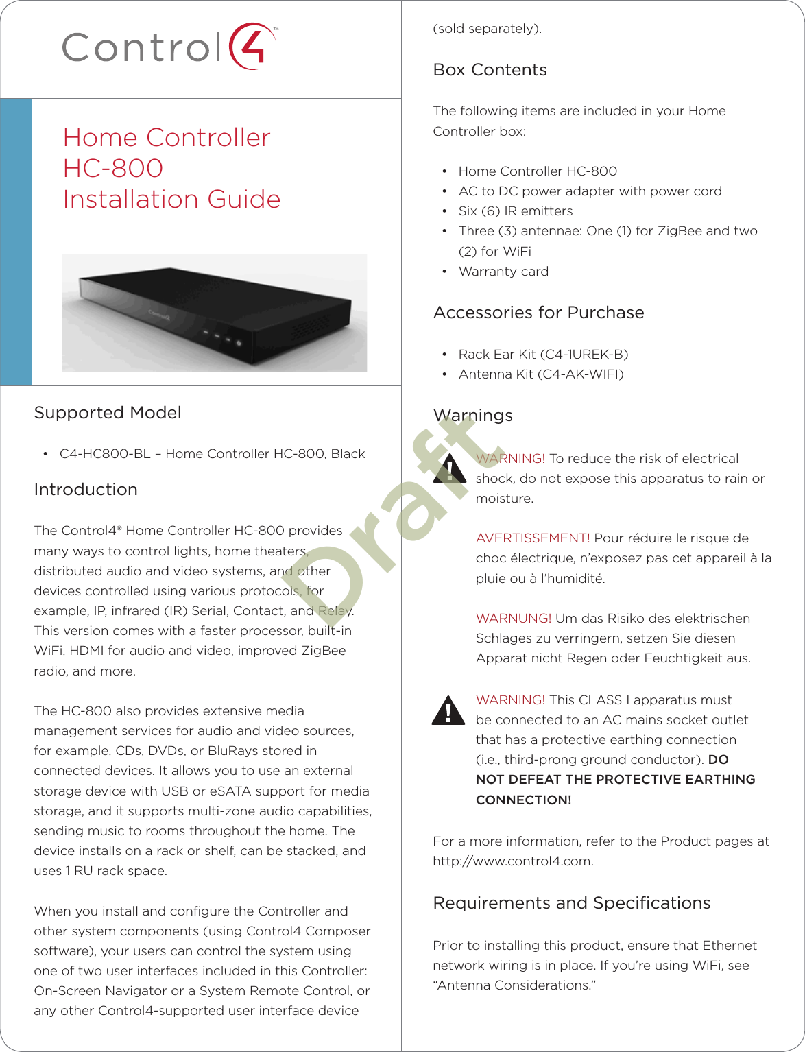 ™(sold separately).Box ContentsThe following items are included in your Home Controller box:• Home Controller HC-800• AC to DC power adapter with power cord• Six (6) IR emitters• Three (3) antennae: One (1) for ZigBee and two (2) for WiFi• Warranty cardAccessories for Purchase• Rack Ear Kit (C4-1UREK-B)• Antenna Kit (C4-AK-WIFI)WarningsWARNING! To reduce the risk of electrical shock, do not expose this apparatus to rain or moisture.AVERTISSEMENT! Pour réduire le risque de choc électrique, n’exposez pas cet appareil à la pluie ou à l’humidité.WARNUNG! Um das Risiko des elektrischen Schlages zu verringern, setzen Sie diesen Apparat nicht Regen oder Feuchtigkeit aus.WARNING! This CLASS I apparatus must be connected to an AC mains socket outlet that has a protective earthing connection (i.e., third-prong ground conductor). DO NOT DEFEAT THE PROTECTIVE EARTHING CONNECTION!For a more information, refer to the Product pages at http://www.control4.com.Requirements and SpeciﬁcationsPrior to installing this product, ensure that Ethernet network wiring is in place. If you’re using WiFi, see “Antenna Considerations.”Supported Model• C4-HC800-BL – Home Controller HC-800, BlackIntroductionThe Control4® Home Controller HC-800 provides many ways to control lights, home theaters, distributed audio and video systems, and other devices controlled using various protocols, for example, IP, infrared (IR) Serial, Contact, and Relay. This version comes with a faster processor, built-in WiFi, HDMI for audio and video, improved ZigBee radio, and more.The HC-800 also provides extensive media management services for audio and video sources, for example, CDs, DVDs, or BluRays stored in connected devices. It allows you to use an external storage device with USB or eSATA support for media storage, and it supports multi-zone audio capabilities, sending music to rooms throughout the home. The device installs on a rack or shelf, can be stacked, and uses 1 RU rack space.When you install and conﬁgure the Controller and other system components (using Control4 Composer software), your users can control the system using one of two user interfaces included in this Controller: On-Screen Navigator or a System Remote Control, or any other Control4-supported user interface device Home ControllerHC-800  Installation Guide  Draft