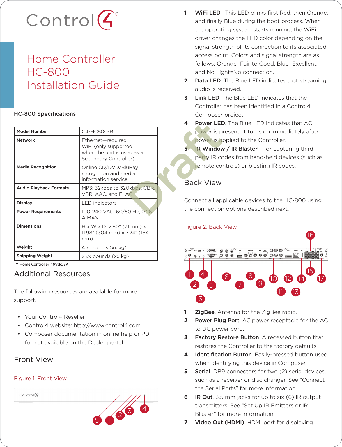 ™HC-800 SpeciﬁcationsModel Number C4-HC800-BLNetwork Ethernet—requiredWiFi (only supported when the unit is used as a Secondary Controller)Media Recognition Online CD/DVD/BluRay recognition and media information serviceAudio Playback Formats MP3: 32kbps to 320kbps, CBR, VBR, AAC, and FLACDisplay LED indicatorsPower Requirements 100-240 VAC, 60/50 Hz, 0.26 A MAXDimensions H x W x D: 2.80” (71 mm) x 11.98” (304 mm) x 7.24” (184 mm)Weight 4.7 pounds (xx kg)Shipping Weight x.xx pounds (xx kg)Additional ResourcesThe following resources are available for more support.• Your Control4 Reseller• Control4 website: http://www.control4.com• Composer documentation in online help or PDF format available on the Dealer portal.Front ViewFigure 1. Front ViewHome Controller HC-800Installation Guide  1  WiFi LED.  This LED blinks ﬁrst Red, then Orange, and ﬁnally Blue during the boot process. When  the operating system starts running, the WiFi driver changes the LED color depending on the signal strength of its connection to its associated access point. Colors and signal strength are as follows: Orange=Fair to Good, Blue=Excellent, and No Light=No connection.2  Data LED. The Blue LED indicates that streaming audio is received.3  Link LED. The Blue LED indicates that the Controller has been identiﬁed in a Control4 Composer project.4  Power LED. The Blue LED indicates that AC power is present. It turns on immediately after power is applied to the Controller.5  IR Window / IR Blaster—For capturing third-party IR codes from hand-held devices (such as remote controls) or blasting IR codes.Back ViewConnect all applicable devices to the HC-800 using the connection options described next.Figure 2. Back View1  ZigBee. Antenna for the ZigBee radio.2  Power Plug Port. AC power receptacle for the AC to DC power cord.3  Factory Restore Button. A recessed button that restores the Controller to the factory defaults.4  Identiﬁcation Button. Easily-pressed button used when identifying this device in Composer.5  Serial. DB9 connectors for two (2) serial devices, such as a receiver or disc changer. See “Connect the Serial Ports” for more information.6  IR Out. 3.5 mm jacks for up to six (6) IR output transmitters. See “Set Up IR Emitters or IR Blaster” for more information.7  Video Out (HDMI). HDMI port for displaying 132456789101112131415161712345Draft*  Home Controller  19Vdc, 3A  