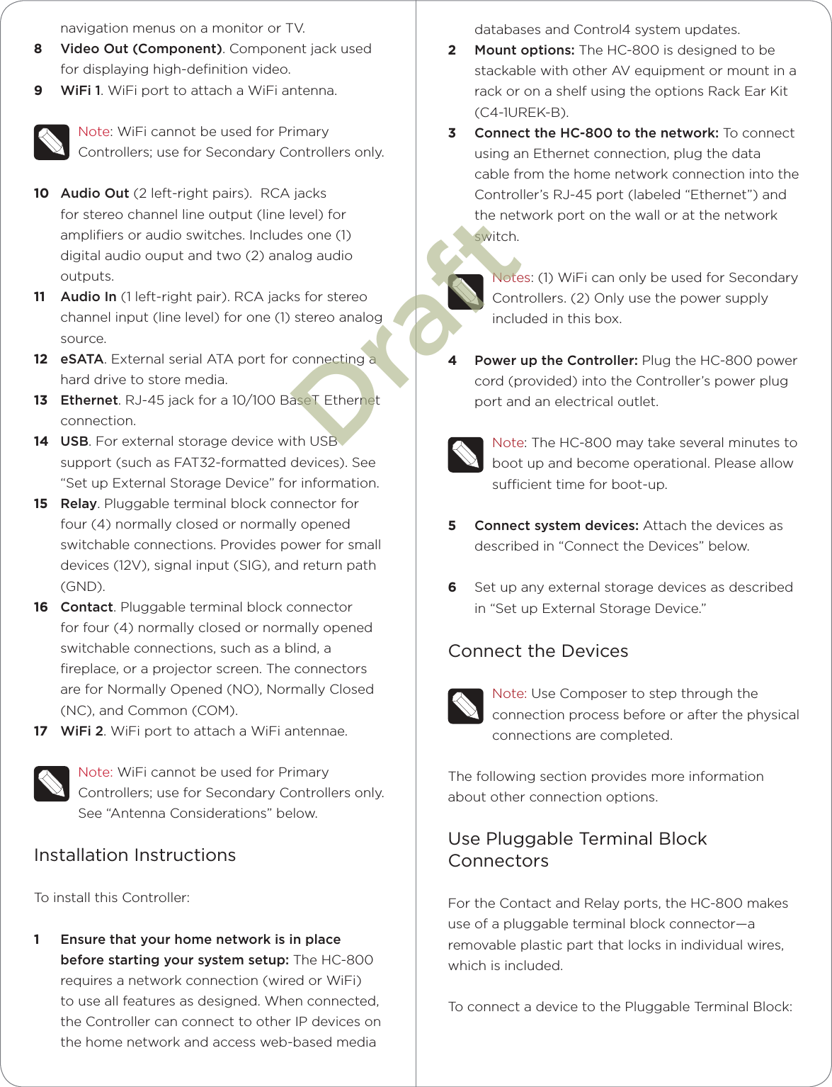 databases and Control4 system updates.2  Mount options: The HC-800 is designed to be stackable with other AV equipment or mount in a rack or on a shelf using the options Rack Ear Kit (C4-1UREK-B). 3  Connect the HC-800 to the network: To connect using an Ethernet connection, plug the data cable from the home network connection into the Controller’s RJ-45 port (labeled “Ethernet”) and the network port on the wall or at the network switch. Notes: (1) WiFi can only be used for Secondary Controllers. (2) Only use the power supply included in this box.4  Power up the Controller: Plug the HC-800 power cord (provided) into the Controller’s power plug port and an electrical outlet.Note: The HC-800 may take several minutes to boot up and become operational. Please allow sucient time for boot-up.5  Connect system devices: Attach the devices as described in “Connect the Devices” below.6  Set up any external storage devices as described in “Set up External Storage Device.”Connect the DevicesNote: Use Composer to step through the connection process before or after the physical connections are completed.The following section provides more information about other connection options.Use Pluggable Terminal Block ConnectorsFor the Contact and Relay ports, the HC-800 makes use of a pluggable terminal block connector—a removable plastic part that locks in individual wires, which is included. To connect a device to the Pluggable Terminal Block:navigation menus on a monitor or TV. 8  Video Out (Component). Component jack used for displaying high-deﬁnition video.9  WiFi 1. WiFi port to attach a WiFi antenna. Note: WiFi cannot be used for Primary Controllers; use for Secondary Controllers only.10  Audio Out (2 left-right pairs).  RCA jacks for stereo channel line output (line level) for ampliﬁers or audio switches. Includes one (1) digital audio ouput and two (2) analog audio outputs.11  Audio In (1 left-right pair). RCA jacks for stereo channel input (line level) for one (1) stereo analog source.12  eSATA. External serial ATA port for connecting a hard drive to store media.13  Ethernet. RJ-45 jack for a 10/100 BaseT Ethernet connection.14  USB. For external storage device with USB support (such as FAT32-formatted devices). See “Set up External Storage Device” for information.15  Relay. Pluggable terminal block connector for four (4) normally closed or normally opened switchable connections. Provides power for small devices (12V), signal input (SIG), and return path (GND).16  Contact. Pluggable terminal block connector for four (4) normally closed or normally opened switchable connections, such as a blind, a ﬁreplace, or a projector screen. The connectors are for Normally Opened (NO), Normally Closed (NC), and Common (COM).17  WiFi 2. WiFi port to attach a WiFi antennae. Note: WiFi cannot be used for Primary Controllers; use for Secondary Controllers only. See “Antenna Considerations” below.Installation InstructionsTo install this Controller:1  Ensure that your home network is in place before starting your system setup: The HC-800 requires a network connection (wired or WiFi) to use all features as designed. When connected, the Controller can connect to other IP devices on the home network and access web-based media Draft