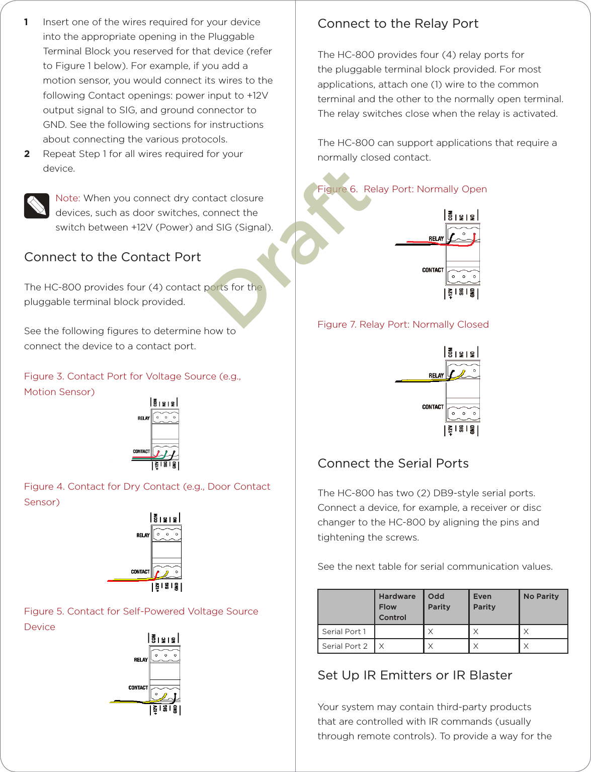 1  Insert one of the wires required for your device into the appropriate opening in the Pluggable Terminal Block you reserved for that device (refer to Figure 1 below). For example, if you add a motion sensor, you would connect its wires to the following Contact openings: power input to +12V output signal to SIG, and ground connector to GND. See the following sections for instructions about connecting the various protocols.2  Repeat Step 1 for all wires required for your device.Note: When you connect dry contact closure devices, such as door switches, connect the switch between +12V (Power) and SIG (Signal).Connect to the Contact PortThe HC-800 provides four (4) contact ports for the pluggable terminal block provided. See the following ﬁgures to determine how to connect the device to a contact port.Figure 3. Contact Port for Voltage Source (e.g., Motion Sensor)Figure 4. Contact for Dry Contact (e.g., Door Contact Sensor)Figure 5. Contact for Self-Powered Voltage Source DeviceConnect to the Relay PortThe HC-800 provides four (4) relay ports for the pluggable terminal block provided. For most applications, attach one (1) wire to the common terminal and the other to the normally open terminal. The relay switches close when the relay is activated. The HC-800 can support applications that require a normally closed contact.Figure 6.  Relay Port: Normally OpenFigure 7. Relay Port: Normally ClosedConnect the Serial PortsThe HC-800 has two (2) DB9-style serial ports. Connect a device, for example, a receiver or disc changer to the HC-800 by aligning the pins and tightening the screws. See the next table for serial communication values.Hardware Flow ControlOdd ParityEven ParityNo ParitySerial Port 1 X X XSerial Port 2 X X X XSet Up IR Emitters or IR BlasterYour system may contain third-party products that are controlled with IR commands (usually through remote controls). To provide a way for the Draft