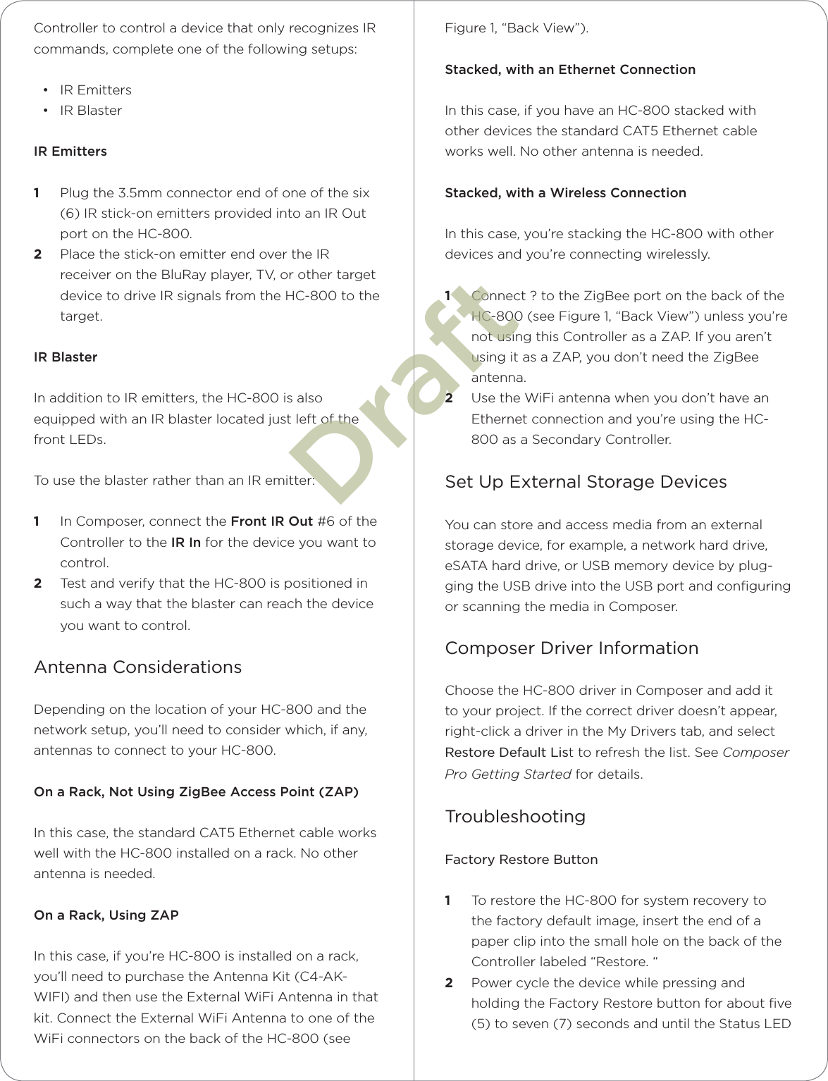 Controller to control a device that only recognizes IR commands, complete one of the following setups: • IR Emitters• IR BlasterIR Emitters1  Plug the 3.5mm connector end of one of the six (6) IR stick-on emitters provided into an IR Out port on the HC-800. 2  Place the stick-on emitter end over the IR receiver on the BluRay player, TV, or other target device to drive IR signals from the HC-800 to the target.IR BlasterIn addition to IR emitters, the HC-800 is also equipped with an IR blaster located just left of the front LEDs. To use the blaster rather than an IR emitter:1  In Composer, connect the Front IR Out #6 of the Controller to the IR In for the device you want to control.2  Test and verify that the HC-800 is positioned in such a way that the blaster can reach the device you want to control.Antenna ConsiderationsDepending on the location of your HC-800 and the network setup, you’ll need to consider which, if any, antennas to connect to your HC-800.On a Rack, Not Using ZigBee Access Point (ZAP)In this case, the standard CAT5 Ethernet cable works well with the HC-800 installed on a rack. No other antenna is needed.On a Rack, Using ZAPIn this case, if you’re HC-800 is installed on a rack, you’ll need to purchase the Antenna Kit (C4-AK-WIFI) and then use the External WiFi Antenna in that kit. Connect the External WiFi Antenna to one of the WiFi connectors on the back of the HC-800 (see Figure 1, “Back View”).Stacked, with an Ethernet ConnectionIn this case, if you have an HC-800 stacked with other devices the standard CAT5 Ethernet cable works well. No other antenna is needed.Stacked, with a Wireless ConnectionIn this case, you’re stacking the HC-800 with other devices and you’re connecting wirelessly.1  Connect ? to the ZigBee port on the back of the HC-800 (see Figure 1, “Back View”) unless you’re not using this Controller as a ZAP. If you aren’t using it as a ZAP, you don’t need the ZigBee antenna.2  Use the WiFi antenna when you don’t have an Ethernet connection and you’re using the HC-800 as a Secondary Controller.Set Up External Storage DevicesYou can store and access media from an external storage device, for example, a network hard drive, eSATA hard drive, or USB memory device by plug-ging the USB drive into the USB port and conﬁguring or scanning the media in Composer.Composer Driver InformationChoose the HC-800 driver in Composer and add it to your project. If the correct driver doesn’t appear, right-click a driver in the My Drivers tab, and select Restore Default List to refresh the list. See Composer Pro Getting Started for details.TroubleshootingFactory Restore Button1  To restore the HC-800 for system recovery to the factory default image, insert the end of a paper clip into the small hole on the back of the Controller labeled “Restore. “2  Power cycle the device while pressing and holding the Factory Restore button for about ﬁve (5) to seven (7) seconds and until the Status LED Draft