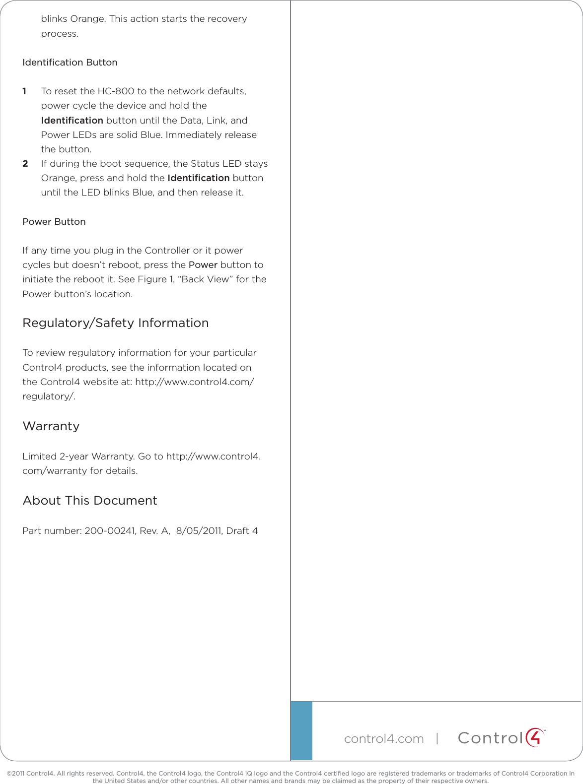 ©2011 Control4. All rights reserved. Control4, the Control4 logo, the Control4 iQ logo and the Control4 certiﬁed logo are registered trademarks or trademarks of Control4 Corporation in the United States and/or other countries. All other names and brands may be claimed as the property of their respective owners.control4.com   | ™blinks Orange. This action starts the recovery process.Identiﬁcation Button1  To reset the HC-800 to the network defaults, power cycle the device and hold the Identiﬁcation button until the Data, Link, and Power LEDs are solid Blue. Immediately release the button.2  If during the boot sequence, the Status LED stays Orange, press and hold the Identiﬁcation button until the LED blinks Blue, and then release it.Power ButtonIf any time you plug in the Controller or it power cycles but doesn’t reboot, press the Power button to initiate the reboot it. See Figure 1, “Back View” for the Power button’s location.Regulatory/Safety InformationTo review regulatory information for your particular Control4 products, see the information located on the Control4 website at: http://www.control4.com/regulatory/.WarrantyLimited 2-year Warranty. Go to http://www.control4.com/warranty for details.About This DocumentPart number: 200-00241, Rev. A,  8/05/2011, Draft 4